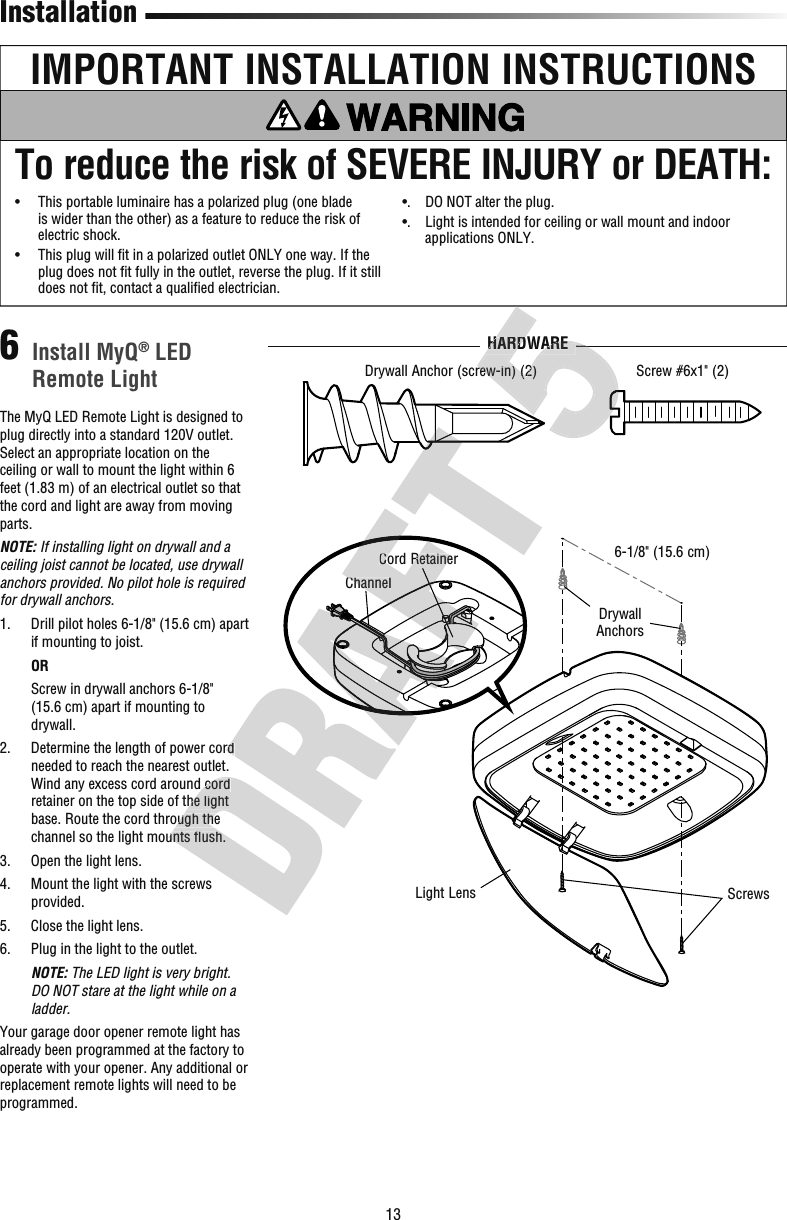 13ScrewsLight LensDrywall Anchors6-1/8&quot; (15.6 cm)Cord RetainerChannelThe MyQ LED Remote Light is designed to plug directly into a standard 120V outlet. Select an appropriate location on the ceiling or wall to mount the light within 6 feet (1.83 m) of an electrical outlet so that the cord and light are away from moving parts.NOTE: If installing light on drywall and a ceiling joist cannot be located, use drywall anchors provided. No pilot hole is required for drywall anchors.1.   Drill pilot holes 6-1/8&quot; (15.6 cm) apart if mounting to joist.   OR   Screw in drywall anchors 6-1/8&quot; (15.6cm) apart if mounting to drywall.2.   Determine the length of power cord needed to reach the nearest outlet. Wind any excess cord around cord retainer on the top side of the light base. Route the cord through the channel so the light mounts ﬂ ush.3.  Open the light lens.4.   Mount the light with the screws provided.5.  Close the light lens.6.   Plug in the light to the outlet.   NOTE: The LED light is very bright. DO NOT stare at the light while on a ladder.Your garage door opener remote light has already been programmed at the factory to operate with your opener. Any additional or replacement remote lights will need to be programmed. Install MyQ® LED Remote Light6InstallationIMPORTANT INSTALLATION INSTRUCTIONSTo reduce the risk of SEVERE INJURY or DEATH:•   This portable luminaire has a polarized plug (one blade is wider than the other) as a feature to reduce the risk of electric shock.•   This plug will ﬁ t in a polarized outlet ONLY one way. If the plug does not ﬁ t fully in the outlet, reverse the plug. If it still does not ﬁ t, contact a qualiﬁ ed electrician.•.   DO NOT alter the plug.•.   Light is intended for ceiling or wall mount and indoor applications ONLY.Drywall Anchor (screw-in) (2)HARDWAREScrew #6x1&quot; (2)Wind any excess cord around cord retainer on the top side of the light base. Route the cord through the channel so the light mounts ﬂ ush. Determine the length of power cord Cord RetainerChannel(screw-in) (2)HARDWAREHARDWARE(screw-in) (2)HARDWAREHARDWARE