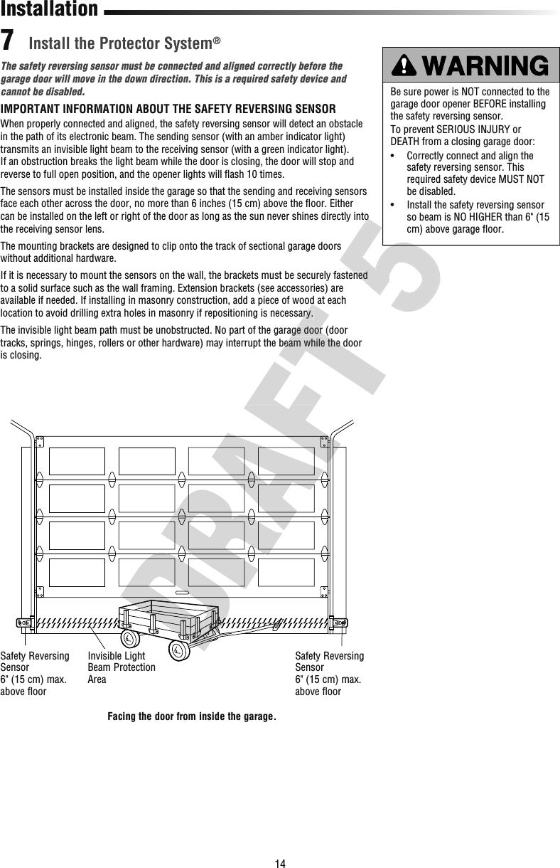 14The safety reversing sensor must be connected and aligned correctly before the garage door will move in the down direction. This is a required safety device and cannot be disabled.IMPORTANT INFORMATION ABOUT THE SAFETY REVERSING SENSORWhen properly connected and aligned, the safety reversing sensor will detect an obstacle in the path of its electronic beam. The sending sensor (with an amber indicator light) transmits an invisible light beam to the receiving sensor (with a green indicator light). If an obstruction breaks the light beam while the door is closing, the door will stop and reverse to full open position, and the opener lights will ﬂ ash 10 times.The sensors must be installed inside the garage so that the sending and receiving sensors face each other across the door, no more than 6 inches (15 cm) above the ﬂ oor. Either can be installed on the left or right of the door as long as the sun never shines directly into the receiving sensor lens.The mounting brackets are designed to clip onto the track of sectional garage doors without additional hardware.If it is necessary to mount the sensors on the wall, the brackets must be securely fastened to a solid surface such as the wall framing. Extension brackets (see accessories) are available if needed. If installing in masonry construction, add a piece of wood at each location to avoid drilling extra holes in masonry if repositioning is necessary. The invisible light beam path must be unobstructed. No part of the garage door (door tracks, springs, hinges, rollers or other hardware) may interrupt the beam while the door is closing.Be sure power is NOT connected to the garage door opener BEFORE installing the safety reversing sensor.To prevent SERIOUS INJURY or DEATH from a closing garage door:•   Correctly connect and align the safety reversing sensor. This required safety device MUST NOT be disabled.•   Install the safety reversing sensor so beam is NO HIGHER than 6&quot; (15 cm) above garage ﬂ oor.InstallationSafety Reversing Sensor6&quot; (15 cm) max. above floorSafety Reversing Sensor6&quot; (15 cm) max. above floorInvisible Light Beam Protection Area Install the Protector System® 7Facing the door from inside the garage.available if needed. If installing in masonry construction, add a piece of wood at each location to avoid drilling extra holes in masonry if repositioning is necessary. The invisible light beam path must be unobstructed. No part of the garage door (door tracks, springs, hinges, rollers or other hardware) may interrupt the beam while the door into If it is necessary to mount the sensors on the wall, the brackets must be securely fastened into If it is necessary to mount the sensors on the wall, the brackets must be securely fastened 