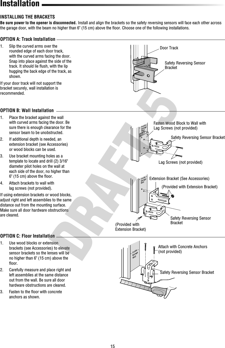 15OPTION C: Floor Installation1.   Use wood blocks or extension brackets (see Accessories) to elevate sensor brackets so the lenses will be no higher than 6&quot; (15 cm) above the ﬂ oor.2.   Carefully measure and place right and left assemblies at the same distance out from the wall. Be sure all door hardware obstructions are cleared.3.   Fasten to the ﬂ oor with concrete anchors as shown.InstallationFasten Wood Block to Wall with Lag Screws (not provided)Attach with Concrete Anchors (not provided)OPTION A: Track Installation1.   Slip the curved arms over the rounded edge of each door track, with the curved arms facing the door. Snap into place against the side of the track. It should lie ﬂ ush, with the lip hugging the back edge of the track, as shown.If your door track will not support the bracket securely, wall installation is recommended.OPTION B: Wall Installation1.   Place the bracket against the wall with curved arms facing the door. Be sure there is enough clearance for the sensor beam to be unobstructed. 2.   If additional depth is needed, an extension bracket (see Accessories) or wood blocks can be used.3.   Use bracket mounting holes as a template to locate and drill (2) 3/16&quot; diameter pilot holes on the wall at each side of the door, no higher than 6&quot; (15 cm) above the ﬂ oor. 4.   Attach brackets to wall with lagscrews (notprovided).If using extension brackets or wood blocks, adjust right and left assemblies to the same distance out from the mounting surface. Make sure all door hardware obstructions are cleared.INSTALLING THE BRACKETSBe sure power to the opener is disconnected. Install and align the brackets so the safety reversing sensors will face each other across the garage door, with the beam no higher than 6&quot; (15 cm) above the ﬂ oor. Choose one of the following installations.Door TrackSafety Reversing Sensor BracketSafety Reversing Sensor BracketLag Screws (not provided)Safety Reversing Sensor Bracket(Provided with Extension Bracket)Extension Bracket (See Accessories)Safety Reversing Sensor Bracket(Provided with Extension Bracket)OPTION C: Floor Installation Use wood blocks or extension brackets (see Accessories) to elevate sensor brackets so the lenses will be Make sure all door hardware obstructions Fasten Wood Fasten Wood 