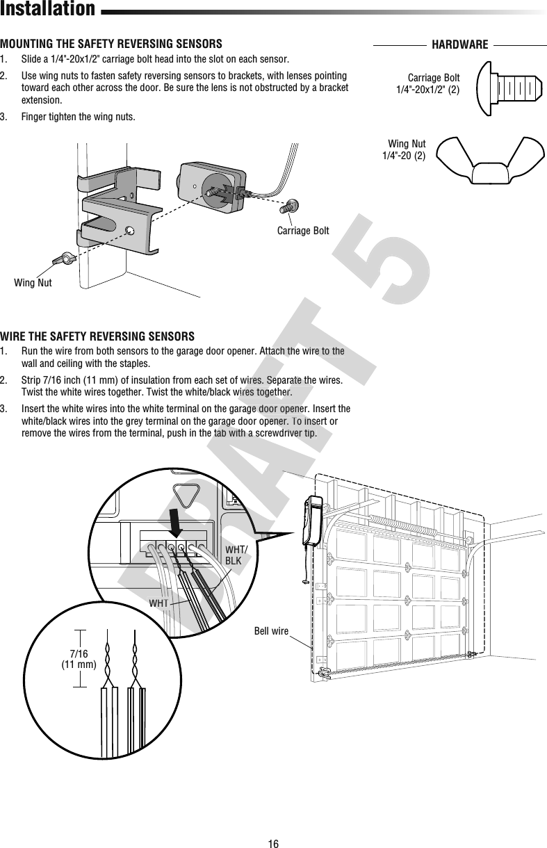 16InstallationWIRE THE SAFETY REVERSING SENSORS1.   Run the wire from both sensors to the garage door opener. Attach the wire to the wall and ceiling with the staples.2.   Strip 7/16 inch (11 mm) of insulation from each set of wires. Separate the wires. Twist the white wires together. Twist the white/black wires together.3.   Insert the white wires into the white terminal on the garage door opener. Insert the white/black wires into the grey terminal on the garage door opener. To insert or remove the wires from the terminal, push in the tab with a screwdriver tip.WHT/BLKWHTBell wireMOUNTING THE SAFETY REVERSING SENSORS1.   Slide a 1/4&quot;-20x1/2&quot; carriage bolt head into the slot on each sensor.2.   Use wing nuts to fasten safety reversing sensors to brackets, with lenses pointing toward each other across the door. Be sure the lens is not obstructed by a bracket extension.3.  Finger tighten the wing nuts. HARDWARECarriage BoltWing NutWing Nut1/4&quot;-20 (2)Carriage Bolt1/4&quot;-20x1/2&quot; (2)7/16(11 mm)WHTWHT/BLKwhite/black wires into the grey terminal on the garage door opener. To insert or remove the wires from the terminal, push in the tab with a screwdriver tip. Run the wire from both sensors to the garage door opener. Attach the wire to the  Strip 7/16 inch (11 mm) of insulation from each set of wires. Separate the wires. Twist the white wires together. Twist the white/black wires together. Insert the white wires into the white terminal on the garage door opener. Insert the white/black wires into the grey terminal on the garage door opener. To insert or remove the wires from the terminal, push in the tab with a screwdriver tip. Run the wire from both sensors to the garage door opener. Attach the wire to the 