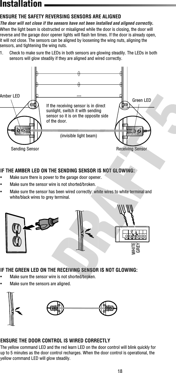 18Receiving SensorGreen LEDSending SensorAmber LEDInstallationIF THE AMBER LED ON THE SENDING SENSOR IS NOT GLOWING:•   Make sure there is power to the garage door opener.•   Make sure the sensor wire is not shorted/broken.•   Make sure the sensor has been wired correctly: white wires to white terminal and white/black wires to grey terminal.If the receiving sensor is in direct sunlight, switch it with sending sensor so it is on the opposite side of the door.(invisible light beam) ENSURE THE SAFETY REVERSING SENSORS ARE ALIGNEDThe door will not close if the sensors have not been installed and aligned correctly.When the light beam is obstructed or misaligned while the door is closing, the door will reverse and the garage door opener lights will ﬂ ash ten times. If the door is already open, it will not close. The sensors can be aligned by loosening the wing nuts, aligning the sensors, and tightening the wing nuts.1.   Check to make sure the LEDs in both sensors are glowing steadily. The LEDs in both sensors will glow steadily if they are aligned and wired correctly.WHITEGREYIF THE GREEN LED ON THE RECEIVING SENSOR IS NOT GLOWING:•   Make sure the sensor wire is not shorted/broken.•   Make sure the sensors are aligned.ENSURE THE DOOR CONTROL IS WIRED CORRECTLYThe yellow command LED and the red learn LED on the door control will blink quickly for up to 5 minutes as the door control recharges. When the door control is operational, the yellow command LED will glow steadily.IF THE GREEN LED ON THE RECEIVING SENSOR IS NOT GLOWING:•   Make sure the sensor wire is not shorted/broken.•   Make sure the sensor has been wired correctly: white wires to white terminal and IF THE AMBER LED ON THE SENDING SENSOR IS NOT GLOWING:•   Make sure the sensor has been wired correctly: white wires to white terminal and Receiving Sensor