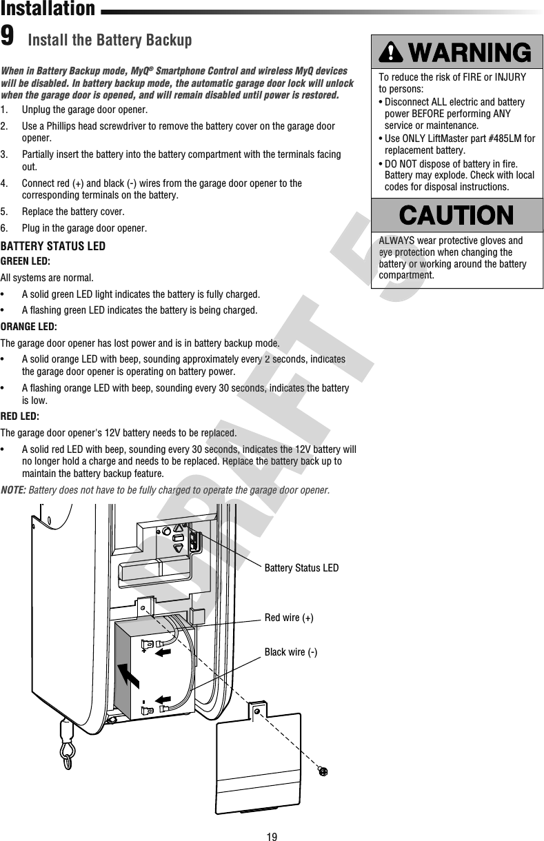 19To reduce the risk of FIRE or INJURY to persons:•  Disconnect ALL electric and battery power BEFORE performing ANY service or maintenance.•  Use ONLY LiftMaster part #485LM for replacement battery.•  DO NOT dispose of battery in ﬁ re. Battery may explode. Check with local codes for disposal instructions.ALWAYS wear protective gloves and eye protection when changing the battery or working around the battery compartment.When in Battery Backup mode, MyQ® Smartphone Control and wireless MyQ devices will be disabled. In battery backup mode, the automatic garage door lock will unlock when the garage door is opened, and will remain disabled until power is restored.1.  Unplug the garage door opener. 2.   Use a Phillips head screwdriver to remove the battery cover on the garage door opener.3.   Partially insert the battery into the battery compartment with the terminals facing out.4.   Connect red (+) and black (-) wires from the garage door opener to the corresponding terminals on the battery.5.  Replace the battery cover.6.  Plug in the garage door opener.BATTERY STATUS LEDGREEN LED:All systems are normal.•   A solid green LED light indicates the battery is fully charged.•   A ﬂ ashing green LED indicates the battery is being charged.ORANGE LED:The garage door opener has lost power and is in battery backup mode.•   A solid orange LED with beep, sounding approximately every 2 seconds, indicates the garage door opener is operating on battery power.•   A ﬂ ashing orange LED with beep, sounding every 30 seconds, indicates the battery is low.RED LED:The garage door opener&apos;s 12V battery needs to be replaced.•   A solid red LED with beep, sounding every 30 seconds, indicates the 12V battery will no longer hold a charge and needs to be replaced. Replace the battery back up to maintain the battery backup feature.NOTE: Battery does not have to be fully charged to operate the garage door opener.Install the Battery Backup9InstallationRed wire (+)Battery Status LEDBlack wire (-)Battery does not have to be fully charged to operate the garage door opener.The garage door opener&apos;s 12V battery needs to be replaced.•   A solid red LED with beep, sounding every 30 seconds, indicates the 12V battery will no longer hold a charge and needs to be replaced. Replace the battery back up to Battery does not have to be fully charged to operate the garage door opener.•   A solid orange LED with beep, sounding approximately every 2 seconds, indicates •   A ﬂ ashing orange LED with beep, sounding every 30 seconds, indicates the battery •   A solid red LED with beep, sounding every 30 seconds, indicates the 12V battery will The garage door opener has lost power and is in battery backup mode.•   A solid orange LED with beep, sounding approximately every 2 seconds, indicates ALWAYS wear protective gloves and eye protection when changing the battery or working around the battery compartment.ALWAYS wear protective gloves and eye protection when changing the battery or working around the battery compartment.