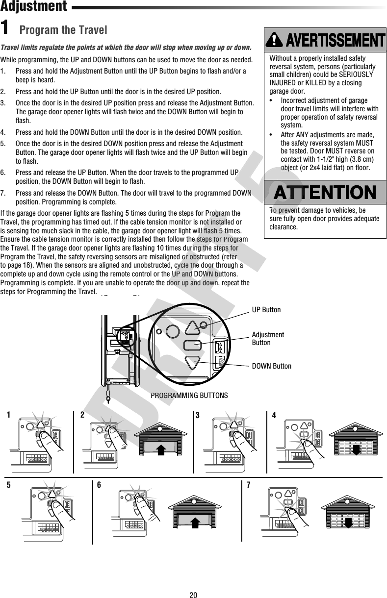 20While programming, the UP and DOWN buttons can be used to move the door as needed.1.   Press and hold the Adjustment Button until the UP Button begins to ﬂ ash and/or a beep is heard.2.   Press and hold the UP Button until the door is in the desired UP position.3.   Once the door is in the desired UP position press and release the Adjustment Button. The garage door opener lights will ﬂ ash twice and the DOWN Button will begin to ﬂ ash.4.   Press and hold the DOWN Button until the door is in the desired DOWN position.5.   Once the door is in the desired DOWN position press and release the Adjustment Button. The garage door opener lights will ﬂ ash twice and the UP Button will begin to ﬂ ash.6.   Press and release the UP Button. When the door travels to the programmed UP position, the DOWN Button will begin to ﬂ ash.7.   Press and release the DOWN Button. The door will travel to the programmed DOWN position. Programming is complete.If the garage door opener lights are ﬂ ashing 5 times during the steps for Program the Travel, the programming has timed out. If the cable tension monitor is not installed or is sensing too much slack in the cable, the garage door opener light will ﬂ ash 5 times. Ensure the cable tension monitor is correctly installed then follow the steps for Program the Travel. If the garage door opener lights are ﬂ ashing 10 times during the steps for Program the Travel, the safety reversing sensors are misaligned or obstructed (refer to page 18). When the sensors are aligned and unobstructed, cycle the door through a complete up and down cycle using the remote control or the UP and DOWN buttons. Programming is complete. If you are unable to operate the door up and down, repeat the steps for Programming the Travel.Travel limits regulate the points at which the door will stop when moving up or down. Program the TravelAdjustmentWithout a properly installed safety reversal system, persons (particularly small children) could be SERIOUSLY INJURED or KILLED by a closing garage door.•   Incorrect adjustment of garage door travel limits will interfere with proper operation of safety reversal system. •   After ANY adjustments are made, the safety reversal system MUST be tested. Door MUST reverse on contact with 1-1/2&quot; high (3.8 cm) object (or 2x4 laid ﬂ at) on ﬂ oor.11 2 3546 7PROGRAMMING BUTTONSUP ButtonAdjustmentButtonDOWN ButtonTo prevent damage to vehicles, be sure fully open door provides adequate clearance.PROGRAMMING BUTTONS ashing 10 times during the steps for Program the Travel, the safety reversing sensors are misaligned or obstructed (refer to page 18). When the sensors are aligned and unobstructed, cycle the door through a complete up and down cycle using the remote control or the UP and DOWN buttons. Programming is complete. If you are unable to operate the door up and down, repeat the  ashing 5 times during the steps for Program the Travel, the programming has timed out. If the cable tension monitor is not installed or is sensing too much slack in the cable, the garage door opener light will ﬂ ash 5 times. Ensure the cable tension monitor is correctly installed then follow the steps for Program  ashing 10 times during the steps for Program the Travel, the safety reversing sensors are misaligned or obstructed (refer To prevent damage to vehicles, be  Press and release the UP Button. When the door travels to the programmed UP  Press and release the DOWN Button. The door will travel to the programmed DOWN object (or 2x4 laid ﬂTo prevent damage to vehicles, be  Press and release the UP Button. When the door travels to the programmed UP  Press and release the DOWN Button. The door will travel to the programmed DOWN object (or 2x4 laid ﬂ