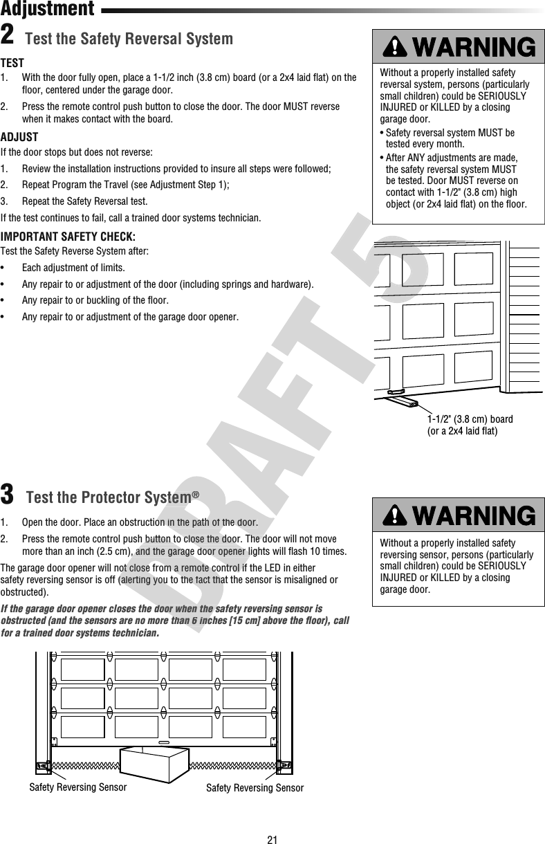 21TEST1.  With the door fully open, place a 1-1/2 inch (3.8 cm) board (or a 2x4 laid ﬂ at) on the ﬂ oor, centered under the garage door.2.  Press the remote control push button to close the door. The door MUST reverse when it makes contact with the board.ADJUSTIf the door stops but does not reverse:1.  Review the installation instructions provided to insure all steps were followed; 2.   Repeat Program the Travel (see Adjustment Step 1); 3.   Repeat the Safety Reversal test. If the test continues to fail, call a trained door systems technician.IMPORTANT SAFETY CHECK:Test the Safety Reverse System after:•  Each adjustment of limits.•  Any repair to or adjustment of the door (including springs and hardware).•  Any repair to or buckling of the ﬂ oor.•  Any repair to or adjustment of the garage door opener. Test the Safety Reversal SystemTest the Protector System® 1.   Open the door. Place an obstruction in the path of the door.2.   Press the remote control push button to close the door. The door will not move more than an inch (2.5 cm), and the garage door opener lights will ﬂ ash 10 times.The garage door opener will not close from a remote control if the LED in either safety reversing sensor is off (alerting you to the fact that the sensor is misaligned or obstructed).If the garage door opener closes the door when the safety reversing sensor is obstructed (and the sensors are no more than 6 inches [15 cm] above the ﬂ oor), call for a trained door systems technician.Without a properly installed safety reversal system, persons (particularly small children) could be SERIOUSLY INJURED or KILLED by a closing garage door. •  Safety reversal system MUST be tested every month.•  After ANY adjustments are made, the safety reversal system MUST be tested. Door MUST reverse on contact with 1-1/2&quot; (3.8 cm) high object (or 2x4 laid ﬂ at) on the ﬂ oor.Without a properly installed safety reversing sensor, persons (particularly small children) could be SERIOUSLY INJURED or KILLED by a closing garage door. 23AdjustmentSafety Reversing Sensor Safety Reversing Sensor1-1/2&quot; (3.8 cm) board (or a 2x4 laid ﬂat) Press the remote control push button to close the door. The door will not move more than an inch (2.5 cm), and the garage door opener lights will ﬂThe garage door opener will not close from a remote control if the LED in either safety reversing sensor is off (alerting you to the fact that the sensor is misaligned or If the garage door opener closes the door when the safety reversing sensor is obstructed (and the sensors are no more than 6 inches [15 cm] above the ﬂTest the Protector System® Open the door. Place an obstruction in the path of the door. Press the remote control push button to close the door. The door will not move more than an inch (2.5 cm), and the garage door opener lights will ﬂThe garage door opener will not close from a remote control if the LED in either 