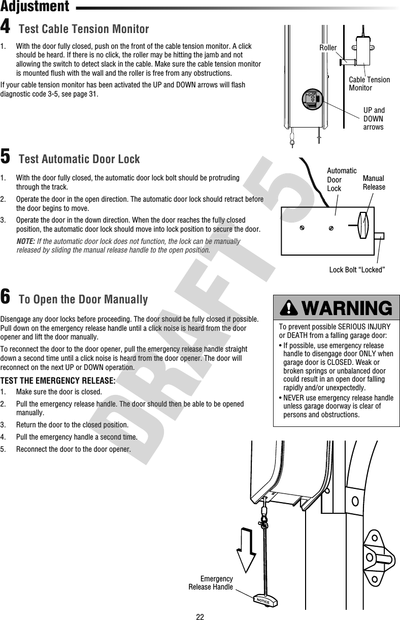 221.   With the door fully closed, push on the front of the cable tension monitor. A click should be heard. If there is no click, the roller may be hitting the jamb and not allowing the switch to detect slack in the cable. Make sure the cable tension monitor is mounted ﬂ ush with the wall and the roller is free from any obstructions.If your cable tension monitor has been activated the UP and DOWN arrows will ﬂ ash diagnostic code 3-5, see page 31.Test Cable Tension MonitorTest Automatic Door LockTo Open the Door Manually456AdjustmentTo prevent possible SERIOUS INJURY or DEATH from a falling garage door:•  If possible, use emergency release handle to disengage door ONLY when garage door is CLOSED. Weak or broken springs or unbalanced door could result in an open door falling rapidly and/or unexpectedly.•  NEVER use emergency release handle unless garage doorway is clear of persons and obstructions.AutomaticDoorLockManualReleaseLock Bolt “Locked”EmergencyRelease HandleUP and DOWN arrowsCable Tension MonitorRollerDisengage any door locks before proceeding. The door should be fully closed if possible. Pull down on the emergency release handle until a click noise is heard from the door opener and lift the door manually. To reconnect the door to the door opener, pull the emergency release handle straight down a second time until a click noise is heard from the door opener. The door will reconnect on the next UP or DOWN operation.TEST THE EMERGENCY RELEASE:1.   Make sure the door is closed. 2.   Pull the emergency release handle. The door should then be able to be opened manually. 3.   Return the door to the closed position.4.   Pull the emergency handle a second time.5.   Reconnect the door to the door opener.1.   With the door fully closed, the automatic door lock bolt should be protruding through the track.2.   Operate the door in the open direction. The automatic door lock should retract before the door begins to move.3.   Operate the door in the down direction. When the door reaches the fully closed position, the automatic door lock should move into lock position to secure the door.   NOTE: If the automatic door lock does not function, the lock can be manually released by sliding the manual release handle to the open position. Pull the emergency release handle. The door should then be able to be opened  Return the door to the closed position. Pull the emergency handle a second time. Reconnect the door to the door opener.To reconnect the door to the door opener, pull the emergency release handle straight down a second time until a click noise is heard from the door opener. The door will reconnect on the next UP or DOWN operation.TEST THE EMERGENCY RELEASE: Pull the emergency release handle. The door should then be able to be opened Disengage any door locks before proceeding. The door should be fully closed if possible. Pull down on the emergency release handle until a click noise is heard from the door To reconnect the door to the door opener, pull the emergency release handle straight down a second time until a click noise is heard from the door opener. The door will Disengage any door locks before proceeding. The door should be fully closed if possible. Pull down on the emergency release handle until a click noise is heard from the door  Operate the door in the down direction. When the door reaches the fully closed position, the automatic door lock should move into lock position to secure the door.If the automatic door lock does not function, the lock can be manually released by sliding the manual release handle to the open position. Operate the door in the open direction. The automatic door lock should retract before  Operate the door in the open direction. The automatic door lock should retract before 