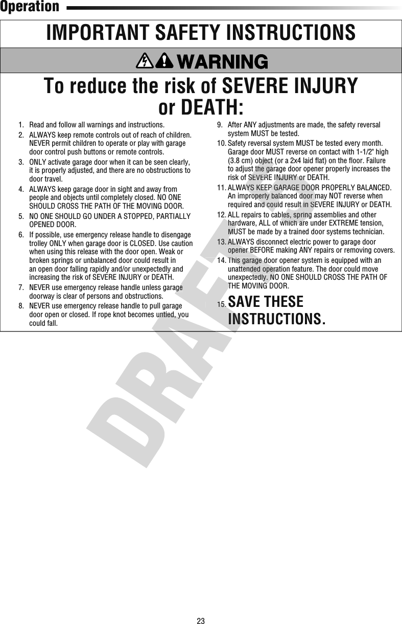 23OperationIMPORTANT SAFETY INSTRUCTIONSTo reduce the risk of SEVERE INJURYor DEATH:  1.   Read and follow all warnings and instructions.  2.   ALWAYS keep remote controls out of reach of children. NEVER permit children to operate or play with garage door control push buttons or remote controls.   3.   ONLY activate garage door when it can be seen clearly, it is properly adjusted, and there are no obstructions to door travel.  4.   ALWAYS keep garage door in sight and away from people and objects until completely closed. NO ONE SHOULD CROSS THE PATH OF THE MOVING DOOR.  5.   NO ONE SHOULD GO UNDER A STOPPED, PARTIALLY OPENED DOOR.  6.   If possible, use emergency release handle to disengage trolley ONLY when garage door is CLOSED. Use caution when using this release with the door open. Weak or broken springs or unbalanced door could result in an open door falling rapidly and/or unexpectedly and increasing the risk of SEVERE INJURY or DEATH.  7.   NEVER use emergency release handle unless garage doorway is clear of persons and obstructions.  8.   NEVER use emergency release handle to pull garage door open or closed. If rope knot becomes untied, you could fall.  9.   After ANY adjustments are made, the safety reversal system MUST be tested.  10.  Safety reversal system MUST be tested every month. Garage door MUST reverse on contact with 1-1/2&quot; high (3.8 cm) object (or a 2x4 laid ﬂ at) on the ﬂ oor. Failure to adjust the garage door opener properly increases the risk of SEVERE INJURY or DEATH.  11.  ALWAYS KEEP GARAGE DOOR PROPERLY BALANCED. An improperly balanced door may NOT reverse when required and could result in SEVERE INJURY or DEATH.  12.  ALL repairs to cables, spring assemblies and other hardware, ALL of which are under EXTREME tension, MUST be made by a trained door systems technician.  13.  ALWAYS disconnect electric power to garage door opener BEFORE making ANY repairs or removing covers.  14.  This garage door opener system is equipped with an unattended operation feature. The door could move unexpectedly. NO ONE SHOULD CROSS THE PATH OF THE MOVING DOOR.  15.  SAVE THESE INSTRUCTIONS.door open or closed. If rope knot becomes untied, you   7.   NEVER use emergency release handle unless garage THE MOVING DOOR.  15.  INSTRUCTIONS.  12.  ALL repairs to cables, spring assemblies and other hardware, ALL of which are under EXTREME tension, MUST be made by a trained door systems technician.  13.  ALWAYS disconnect electric power to garage door opener BEFORE making ANY repairs or removing covers.  14.  This garage door opener system is equipped with an unattended operation feature. The door could move unexpectedly. NO ONE SHOULD CROSS THE PATH OF THE MOVING DOOR.(3.8 cm) object (or a 2x4 laid ﬂto adjust the garage door opener properly increases the risk of SEVERE INJURY or DEATH.  11.  ALWAYS KEEP GARAGE DOOR PROPERLY BALANCED. An improperly balanced door may NOT reverse when required and could result in SEVERE INJURY or DEATH.  12.  ALL repairs to cables, spring assemblies and other hardware, ALL of which are under EXTREME tension, (3.8 cm) object (or a 2x4 laid ﬂto adjust the garage door opener properly increases the risk of SEVERE INJURY or DEATH.  11.  ALWAYS KEEP GARAGE DOOR PROPERLY BALANCED. An improperly balanced door may NOT reverse when   11.  ALWAYS KEEP GARAGE DOOR PROPERLY BALANCED. An improperly balanced door may NOT reverse when required and could result in SEVERE INJURY or DEATH.  12.  ALL repairs to cables, spring assemblies and other hardware, ALL of which are under EXTREME tension, 