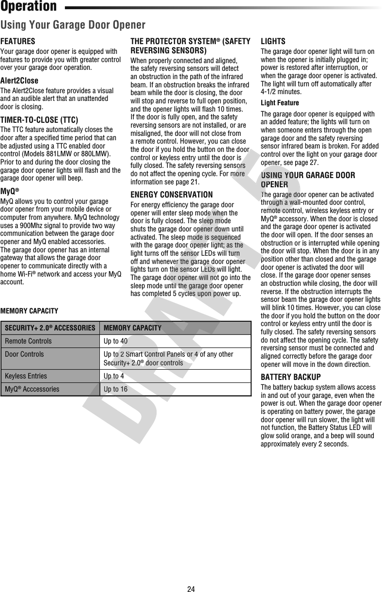 24FEATURESYour garage door opener is equipped with features to provide you with greater control over your garage door operation.Alert2CloseThe Alert2Close feature provides a visual and an audible alert that an unattended door is closing.TIMER-TO-CLOSE (TTC)The TTC feature automatically closes the door after a speciﬁ ed time period that can be adjusted using a TTC enabled door control (Models 881LMW or 880LMW). Prior to and during the door closing the garage door opener lights will ﬂ ash and the garage door opener will beep.MyQ®MyQ allows you to control your garage door opener from your mobile device or computer from anywhere. MyQ technology uses a 900Mhz signal to provide two way communication between the garage door opener and MyQ enabled accessories. The garage door opener has an internal gateway that allows the garage door opener to communicate directly with a home Wi-Fi® network and access your MyQ account.Using Your Garage Door OpenerTHE PROTECTOR SYSTEM® (SAFETY REVERSING SENSORS)When properly connected and aligned, the safety reversing sensors will detect an obstruction in the path of the infrared beam. If an obstruction breaks the infrared beam while the door is closing, the door will stop and reverse to full open position, and the opener lights will ﬂ ash 10 times. If the door is fully open, and the safety reversing sensors are not installed, or are misaligned, the door will not close from a remote control. However, you can close the door if you hold the button on the door control or keyless entry until the door is fully closed. The safety reversing sensors do not affect the opening cycle. For more information see page 21.ENERGY CONSERVATIONFor energy efﬁ ciency the garage door opener will enter sleep mode when the door is fully closed. The sleep mode shuts the garage door opener down until activated. The sleep mode is sequenced with the garage door opener light; as the light turns off the sensor LEDs will turn off and whenever the garage door opener lights turn on the sensor LEDs will light. The garage door opener will not go into the sleep mode until the garage door opener has completed 5 cycles upon power up.LIGHTSThe garage door opener light will turn on when the opener is initially plugged in; power is restored after interruption, or when the garage door opener is activated. The light will turn off automatically after 4-1/2 minutes.Light FeatureThe garage door opener is equipped with an added feature; the lights will turn on when someone enters through the open garage door and the safety reversing sensor infrared beam is broken. For added control over the light on your garage door opener, see page 27.USING YOUR GARAGE DOOR OPENERThe garage door opener can be activated through a wall-mounted door control, remote control, wireless keyless entry or MyQ® accessory. When the door is closed and the garage door opener is activated the door will open. If the door senses an obstruction or is interrupted while opening the door will stop. When the door is in any position other than closed and the garage door opener is activated the door will close. If the garage door opener senses an obstruction while closing, the door will reverse. If the obstruction interrupts the sensor beam the garage door opener lights will blink 10 times. However, you can close the door if you hold the button on the door control or keyless entry until the door is fully closed. The safety reversing sensors do not affect the opening cycle. The safety reversing sensor must be connected and aligned correctly before the garage door opener will move in the down direction.BATTERY BACKUPThe battery backup system allows access in and out of your garage, even when the power is out. When the garage door opener is operating on battery power, the garage door opener will run slower, the light will not function, the Battery Status LED will glow solid orange, and a beep will sound approximately every 2 seconds.OperationMEMORY CAPACITYSECURITY+ 2.0® ACCESSORIES MEMORY CAPACITYRemote Controls Up to 40Door Controls Up to 2 Smart Control Panels or 4 of any other Security+ 2.0® door controlsKeyless Entries Up to 4MyQ® Acccessories Up to 16Up to 4Up to 16Up to 40Up to 2 Smart Control Panels or 4 of any other Security+ 2.0 door controlshas completed 5 cycles upon power up.MEMORY CAPACITYUp to 2 Smart Control Panels or 4 of any other with the garage door opener light; as the light turns off the sensor LEDs will turn off and whenever the garage door opener lights turn on the sensor LEDs will light. The garage door opener will not go into the sleep mode until the garage door opener has completed 5 cycles upon power up. ciency the garage door opener will enter sleep mode when the door is fully closed. The sleep mode shuts the garage door opener down until activated. The sleep mode is sequenced with the garage door opener light; as the light turns off the sensor LEDs will turn off and whenever the garage door opener the door will stop. When the door is in any position other than closed and the garage the door if you hold the button on the door fully closed. The safety reversing sensors do not affect the opening cycle. For more opener, see page 27.USING YOUR GARAGE DOOR OPENERThe garage door opener can be activated through a wall-mounted door control, remote control, wireless keyless entry or the door if you hold the button on the door fully closed. The safety reversing sensors do not affect the opening cycle. For more opener, see page 27.USING YOUR GARAGE DOOR OPENERThe garage door opener can be activated through a wall-mounted door control, remote control, wireless keyless entry or 