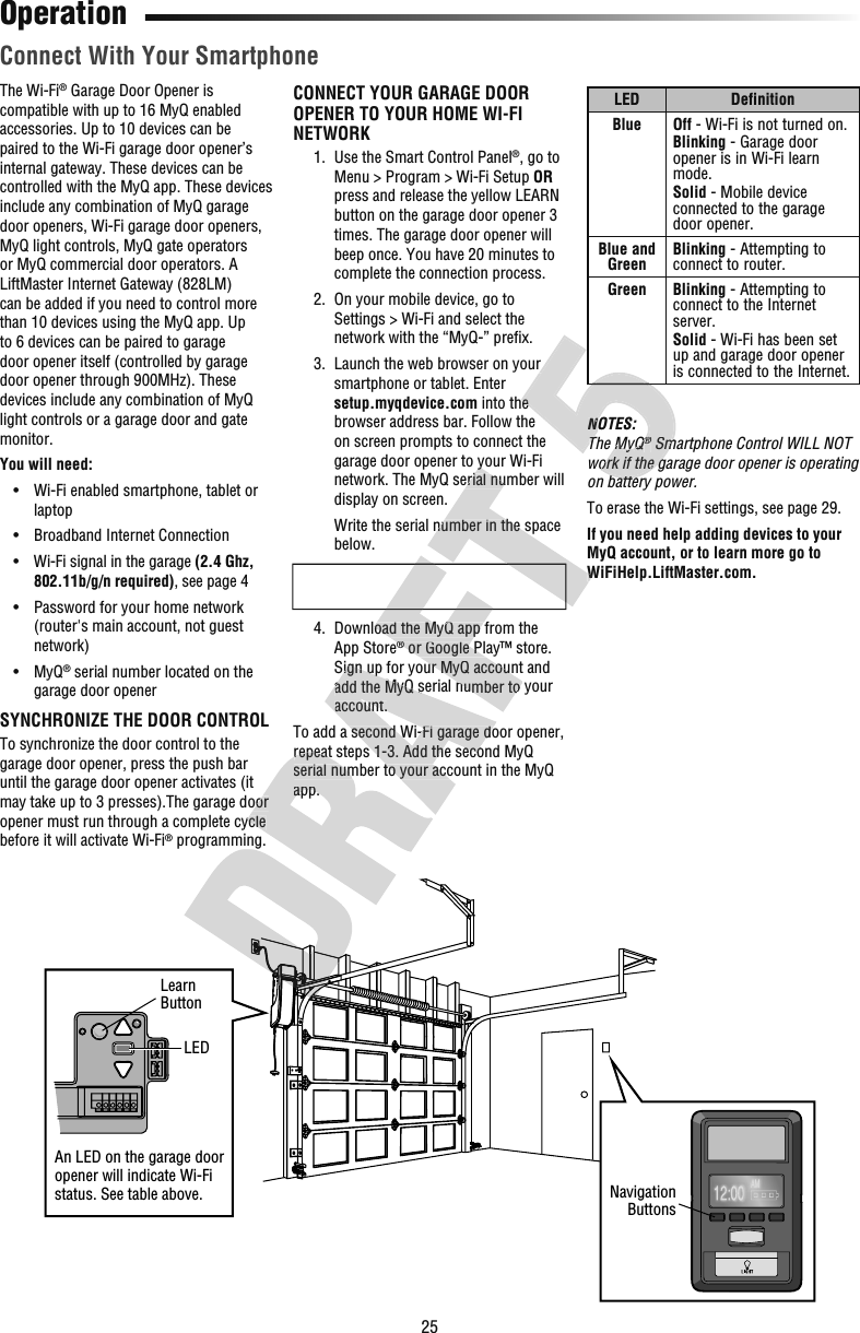 25LED DefinitionBlue Off - Wi-Fi is not turned on.Blinking - Garage door opener is in Wi-Fi learn mode.Solid - Mobile device connected to the garage door opener.Blue and Green Blinking - Attempting to connect to router.Green Blinking - Attempting to connect to the Internet server.Solid - Wi-Fi has been set up and garage door opener is connected to the Internet.NOTES:The MyQ® Smartphone Control WILL NOT work if the garage door opener is operating on battery power.To erase the Wi-Fi settings, see page 29.If you need help adding devices to your MyQ account, or to learn more go to WiFiHelp.LiftMaster.com.OperationThe Wi-Fi® Garage Door Opener is compatible with up to 16 MyQ enabled accessories. Up to 10 devices can be paired to the Wi-Fi garage door opener’s internal gateway. These devices can be controlled with the MyQ app. These devices include any combination of MyQ garage door openers, Wi-Fi garage door openers, MyQ light controls, MyQ gate operators or MyQ commercial door operators. A LiftMaster Internet Gateway (828LM) can be added if you need to control more than 10 devices using the MyQ app. Up to 6 devices can be paired to garage door opener itself (controlled by garage door opener through 900MHz). These devices include any combination of MyQ light controls or a garage door and gate monitor.You will need:  •   Wi-Fi enabled smartphone, tablet or laptop  •   Broadband Internet Connection  •   Wi-Fi signal in the garage (2.4 Ghz, 802.11b/g/n required), see page 4  •   Password for your home network (router&apos;s main account, not guest network)  •   MyQ® serial number located on the garage door openerSYNCHRONIZE THE DOOR CONTROLTo synchronize the door control to the garage door opener, press the push bar until the garage door opener activates (it may take up to 3 presses).The garage door opener must run through a complete cycle before it will activate Wi-Fi® programming.CONNECT YOUR GARAGE DOOR OPENER TO YOUR HOME WI-FI NETWORK  1.   Use the Smart Control Panel®, go to Menu &gt; Program &gt; Wi-Fi Setup OR press and release the yellow LEARN button on the garage door opener 3 times. The garage door opener will beep once. You have 20 minutes to complete the connection process.  2.   On your mobile device, go to Settings &gt; Wi-Fi and select the network with the “MyQ-” preﬁ x.  3.   Launch the web browser on your smartphone or tablet. Enter setup.myqdevice.com into the browser address bar. Follow the on screen prompts to connect the garage door opener to your Wi-Fi network. The MyQ serial number will display on screen.     Write the serial number in the space below.  4.   Download the MyQ app from the App Store® or Google Play™ store. Sign up for your MyQ account and add the MyQ serial number to your account.To add a second Wi-Fi garage door opener, repeat steps 1-3. Add the second MyQ serial number to your account in the MyQ app.NavigationButtonsAn LED on the garage door opener will indicate Wi-Fi status. See table above.LEDLearnButton Connect With Your Smartphone programming.may take up to 3 presses).The garage door opener must run through a complete cycle repeat steps 1-3. Add the second MyQ serial number to your account in the MyQ app.Sign up for your MyQ account and add the MyQ serial number to your account.To add a second Wi-Fi garage door opener, repeat steps 1-3. Add the second MyQ serial number to your account in the MyQ   4.   Download the MyQ app from the ® or Google Play™ store. Sign up for your MyQ account and add the MyQ serial number to your WiFiHelp.LiftMaster.com.garage door opener to your Wi-Fi network. The MyQ serial number will      Write the serial number in the space NOTES:The MyQ®The MyQ Smartphone Control WILL NOT ®work if the garage door opener is operating on battery power. into the NOTES:The MyQ®The MyQThe MyQ Smartphone Control WILL NOT work if the garage door opener is operating on battery power.  3.   Launch the web browser on your  into the 