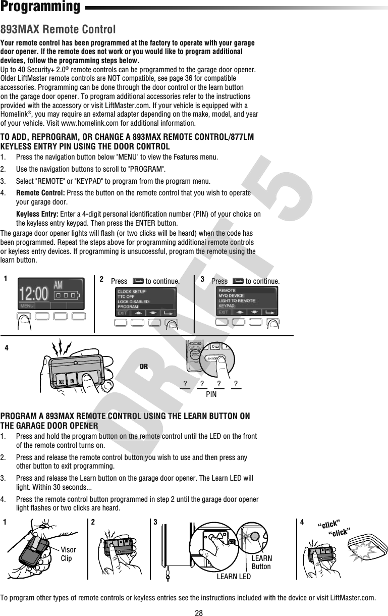 28Programming 893MAX Remote ControlYour remote control has been programmed at the factory to operate with your garage door opener. If the remote does not work or you would like to program additional devices, follow the programming steps below.Up to 40 Security+ 2.0® remote controls can be programmed to the garage door opener. Older LiftMaster remote controls are NOT compatible, see page 36 for compatible accessories. Programming can be done through the door control or the learn button on the garage door opener. To program additional accessories refer to the instructions provided with the accessory or visit LiftMaster.com. If your vehicle is equipped with a Homelink®, you may require an external adapter depending on the make, model, and year of your vehicle. Visit www.homelink.com for additional information.TO ADD, REPROGRAM, OR CHANGE A 893MAX REMOTE CONTROL/877LM KEYLESS ENTRY PIN USING THE DOOR CONTROL1.   Press the navigation button below &quot;MENU&quot; to view the Features menu.2.   Use the navigation buttons to scroll to &quot;PROGRAM&quot;.3.   Select &quot;REMOTE&quot; or &quot;KEYPAD&quot; to program from the program menu.4.   Remote Control: Press the button on the remote control that you wish to operate your garage door. Keyless Entry: Enter a 4-digit personal identiﬁ cation number (PIN) of your choice on the keyless entry keypad. Then press the ENTER button.The garage door opener lights will ﬂ ash (or two clicks will be heard) when the code has been programmed. Repeat the steps above for programming additional remote controls or keyless entry devices. If programming is unsuccessful, program the remote using the learn button.123ORPIN????4Press to continue. Press to continue.PROGRAM A 893MAX REMOTE CONTROL USING THE LEARN BUTTON ON THE GARAGE DOOR OPENER1.   Press and hold the program button on the remote control until the LED on the front of the remote control turns on.2.   Press and release the remote control button you wish to use and then press any other button to exit programming.3.   Press and release the Learn button on the garage door opener. The Learn LED will light. Within 30 seconds...4.   Press the remote control button programmed in step 2 until the garage door opener light ﬂ ashes or two clicks are heard.1 2 3 4LEARN LEDLEARNButton“click”“click”Visor ClipTo program other types of remote controls or keyless entries see the instructions included with the device or visit LiftMaster.com.PROGRAM A 893MAX REMOTE CONTROL USING THE LEARN BUTTON ON THE GARAGE DOOR OPENER Press and hold the program button on the remote control until the LED on the front  Press and release the remote control button you wish to use and then press any OR????PROGRAM A 893MAX REMOTE CONTROL USING THE LEARN BUTTON ON to continue.PressPress cation number (PIN) of your choice on  ash (or two clicks will be heard) when the code has been programmed. Repeat the steps above for programming additional remote controls or keyless entry devices. If programming is unsuccessful, program the remote using the to continue. Press the button on the remote control that you wish to operate  Press the button on the remote control that you wish to operate 