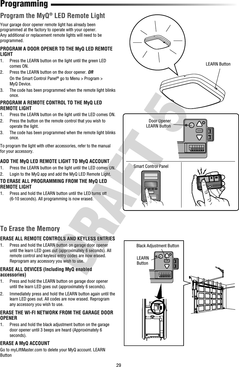 29ProgrammingProgram the MyQ® LED Remote LightYour garage door opener remote light has already been programmed at the factory to operate with your opener. Any additional or replacement remote lights will need to be programmed.PROGRAM A DOOR OPENER TO THE MyQ LED REMOTE LIGHT1.   Press the LEARN button on the light until the green LED comes ON.2.  Press the LEARN button on the door opener. OR   On the Smart Control Panel® go to Menu &gt; Program&gt; MyQDevice.3.   The code has been programmed when the remote light blinks once.PROGRAM A REMOTE CONTROL TO THE MyQ LED REMOTE LIGHT1.   Press the LEARN button on the light until the LED comes ON.2.   Press the button on the remote control that you wish to operate the light.3.   The code has been programmed when the remote light blinks once.To program the light with other accessories, refer to the manual for your accessory.ADD THE MyQ LED REMOTE LIGHT TO MyQ ACCOUNT1.   Press the LEARN button on the light until the LED comes ON.2.   Login to the MyQ app and add the MyQ LED Remote Light.TO ERASE ALL PROGRAMMING FROM THE MyQ LED REMOTE LIGHT1.   Press and hold the LEARN button until the LED turns off (6-10 seconds). All programming is now erased.LEARN ButtonBlack Adjustment Button To Erase the MemoryERASE ALL REMOTE CONTROLS AND KEYLESS ENTRIES1.   Press and hold the LEARN button on garage door opener until the learn LED goes out (approximately 6 seconds). All remote control and keyless entry codes are now erased. Reprogram any accessory you wish to use.ERASE ALL DEVICES (Including MyQ enabled accessories)1.   Press and hold the LEARN button on garage door opener until the learn LED goes out (approximately 6 seconds).2.   Immediately press and hold the LEARN button again until the learn LED goes out. All codes are now erased. Reprogram any accessory you wish to use.ERASE THE WI-FI NETWORK FROM THE GARAGE DOOR OPENER1.   Press and hold the black adjustment button on the garage door opener until 3 beeps are heard (Approximately 6 seconds).ERASE A MyQ ACCOUNTGo to myLiftMaster.com to delete your MyQ account. LEARN ButtonSmart Control PanelDoor OpenerLEARN ButtonLEARN ButtonERASE ALL REMOTE CONTROLS AND KEYLESS ENTRIES Press and hold the LEARN button on garage door opener until the learn LED goes out (approximately 6 seconds). All remote control and keyless entry codes are now erased. Reprogram any accessory you wish to use.ERASE ALL DEVICES (Including MyQ enabled ERASE ALL REMOTE CONTROLS AND KEYLESS ENTRIES Press and hold the LEARN button on garage door opener until the learn LED goes out (approximately 6 seconds). All TO ERASE ALL PROGRAMMING FROM THE MyQ LED  Press and hold the LEARN button until the LED turns off ADD THE MyQ LED REMOTE LIGHT TO MyQ ACCOUNT Press the LEARN button on the light until the LED comes ON. Login to the MyQ app and add the MyQ LED Remote Light.Smart Control PanelSmart Control PanelDoor OpenerLEARN ButtonDoor OpenerLEARN Button