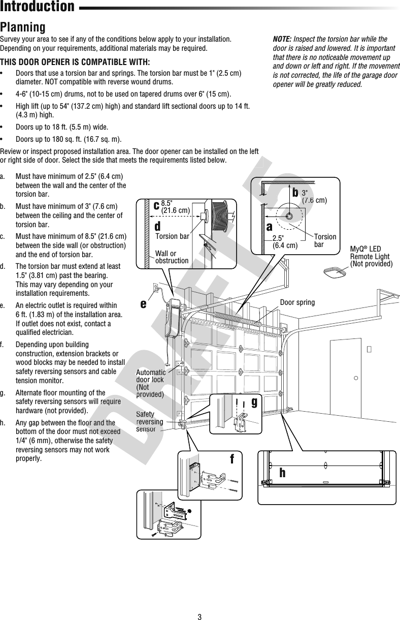 3Introduction PlanningSurvey your area to see if any of the conditions below apply to your installation. Depending on your requirements, additional materials may be required.THIS DOOR OPENER IS COMPATIBLE WITH:•   Doors that use a torsion bar and springs. The torsion bar must be 1&quot; (2.5 cm) diameter. NOT compatible with reverse wound drums.•   4-6&quot; (10-15 cm) drums, not to be used on tapered drums over 6&quot; (15 cm).•   High lift (up to 54&quot; (137.2 cm) high) and standard lift sectional doors up to 14 ft. (4.3 m) high.•  Doors up to 18 ft. (5.5 m) wide.•  Doors up to 180 sq. ft. (16.7 sq. m).Review or inspect proposed installation area. The door opener can be installed on the left or right side of door. Select the side that meets the requirements listed below.a.   Must have minimum of 2.5&quot; (6.4 cm) between the wall and the center of the torsion bar.b.   Must have minimum of 3&quot; (7.6 cm) between the ceiling and the center of torsion bar.c.   Must have minimum of 8.5&quot; (21.6cm) between the side wall (or obstruction) and the end of torsion bar.d.   The torsion bar must extend at least 1.5&quot; (3.81 cm) past the bearing. This may vary depending on your installation requirements.e.   An electric outlet is required within 6ft. (1.83 m) of the installation area. If outlet does not exist, contact a qualiﬁ ed electrician.f.   Depending upon building construction, extension brackets or wood blocks may be needed to install safety reversing sensors and cable tension monitor.g.   Alternate ﬂ oor mounting of the safety reversing sensors will require hardware (not provided).h.   Any gap between the ﬂ oor and the bottom of the door must not exceed 1/4&quot; (6 mm), otherwise the safety reversing sensors may not work properly.NOTE: Inspect the torsion bar while the door is raised and lowered. It is important that there is no noticeable movement up and down or left and right. If the movement is not corrected, the life of the garage door opener will be greatly reduced.abhcdefgTorsion bar2.5&quot;(6.4 cm)3&quot;(7.6 cm)Wall or obstructionTorsion bar8.5&quot; (21.6cm)Safety reversing sensorMyQ® LED Remote Light(Not provided)Automatic door lock(Not provided)Door springsafety reversing sensors will require  Any gap between the ﬂ oor and the bottom of the door must not exceed 1/4&quot; (6 mm), otherwise the safety Safety reversing sensorwood blocks may be needed to install Automatic door lock(Not provided)b3&quot;(7.6 b(7.6 