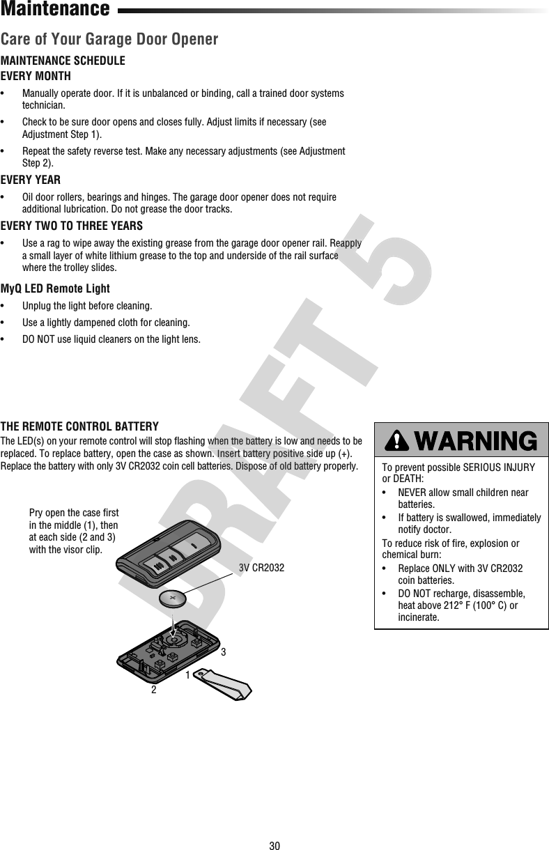 30MaintenanceMAINTENANCE SCHEDULEEVERY MONTH•   Manually operate door. If it is unbalanced or binding, call a trained door systems technician.•   Check to be sure door opens and closes fully. Adjust limits if necessary (see Adjustment Step 1).•   Repeat the safety reverse test. Make any necessary adjustments (see Adjustment Step 2).EVERY YEAR•   Oil door rollers, bearings and hinges. The garage door opener does not require additional lubrication. Do not grease the door tracks.EVERY TWO TO THREE YEARS•   Use a rag to wipe away the existing grease from the garage door opener rail. Reapply a small layer of white lithium grease to the top and underside of the rail surface where the trolley slides. MyQ LED Remote Light•  Unplug the light before cleaning.•  Use a lightly dampened cloth for cleaning.•  DO NOT use liquid cleaners on the light lens.Care of Your Garage Door OpenerTo prevent possible SERIOUS INJURY or DEATH:•   NEVER allow small children near batteries.•   If battery is swallowed, immediately notify doctor.To reduce risk of ﬁ re, explosion or chemical burn:•   Replace ONLY with 3V CR2032 coin batteries.•   DO NOT recharge, disassemble, heat above 212° F (100° C) or incinerate.THE REMOTE CONTROL BATTERYThe LED(s) on your remote control will stop ﬂ ashing when the battery is low and needs to be replaced. To replace battery, open the case as shown. Insert battery positive side up (+). Replace the battery with only 3V CR2032 coin cell batteries. Dispose of old battery properly.3V CR2032Pry open the case ﬁ rst in the middle (1), then at each side (2 and 3) with the visor clip.1233V  ashing when the battery is low and needs to be replaced. To replace battery, open the case as shown. Insert battery positive side up (+). Replace the battery with only 3V CR2032 coin cell batteries. Dispose of old battery properly. ashing when the battery is low and needs to be replaced. To replace battery, open the case as shown. Insert battery positive side up (+). •   Use a rag to wipe away the existing grease from the garage door opener rail. Reapply a small layer of white lithium grease to the top and underside of the rail surface •   Use a rag to wipe away the existing grease from the garage door opener rail. Reapply a small layer of white lithium grease to the top and underside of the rail surface 