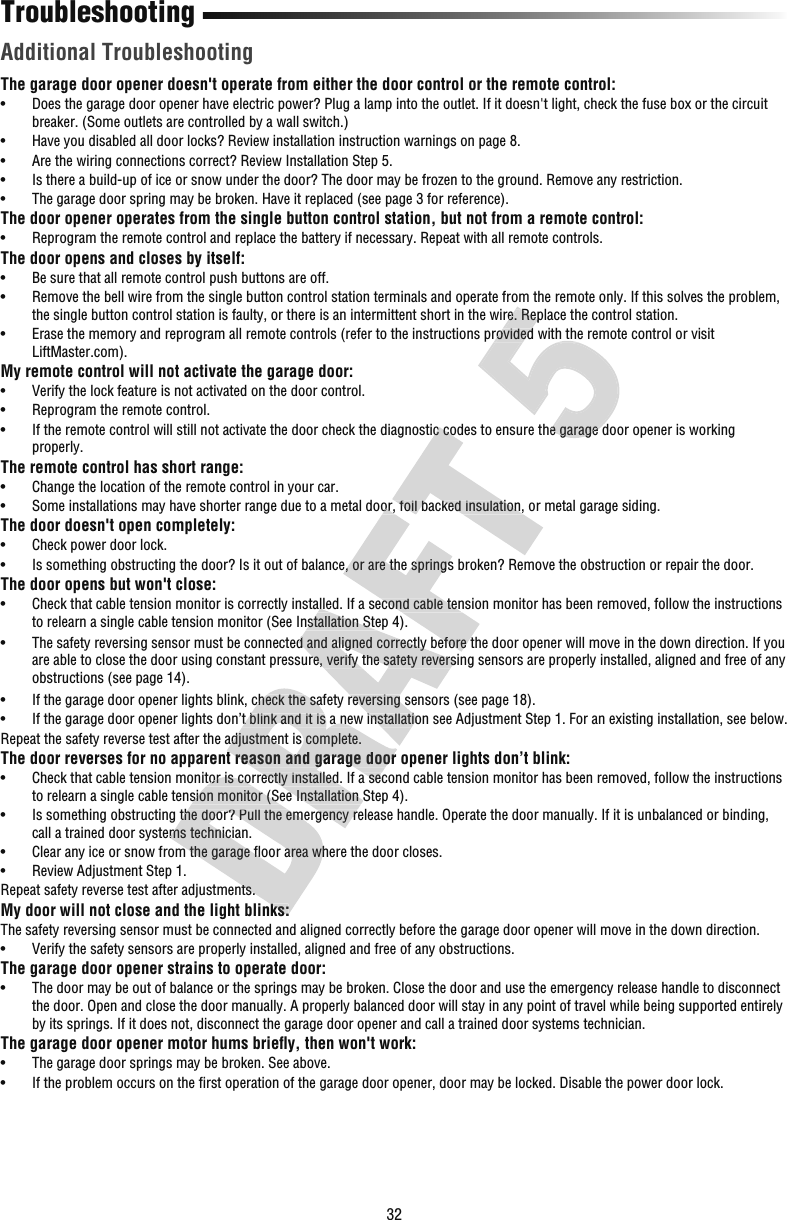 32TroubleshootingThe garage door opener doesn&apos;t operate from either the door control or the remote control:•   Does the garage door opener have electric power? Plug a lamp into the outlet. If it doesn&apos;t light, check the fuse box or the circuit breaker. (Some outlets are controlled by a wall switch.)•   Have you disabled all door locks? Review installation instruction warnings on page 8.•  Are the wiring connections correct? Review Installation Step 5.•   Is there a build-up of ice or snow under the door? The door may be frozen to the ground. Remove any restriction.•   The garage door spring may be broken. Have it replaced (see page 3 for reference).The door opener operates from the single button control station, but not from a remote control:•  Reprogram the remote control and replace the battery if necessary. Repeat with all remote controls. The door opens and closes byitself:•   Be sure that all remote control push buttons are off.•   Remove the bell wire from the single button control station terminals and operate from the remote only. If this solves the problem, the single button control station is faulty, or there is an intermittent short in the wire. Replace the control station.•   Erase the memory and reprogram all remote controls (refer to the instructions provided with the remote control or visit LiftMaster.com).My remote control will not activate the garage door:•  Verify the lock feature is not activated on the door control.•  Reprogram the remote control.•   If the remote control will still not activate the door check the diagnostic codes to ensure the garage door opener is working properly.The remote control has short range:•   Change the location of the remote control in your car. •   Some installations may have shorter range due to a metal door, foil backed insulation, or metal garage siding.The door doesn&apos;t open completely:•   Check power door lock.•   Is something obstructing the door? Is it out of balance, or are the springs broken? Remove the obstruction or repair the door.The door opens but won&apos;t close:•   Check that cable tension monitor is correctly installed. If a second cable tension monitor has been removed, follow the instructions to relearn a single cable tension monitor (See Installation Step 4).•   The safety reversing sensor must be connected and aligned correctly before the door opener will move in the down direction. If you are able to close the door using constant pressure, verify the safety reversing sensors are properly installed, aligned and free of any obstructions (see page 14).•   If the garage door opener lights blink, check the safety reversing sensors (see page 18).•   If the garage door opener lights don’t blink and it is a new installation see Adjustment Step 1. For an existing installation, see below.Repeat the safety reverse test after the adjustment iscomplete.The door reverses for no apparent reason and garage door opener lights don’t blink:•   Check that cable tension monitor is correctly installed. If a second cable tension monitor has been removed, follow the instructions to relearn a single cable tension monitor (See Installation Step 4).•   Is something obstructing the door? Pull the emergency release handle. Operate the door manually. If it is unbalanced or binding, call a trained door systems technician.•   Clear any ice or snow from the garage ﬂ oor area where the door closes.•   Review Adjustment Step 1.Repeat safety reverse test after adjustments. My door will not close and the light blinks:The safety reversing sensor must be connected and aligned correctly before the garage door opener will move in the down direction.•  Verify the safety sensors are properly installed, aligned and free of any obstructions.The garage door opener strains to operate door:•   The door may be out of balance or the springs may be broken. Close the door and use the emergency release handle to disconnect the door. Open and close the door manually. A properly balanced door will stay in any point of travel while being supported entirely by its springs. If it does not, disconnect the garage door opener and call a trained door systems technician.The garage door opener motor hums brieﬂ y, then won&apos;t work:•   The garage door springs may be broken. See above.•   If the problem occurs on the ﬁ rst operation of the garage door opener, door may be locked. Disable the power door lock. Additional Troubleshooting•   Check that cable tension monitor is correctly installed. If a second cable tension monitor has been removed, follow the instto relearn a single cable tension monitor (See Installation Step 4).•   Is something obstructing the door? Pull the emergency release handle. Operate the door manually. If it is unbalanced or bindcall a trained door systems technician.•   Clear any ice or snow from the garage ﬂ oor area where the door closes.Repeat safety reverse test after adjustments. My door will not close and the light blinks:•   If the garage door opener lights blink, check the safety reversing sensors (see page 18).•   If the garage door opener lights don’t blink and it is a new installation see Adjustment Step 1. For an existing installatioRepeat the safety reverse test after the adjustment iscomplete.The door reverses for no apparent reason and garage door opener lights don’t blink:•   Check that cable tension monitor is correctly installed. If a second cable tension monitor has been removed, follow the instto relearn a single cable tension monitor (See Installation Step 4).•   Is something obstructing the door? Pull the emergency release handle. Operate the door manually. If it is unbalanced or bind•   Check that cable tension monitor is correctly installed. If a second cable tension monitor has been removed, follow the instto relearn a single cable tension monitor (See Installation Step 4).•   The safety reversing sensor must be connected and aligned correctly before the door opener will move in the down direction. are able to close the door using constant pressure, verify the safety reversing sensors are properly installed, aligned and fre•   If the garage door opener lights blink, check the safety reversing sensors (see page 18).•   If the garage door opener lights don’t blink and it is a new installation see Adjustment Step 1. For an existing installatio•   Some installations may have shorter range due to a metal door, foil backed insulation, or metal garage siding.•   Is something obstructing the door? Is it out of balance, or are the springs broken? Remove the obstruction or repair the doo•   Check that cable tension monitor is correctly installed. If a second cable tension monitor has been removed, follow the inst•   The safety reversing sensor must be connected and aligned correctly before the door opener will move in the down direction. •   If the remote control will still not activate the door check the diagnostic codes to ensure the garage door opener is workin•   Some installations may have shorter range due to a metal door, foil backed insulation, or metal garage siding.the single button control station is faulty, or there is an intermittent short in the wire. Replace the control station.•   Erase the memory and reprogram all remote controls (refer to the instructions provided with the remote control or visit •   If the remote control will still not activate the door check the diagnostic codes to ensure the garage door opener is workinthe single button control station is faulty, or there is an intermittent short in the wire. Replace the control station.•   Erase the memory and reprogram all remote controls (refer to the instructions provided with the remote control or visit •   If the remote control will still not activate the door check the diagnostic codes to ensure the garage door opener is workin