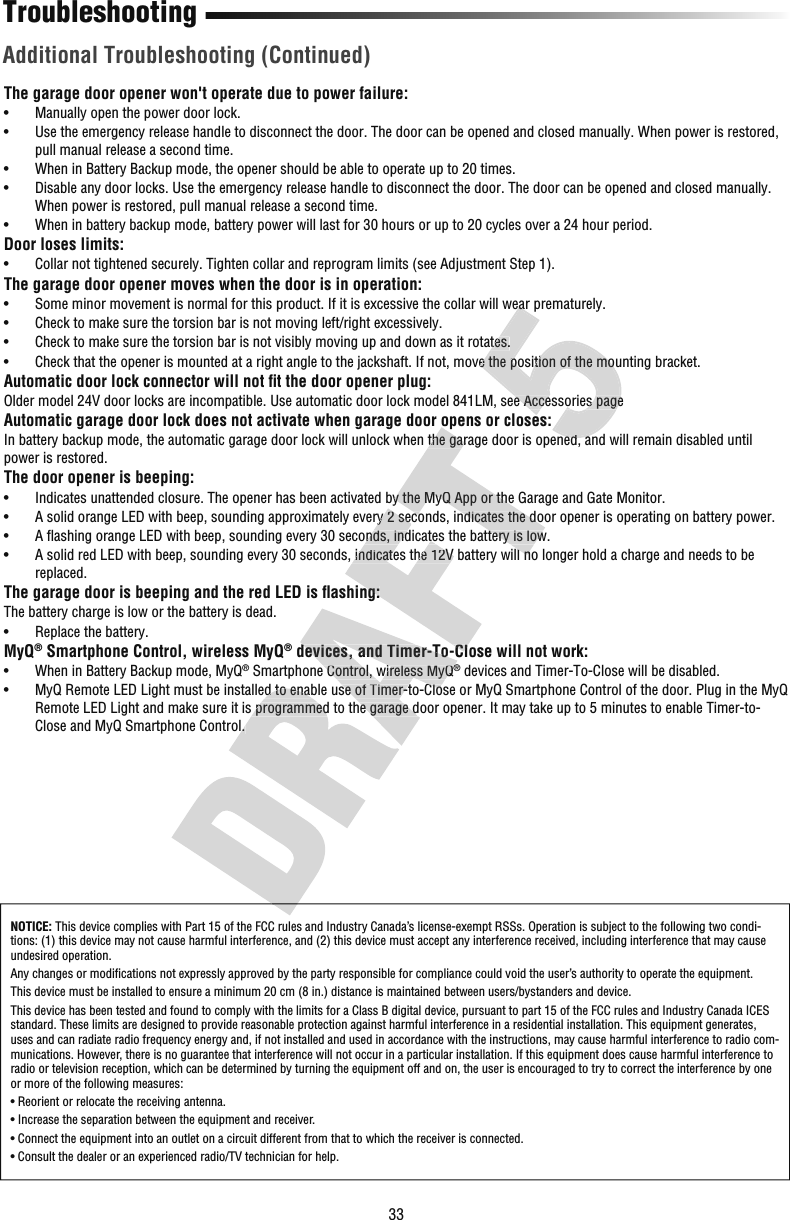 33TroubleshootingAdditional Troubleshooting (Continued)The garage door opener won&apos;t operate due to power failure:•  Manually open the power door lock.•   Use the emergency release handle to disconnect the door. The door can be opened and closed manually. When power is restored, pull manual release a second time.•  When in Battery Backup mode, the opener should be able to operate up to 20 times.•   Disable any door locks. Use the emergency release handle to disconnect the door. The door can be opened and closed manually. When power is restored, pull manual release a second time.•   When in battery backup mode, battery power will last for 30 hours or up to 20 cycles over a 24 hour period.Door loses limits:•   Collar not tightened securely. Tighten collar and reprogram limits (see Adjustment Step 1).The garage door opener moves when the door is in operation:•   Some minor movement is normal for this product. If it is excessive the collar will wear prematurely.•   Check to make sure the torsion bar is not moving left/right excessively.•   Check to make sure the torsion bar is not visibly moving up and down as it rotates.•   Check that the opener is mounted at a right angle to the jackshaft. If not, move the position of the mounting bracket.Automatic door lock connector will not ﬁ t the door opener plug:Older model 24V door locks are incompatible. Use automatic door lock model 841LM, see Accessories pageAutomatic garage door lock does not activate when garage door opens or closes:In battery backup mode, the automatic garage door lock will unlock when the garage door is opened, and will remain disabled until power is restored. The door opener is beeping:•   Indicates unattended closure. The opener has been activated by the MyQ App or the Garage and Gate Monitor.•   A solid orange LED with beep, sounding approximately every 2 seconds, indicates the door opener is operating on battery power.•   A ﬂ ashing orange LED with beep, sounding every 30 seconds, indicates the battery is low.•   A solid red LED with beep, sounding every 30 seconds, indicates the 12V battery will no longer hold a charge and needs to be replaced.The garage door is beeping and the red LED is ﬂ ashing:The battery charge is low or the battery is dead.•  Replace the battery. MyQ® Smartphone Control, wireless MyQ® devices, and Timer-To-Close will not work:•   When in Battery Backup mode, MyQ® Smartphone Control, wireless MyQ® devices and Timer-To-Close will be disabled.•   MyQ Remote LED Light must be installed to enable use of Timer-to-Close or MyQ Smartphone Control of the door. Plug in the MyQ Remote LED Light and make sure it is programmed to the garage door opener. It may take up to 5 minutes to enable Timer-to-Close and MyQ Smartphone Control. NOTICE: This device complies with Part 15 of the FCC rules and Industry Canada’s license-exempt RSSs. Operation is subject to the following two condi-tions: (1) this device may not cause harmful interference, and (2) this device must accept any interference received, including interference that may cause undesired operation.Any changes or modiﬁ cations not expressly approved by the party responsible for compliance could void the user’s authority to operate the equipment.This device must be installed to ensure a minimum 20 cm (8 in.) distance is maintained between users/bystanders and device.This device has been tested and found to comply with the limits for a Class B digital device, pursuant to part 15 of the FCC rules and Industry Canada ICES standard. These limits are designed to provide reasonable protection against harmful interference in a residential installation. This equipment generates, uses and can radiate radio frequency energy and, if not installed and used in accordance with the instructions, may cause harmful interference to radio com-munications. However, there is no guarantee that interference will not occur in a particular installation. If this equipment does cause harmful interference to radio or television reception, which can be determined by turning the equipment off and on, the user is encouraged to try to correct the interference by one or more of the following measures:•  Reorient or relocate the receiving antenna.•  Increase the separation between the equipment and receiver.•  Connect the equipment into an outlet on a circuit different from that to which the receiver is connected.•  Consult the dealer or an experienced radio/TV technician for help.•   MyQ Remote LED Light must be installed to enable use of Timer-to-Close or MyQ Smartphone Control of the door. Plug in the MyRemote LED Light and make sure it is programmed to the garage door opener. It may take up to 5 minutes to enable Timer-to-Close and MyQ Smartphone Control.  devices, and Timer-To-Close will not work: Smartphone Control, wireless MyQ®•   MyQ Remote LED Light must be installed to enable use of Timer-to-Close or MyQ Smartphone Control of the door. Plug in the MyRemote LED Light and make sure it is programmed to the garage door opener. It may take up to 5 minutes to enable Timer-to-•   A solid orange LED with beep, sounding approximately every 2 seconds, indicates the door opener is operating on battery powe•   A ﬂ ashing orange LED with beep, sounding every 30 seconds, indicates the battery is low.•   A solid red LED with beep, sounding every 30 seconds, indicates the 12V battery will no longer hold a charge and needs to be ashing: devices, and Timer-To-Close will not work:Automatic garage door lock does not activate when garage door opens or closes:In battery backup mode, the automatic garage door lock will unlock when the garage door is opened, and will remain disabled unt•   Indicates unattended closure. The opener has been activated by the MyQ App or the Garage and Gate Monitor.•   A solid orange LED with beep, sounding approximately every 2 seconds, indicates the door opener is operating on battery powe•   A ﬂ ashing orange LED with beep, sounding every 30 seconds, indicates the battery is low.•   A solid red LED with beep, sounding every 30 seconds, indicates the 12V battery will no longer hold a charge and needs to be•   Some minor movement is normal for this product. If it is excessive the collar will wear prematurely.•   Check to make sure the torsion bar is not visibly moving up and down as it rotates.•   Check that the opener is mounted at a right angle to the jackshaft. If not, move the position of the mounting bracket.Older model 24V door locks are incompatible. Use automatic door lock model 841LM, see Accessories pageIn battery backup mode, the automatic garage door lock will unlock when the garage door is opened, and will remain disabled unt•   Some minor movement is normal for this product. If it is excessive the collar will wear prematurely.•   Check to make sure the torsion bar is not visibly moving up and down as it rotates.•   Check that the opener is mounted at a right angle to the jackshaft. If not, move the position of the mounting bracket.Older model 24V door locks are incompatible. Use automatic door lock model 841LM, see Accessories pageAutomatic garage door lock does not activate when garage door opens or closes:In battery backup mode, the automatic garage door lock will unlock when the garage door is opened, and will remain disabled unt