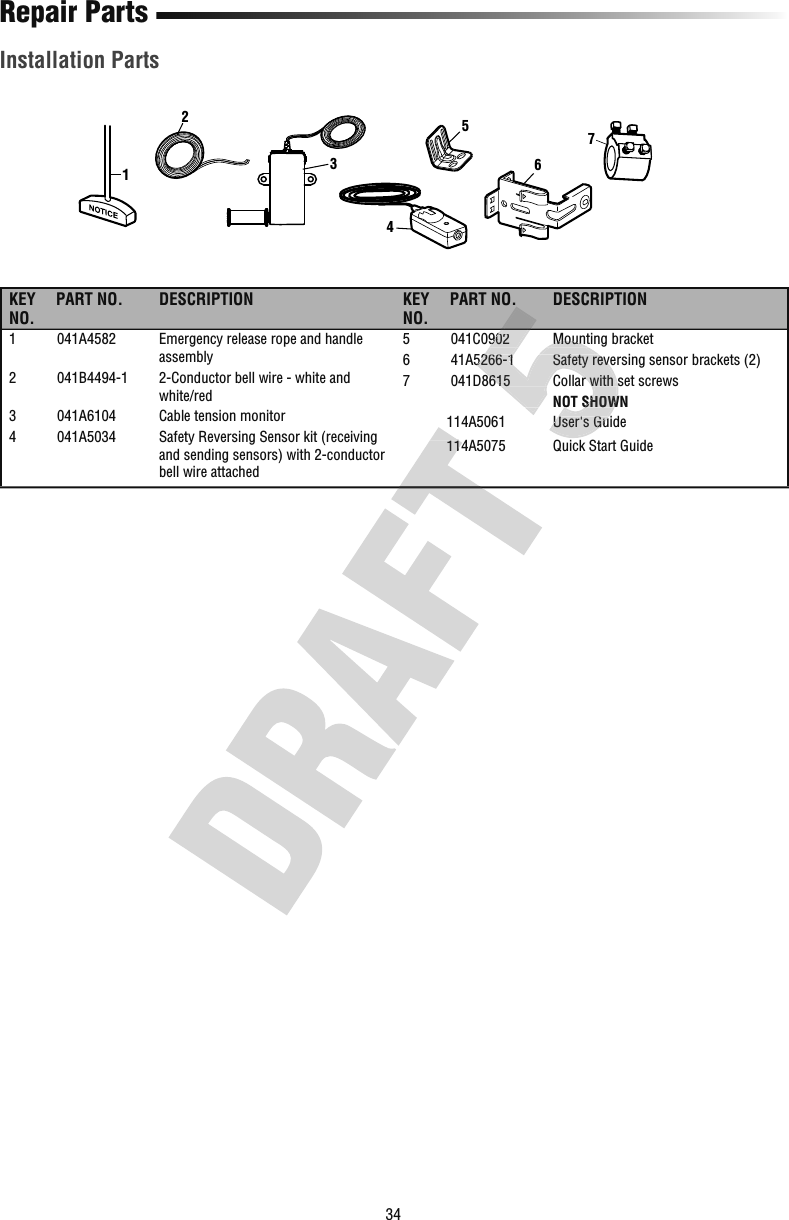 34Repair PartsInstallation Parts6123547KEY NO.PART NO. DESCRIPTION KEY NO.PART NO. DESCRIPTION1  041A4582   Emergency release rope and handle assembly2  041B4494-1   2-Conductor bell wire - white and white/red3  041A6104  Cable tension monitor4  041A5034   Safety Reversing Sensor kit (receiving and sending sensors) with 2-conductor bell wire attached5  041C0902  Mounting bracket6  41A5266-1  Safety reversing sensor brackets (2)7  041D8615  Collar with set screws    NOT SHOWN  114A5061  User&apos;s Guide  114A5075  Quick Start Guide  114A5061  User&apos;s Guide  114A5075  Quick Start Guide5  041C0902  Mounting bracket6  41A5266-1  Safety reversing sensor brackets (2)7  041D8615  Collar with set screws    NOT SHOWN  114A5061  User&apos;s Guide5  041C0902  Mounting bracket6  41A5266-1  Safety reversing sensor brackets (2)7  041D8615  Collar with set screws    NOT SHOWN  114A5061  User&apos;s Guide