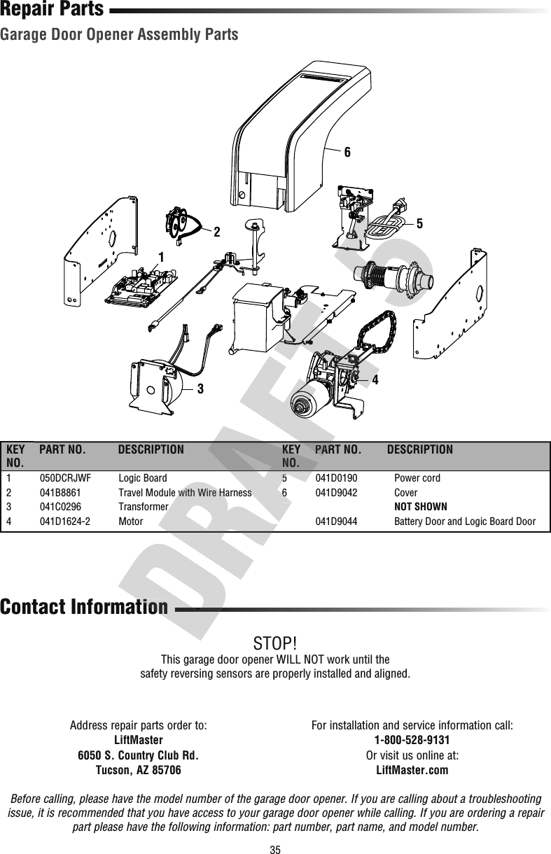 35Repair PartsGarage Door Opener Assembly PartsAddress repair parts order to:LiftMaster6050 S. Country Club Rd.Tucson, AZ 85706For installation and service information call:1-800-528-9131Or visit us online at:LiftMaster.comBefore calling, please have the model number of the garage door opener. If you are calling about a troubleshooting issue, it is recommended that you have access to your garage door opener while calling. If you are ordering a repair part please have the following information: part number, part name, and model number.Contact InformationSTOP!This garage door opener WILL NOT work until the safety reversing sensors are properly installed and aligned.325416KEY NO.PART NO. DESCRIPTION KEY NO.PART NO. DESCRIPTION1  050DCRJWF  Logic Board2  041B8861  Travel Module with Wire Harness3  041C0296  Transformer4  041D1624-2  Motor5  041D0190  Power cord6  041D9042  Cover    NOT SHOWN  041D9044  Battery Door and Logic Board Dooration2  041B8861  Travel Module with Wire Harness3  041C0296  TransformerKEY NO.2  041B8861  Travel Module with Wire Harness5  041D0190  Power cord6  041D9042  Cover    NOT SHOWNPART NO.4