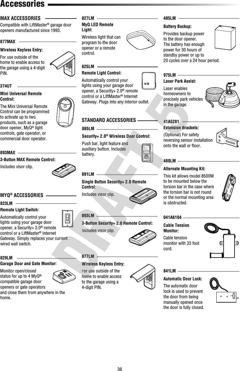 36Extension Brackets:(Optional) For safety reversing sensor installation onto the wall or ﬂ oor.Security+ 2.0® Wireless Door Control:Push bar, light feature and auxiliary button. Includes battery.Alternate Mounting Kit:This kit allows model 8500W to be mounted below the torsion bar in the case where the torsion bar is not round or the normal mounting area is obstructed.Cable Tension Monitor:Cable tension monitor with 33 foot cord.Garage Door and Gate Monitor:Monitor open/closed status for up to 4 MyQ® compatible garage door openers or gate operators and close them from anywhere in the home.Remote Light Control:Automatically control your lights using your garage door opener, a Security+ 2.0® remote control or a LiftMaster® Internet Gateway. Plugs into any interior outlet.Remote Light Switch:Automatically control your lights using your garage door opener, a Security+ 2.0® remote control or a LiftMaster® Internet Gateway. Simply replaces your current wired wall switch.3-Button MAX Remote Control:Includes visor clip.41A5281877MAX374UT893MAXMini Universal Remote Control:The Mini Universal Remote Control can be programmed to activate up to two products, such as a garage door opener, MyQ® light controls, gate operator, or commercial door operator.829LMBattery Backup:Provides backup power to the door opener. The battery has enough power for 30 hours of standby power or up to 20 cycles over a 24 hour period.485LM885LM825LM823LM480LM041A6104975LMLaser Park Assist:Laser enables homeowners to precisely park vehicles in the garage.MyQ LED Remote Light:Wireless light that can program to the door opener or a remote control.827LMMAX ACCESSORIESCompatible with LiftMaster® garage door openers manufactured since 1993.MYQ® ACCESSORIESSTANDARD ACCESSORIESSingle Button Security+ 2.0 Remote Control:Includes visor clip.891LM3-Button Security+ 2.0 Remote Control:Includes visor clip.893LMWireless Keyless Entry:For use outside of the home to enable access to the garage using a 4-digit PIN. Wireless Keyless Entry:For use outside of the home to enable access to the garage using a 4-digit PIN. 877LM AccessoriesAutomatic Door Lock:The automatic door lock is used to prevent the door from being manually opened once the door is fully closed.841LMGateway. Simply replaces your current Wireless Keyless Entry:For use outside of the home to enable access 877LM3-Button Security+ 2.0 Remote Control:Includes visor clip.893LMControl:Includes visor clip.3-Button Security+ 2.0 Remote Control:Single Button Security+ 2.0 Remote  Wireless Door Control:Push bar, light feature and auxiliary button. Includes 480LMExtension Brackets:41A5281in the garage.Extension Brackets:(Optional) For safety 41A5281in the garage.