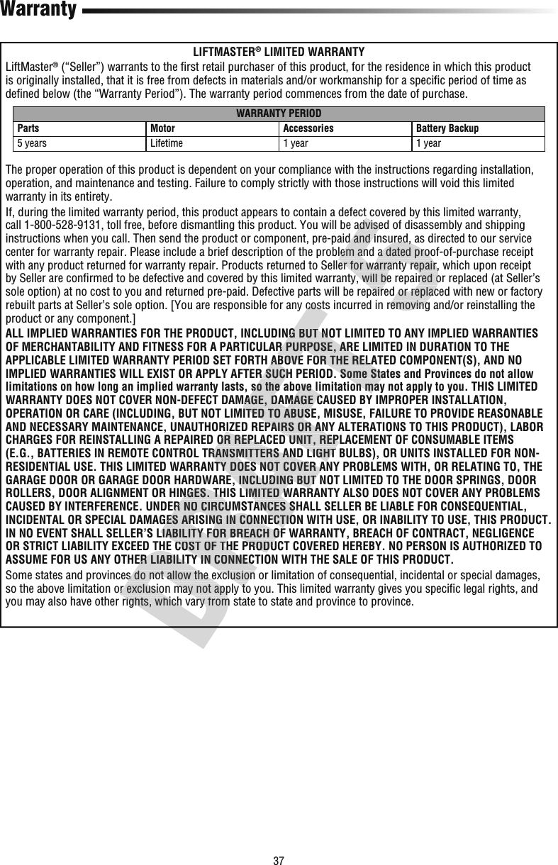 37WarrantyLIFTMASTER® LIMITED WARRANTYLiftMaster® (“Seller”) warrants to the ﬁ rst retail purchaser of this product, for the residence in which this product is originally installed, that it is free from defects in materials and/or workmanship for a speciﬁ c period of time as deﬁ ned below (the “Warranty Period”). The warranty period commences from the date of purchase.WARRANTY PERIODParts Motor Accessories Battery Backup5 years Lifetime 1 year 1 yearThe proper operation of this product is dependent on your compliance with the instructions regarding installation, operation, and maintenance and testing. Failure to comply strictly with those instructions will void this limited warranty in its entirety.If, during the limited warranty period, this product appears to contain a defect covered by this limited warranty, call 1-800-528-9131, toll free, before dismantling this product. You will be advised of disassembly and shipping instructions when you call. Then send the product or component, pre-paid and insured, as directed to our service center for warranty repair. Please include a brief description of the problem and a dated proof-of-purchase receipt with any product returned for warranty repair. Products returned to Seller for warranty repair, which upon receipt by Seller are conﬁ rmed to be defective and covered by this limited warranty, will be repaired or replaced (at Seller’s sole option) at no cost to you and returned pre-paid. Defective parts will be repaired or replaced with new or factory rebuilt parts at Seller’s sole option. [You are responsible for any costs incurred in removing and/or reinstalling the product or any component.]ALL IMPLIED WARRANTIES FOR THE PRODUCT, INCLUDING BUT NOT LIMITED TO ANY IMPLIED WARRANTIES OF MERCHANTABILITY AND FITNESS FOR A PARTICULAR PURPOSE, ARE LIMITED IN DURATION TO THE APPLICABLE LIMITED WARRANTY PERIOD SET FORTH ABOVE FOR THE RELATED COMPONENT(S), AND NO IMPLIED WARRANTIES WILL EXIST OR APPLY AFTER SUCH PERIOD. Some States and Provinces do not allow limitations on how long an implied warranty lasts, so the above limitation may not apply to you. THIS LIMITED WARRANTY DOES NOT COVER NON-DEFECT DAMAGE, DAMAGE CAUSED BY IMPROPER INSTALLATION, OPERATION OR CARE (INCLUDING, BUT NOT LIMITED TO ABUSE, MISUSE, FAILURE TO PROVIDE REASONABLE AND NECESSARY MAINTENANCE, UNAUTHORIZED REPAIRS OR ANY ALTERATIONS TO THIS PRODUCT), LABOR CHARGES FOR REINSTALLING A REPAIRED OR REPLACED UNIT, REPLACEMENT OF CONSUMABLE ITEMS (E.G., BATTERIES IN REMOTE CONTROL TRANSMITTERS AND LIGHT BULBS), OR UNITS INSTALLED FOR NON-RESIDENTIAL USE. THIS LIMITED WARRANTY DOES NOT COVER ANY PROBLEMS WITH, OR RELATING TO, THE GARAGE DOOR OR GARAGE DOOR HARDWARE, INCLUDING BUT NOT LIMITED TO THE DOOR SPRINGS, DOOR ROLLERS, DOOR ALIGNMENT OR HINGES. THIS LIMITED WARRANTY ALSO DOES NOT COVER ANY PROBLEMS CAUSED BY INTERFERENCE. UNDER NO CIRCUMSTANCES SHALL SELLER BE LIABLE FOR CONSEQUENTIAL, INCIDENTAL OR SPECIAL DAMAGES ARISING IN CONNECTION WITH USE, OR INABILITY TO USE, THIS PRODUCT. IN NO EVENT SHALL SELLER’S LIABILITY FOR BREACH OF WARRANTY, BREACH OF CONTRACT, NEGLIGENCE OR STRICT LIABILITY EXCEED THE COST OF THE PRODUCT COVERED HEREBY. NO PERSON IS AUTHORIZED TO ASSUME FOR US ANY OTHER LIABILITY IN CONNECTION WITH THE SALE OF THIS PRODUCT.Some states and provinces do not allow the exclusion or limitation of consequential, incidental or special damages, so the above limitation or exclusion may not apply to you. This limited warranty gives you speciﬁ c legal rights, and you may also have other rights, which vary from state to state and province to province.OR STRICT LIABILITY EXCEED THE COST OF THE PRODUCT COVERED HEREBY. NO PERSON IS AUTHORIZED TO ASSUME FOR US ANY OTHER LIABILITY IN CONNECTION WITH THE SALE OF THIS PRODUCT.Some states and provinces do not allow the exclusion or limitation of consequential, incidental or special damages, so the above limitation or exclusion may not apply to you. This limited warranty gives you speciﬁyou may also have other rights, which vary from state to state and province to province.ROLLERS, DOOR ALIGNMENT OR HINGES. THIS LIMITED WARRANTY ALSO DOES NOT COVER ANY PROBLEMS CAUSED BY INTERFERENCE. UNDER NO CIRCUMSTANCES SHALL SELLER BE LIABLE FOR CONSEQUENTIAL, INCIDENTAL OR SPECIAL DAMAGES ARISING IN CONNECTION WITH USE, OR INABILITY TO USE, THIS PRODUCT. IN NO EVENT SHALL SELLER’S LIABILITY FOR BREACH OF WARRANTY, BREACH OF CONTRACT, NEGLIGENCE OR STRICT LIABILITY EXCEED THE COST OF THE PRODUCT COVERED HEREBY. NO PERSON IS AUTHORIZED TO ASSUME FOR US ANY OTHER LIABILITY IN CONNECTION WITH THE SALE OF THIS PRODUCT.Some states and provinces do not allow the exclusion or limitation of consequential, incidental or special damages, so the above limitation or exclusion may not apply to you. This limited warranty gives you speciﬁAND NECESSARY MAINTENANCE, UNAUTHORIZED REPAIRS OR ANY ALTERATIONS TO THIS PRODUCT), LABOR CHARGES FOR REINSTALLING A REPAIRED OR REPLACED UNIT, REPLACEMENT OF CONSUMABLE ITEMS (E.G., BATTERIES IN REMOTE CONTROL TRANSMITTERS AND LIGHT BULBS), OR UNITS INSTALLED FOR NON-RESIDENTIAL USE. THIS LIMITED WARRANTY DOES NOT COVER ANY PROBLEMS WITH, OR RELATING TO, THE GARAGE DOOR OR GARAGE DOOR HARDWARE, INCLUDING BUT NOT LIMITED TO THE DOOR SPRINGS, DOOR ROLLERS, DOOR ALIGNMENT OR HINGES. THIS LIMITED WARRANTY ALSO DOES NOT COVER ANY PROBLEMS CAUSED BY INTERFERENCE. UNDER NO CIRCUMSTANCES SHALL SELLER BE LIABLE FOR CONSEQUENTIAL, INCIDENTAL OR SPECIAL DAMAGES ARISING IN CONNECTION WITH USE, OR INABILITY TO USE, THIS PRODUCT. IN NO EVENT SHALL SELLER’S LIABILITY FOR BREACH OF WARRANTY, BREACH OF CONTRACT, NEGLIGENCE APPLICABLE LIMITED WARRANTY PERIOD SET FORTH ABOVE FOR THE RELATED COMPONENT(S), AND NO IMPLIED WARRANTIES WILL EXIST OR APPLY AFTER SUCH PERIOD. Some States and Provinces do not allow limitations on how long an implied warranty lasts, so the above limitation may not apply to you. THIS LIMITED WARRANTY DOES NOT COVER NON-DEFECT DAMAGE, DAMAGE CAUSED BY IMPROPER INSTALLATION, OPERATION OR CARE (INCLUDING, BUT NOT LIMITED TO ABUSE, MISUSE, FAILURE TO PROVIDE REASONABLE AND NECESSARY MAINTENANCE, UNAUTHORIZED REPAIRS OR ANY ALTERATIONS TO THIS PRODUCT), LABOR CHARGES FOR REINSTALLING A REPAIRED OR REPLACED UNIT, REPLACEMENT OF CONSUMABLE ITEMS (E.G., BATTERIES IN REMOTE CONTROL TRANSMITTERS AND LIGHT BULBS), OR UNITS INSTALLED FOR NON-RESIDENTIAL USE. THIS LIMITED WARRANTY DOES NOT COVER ANY PROBLEMS WITH, OR RELATING TO, THE rebuilt parts at Seller’s sole option. [You are responsible for any costs incurred in removing and/or reinstalling the ALL IMPLIED WARRANTIES FOR THE PRODUCT, INCLUDING BUT NOT LIMITED TO ANY IMPLIED WARRANTIES OF MERCHANTABILITY AND FITNESS FOR A PARTICULAR PURPOSE, ARE LIMITED IN DURATION TO THE APPLICABLE LIMITED WARRANTY PERIOD SET FORTH ABOVE FOR THE RELATED COMPONENT(S), AND NO IMPLIED WARRANTIES WILL EXIST OR APPLY AFTER SUCH PERIOD. Some States and Provinces do not allow limitations on how long an implied warranty lasts, so the above limitation may not apply to you. THIS LIMITED call 1-800-528-9131, toll free, before dismantling this product. You will be advised of disassembly and shipping instructions when you call. Then send the product or component, pre-paid and insured, as directed to our service center for warranty repair. Please include a brief description of the problem and a dated proof-of-purchase receipt with any product returned for warranty repair. Products returned to Seller for warranty repair, which upon receipt  rmed to be defective and covered by this limited warranty, will be repaired or replaced (at Seller’s sole option) at no cost to you and returned pre-paid. Defective parts will be repaired or replaced with new or factory rebuilt parts at Seller’s sole option. [You are responsible for any costs incurred in removing and/or reinstalling the If, during the limited warranty period, this product appears to contain a defect covered by this limited warranty, call 1-800-528-9131, toll free, before dismantling this product. You will be advised of disassembly and shipping instructions when you call. Then send the product or component, pre-paid and insured, as directed to our service center for warranty repair. Please include a brief description of the problem and a dated proof-of-purchase receipt with any product returned for warranty repair. Products returned to Seller for warranty repair, which upon receipt  rmed to be defective and covered by this limited warranty, will be repaired or replaced (at Seller’s sole option) at no cost to you and returned pre-paid. Defective parts will be repaired or replaced with new or factory rebuilt parts at Seller’s sole option. [You are responsible for any costs incurred in removing and/or reinstalling the 