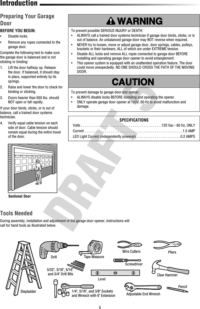 5IntroductionPreparing Your Garage DoorBEFORE YOU BEGIN:•  Disable locks.•   Remove any ropes connected to the garage door.Complete the following test to make sure the garage door is balanced and is not sticking or binding:1.   Lift the door halfway up. Release the door. If balanced, it should stay in place, supported entirely by its springs.2.   Raise and lower the door to check for binding or sticking.3.   Doors heavier than 650 lbs. should NOT open or fall rapidly.If your door binds, sticks, or is out of balance, call a trained door systems technician.4.   Verify equal cable tension on each side of door. Cable tension should remain equal during the entire travel of the door.To prevent damage to garage door and opener:•   ALWAYS disable locks BEFORE installing and operating the opener. •   ONLY operate garage door opener at 120V, 60Hz to avoid malfunction and damage.To prevent possible SERIOUS INJURY or DEATH:•   ALWAYS call a trained door systems technician if garage door binds, sticks, or is out of balance. An unbalanced garage door may NOT reverse when required.•   NEVER try to loosen, move or adjust garage door, door springs, cables, pulleys, brackets or their hardware, ALL of which are under EXTREME tension.•   Disable ALL locks and remove ALL ropes connected to garage door BEFORE installing and operating garage door opener to avoid entanglement. •   This opener system is equipped with an unattended operation feature. The door could move unexpectedly. NO ONE SHOULD CROSS THE PATH OF THE MOVING DOOR.Tools NeededDuring assembly, installation and adjustment of the garage door opener, instructions will call for hand tools as illustrated below.PliersWire CuttersClaw HammerScrewdriverAdjustable End Wrench1/4&quot;, 5/16&quot;, and 3/8&quot; Socketsand Wrench with 6&quot; ExtensionDrill Tape MeasureStepladderPencil5/32&quot;, 3/16&quot;, 5/16&quot; and 3/4&quot; Drill BitsLevelSectional DoorSPECIFICATIONSVolts  . . . . . . . . . . . . . . . . . . . . . . . . . . . . . . . . . . . . . . . . . . . .120 Vac - 60 Hz, ONLYCurrent  . . . . . . . . . . . . . . . . . . . . . . . . . . . . . . . . . . . . . . . . . . . . . . . . . . . . . 1.5 AMPLED Light Current (independently powered) . . . . . . . . . . . . . . . . . . . . . . . . 0.2 AMPSDuring assembly, installation and adjustment of the garage door opener, instructions will  . . . . . . . . . . . . . . . . . . . . . . . . . . . . . . . . . . . . . . . . . . . . . . . . . . . . .LED Light Current (independently powered)SPECIFICATIONS . . . . . . . . . . . . . . . . . . . . . . . . . . . . . . . . . . . . . . . . . . . . . . . . . . . . . . . . . . . . . . . . . . . . . . . . . . . . . . . . . . . . . . . . . . . . . . . . .LED Light Current (independently powered) . . . . . . . . . . . . . . . . . . . . . . . .To prevent damage to garage door and opener:•   ALWAYS disable locks BEFORE installing and operating the opener. •   ONLY operate garage door opener at 120V, 60Hz to avoid malfunction and To prevent damage to garage door and opener:•   ALWAYS disable locks BEFORE installing and operating the opener. •   ONLY operate garage door opener at 120V, 60Hz to avoid malfunction and 