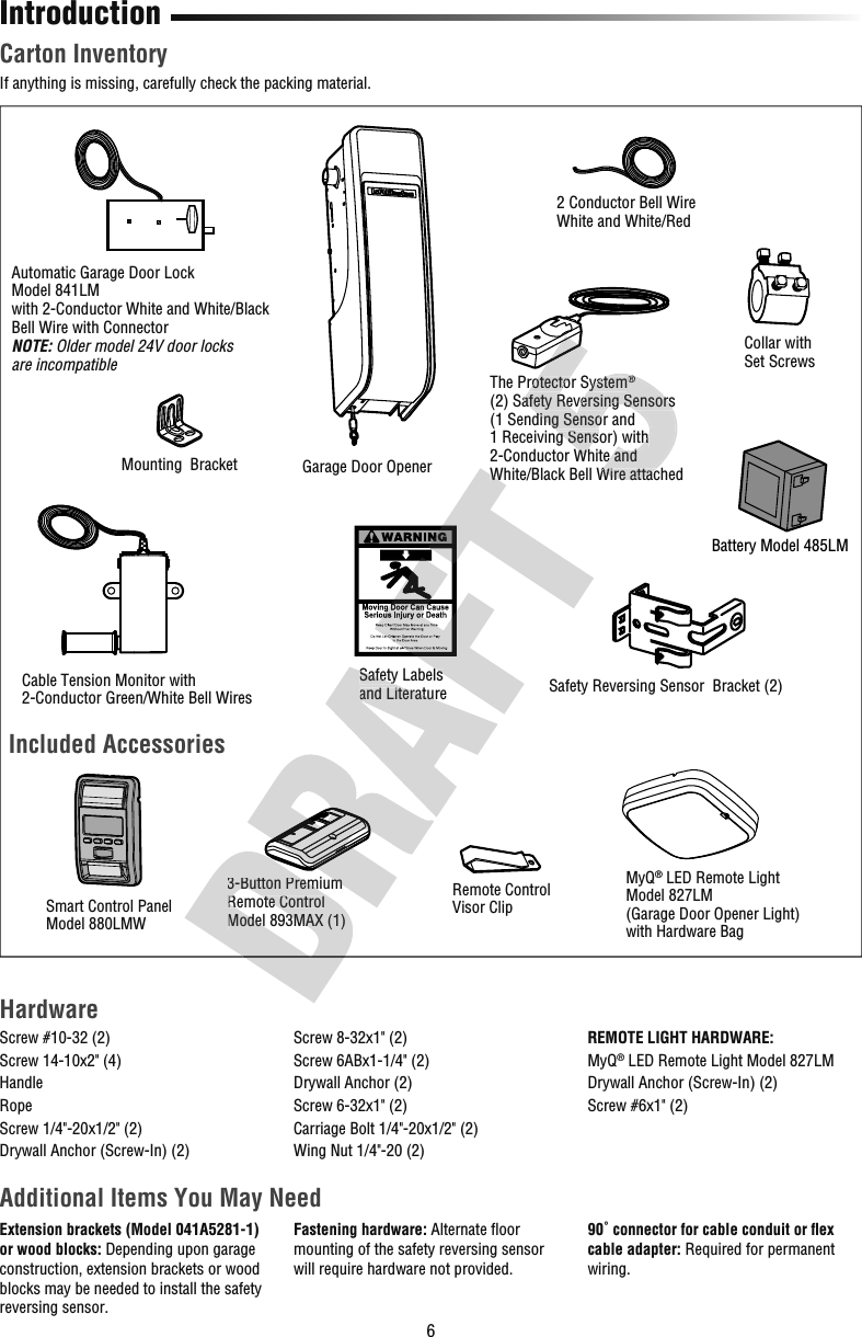 6Carton InventoryIf anything is missing, carefully check the packing material.IntroductionAutomatic Garage Door LockModel 841LMwith 2-Conductor White and White/Black Bell Wire with ConnectorNOTE: Older model 24V door locks are incompatible2 Conductor Bell WireWhite and White/RedGarage Door Opener Cable Tension Monitor with2-Conductor Green/White Bell WiresMounting  BracketCollar withSet Screws Safety Reversing Sensor  Bracket (2)The Protector System®(2) Safety Reversing Sensors (1 Sending Sensor and 1 Receiving Sensor) with 2-Conductor White and White/Black Bell Wire attachedSafety Labels and Literature Battery Model 485LM HardwareAdditional Items You May NeedExtension brackets (Model 041A5281-1) or wood blocks: Depending upon garage construction, extension brackets or wood blocks may be needed to install the safety reversing sensor.Fastening hardware: Alternate ﬂ oor mounting of the safety reversing sensor will require hardware not provided.90˚ connector for cable conduit or ﬂ ex cable adapter: Required for permanent wiring.Screw #10-32 (2)Screw 14-10x2&quot; (4)HandleRopeScrew 1/4&quot;-20x1/2&quot; (2)Drywall Anchor (Screw-In) (2)Screw 8-32x1&quot; (2)Screw 6ABx1-1/4&quot; (2)Drywall Anchor (2)Screw 6-32x1&quot; (2)Carriage Bolt 1/4&quot;-20x1/2&quot; (2)Wing Nut 1/4&quot;-20 (2)REMOTE LIGHT HARDWARE:MyQ® LED Remote Light Model 827LMDrywall Anchor (Screw-In) (2)Screw #6x1&quot; (2)Included AccessoriesRemote ControlVisor Clip 3-Button Premium Remote ControlModel 893MAX (1) MyQ® LED Remote LightModel 827LM(Garage Door Opener Light)with Hardware Bag Smart Control PanelModel 880LMW 3-Button Premium Remote ControlModel 893MAX (1) 3-Button Premium Safety Labels and Literature Safety Labels White/Black Bell Wire attachedThe Protector System®(2) Safety Reversing Sensors (1 Sending Sensor and 1 Receiving Sensor) with 2-Conductor White and White/Black Bell Wire attachedThe Protector System®(2) Safety Reversing Sensors (1 Sending Sensor and 1 Receiving Sensor) with 2-Conductor White and White/Black Bell Wire attached