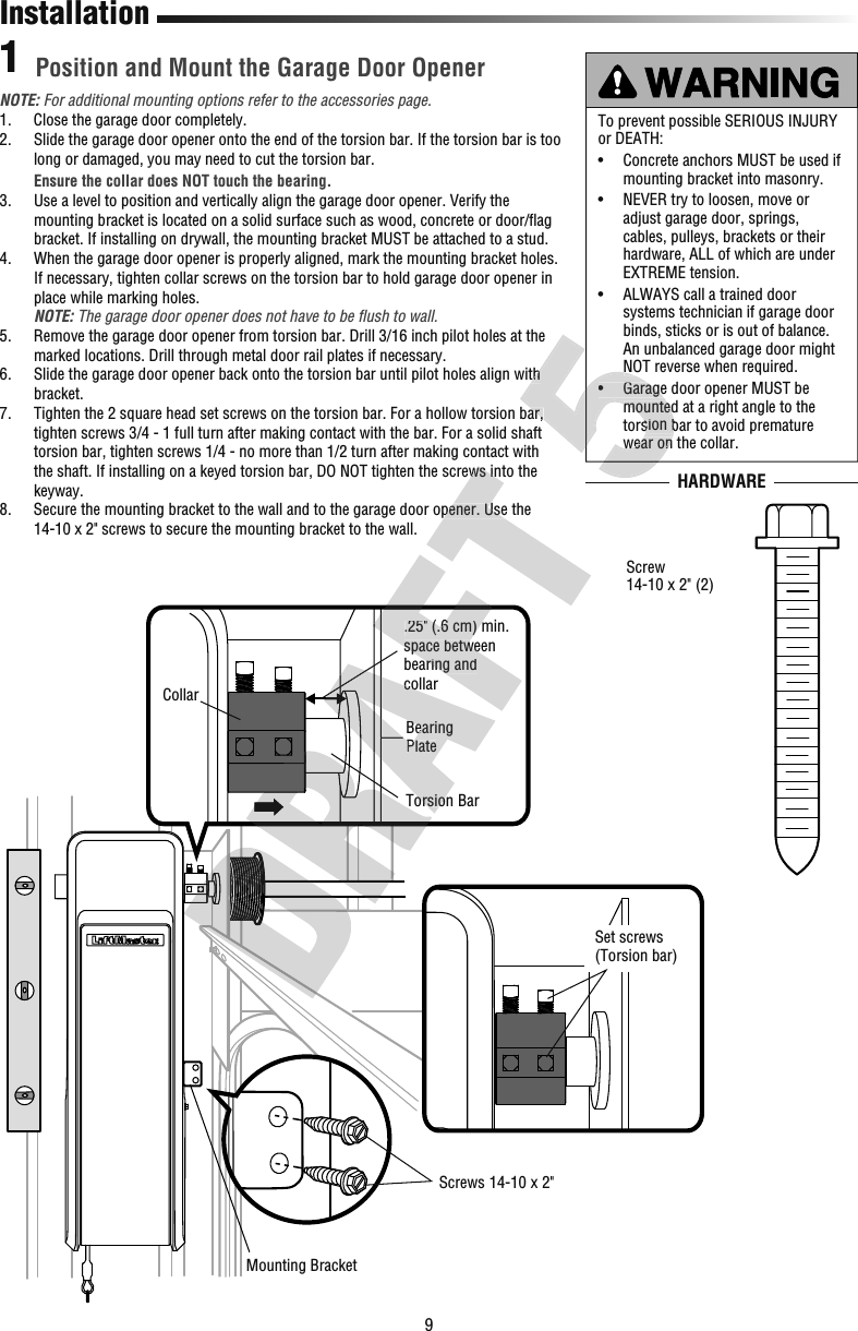 9Set screws(Torsion bar) BearingPlateCollarTorsion Bar.25&quot; (.6 cm) min. space between bearing and collarMounting Bracket Screws 14-10 x 2&quot;InstallationHARDWAREPosition and Mount the Garage Door Opener1NOTE: For additional mounting options refer to the accessories page.1.  Close the garage door completely.2.   Slide the garage door opener onto the end of the torsion bar. If the torsion bar is too long or damaged, you may need to cut the torsion bar. Ensure the collar does NOT touch the bearing. 3.   Use a level to position and vertically align the garage door opener. Verify the mounting bracket is located on a solid surface such as wood, concrete or door/ﬂ ag bracket. If installing on drywall, the mounting bracket MUST be attached to a stud.4.   When the garage door opener is properly aligned, mark the mounting bracket holes. If necessary, tighten collar screws on the torsion bar to hold garage door opener in place while marking holes.  NOTE: The garage door opener does not have to be ﬂ ush to wall.5.   Remove the garage door opener from torsion bar. Drill 3/16 inch pilot holes at the marked locations. Drill through metal door rail plates if necessary.6.   Slide the garage door opener back onto the torsion bar until pilot holes align with bracket. 7.   Tighten the 2 square head set screws on the torsion bar. For a hollow torsion bar, tighten screws 3/4 - 1 full turn after making contact with the bar. For a solid shaft torsion bar, tighten screws 1/4 - no more than 1/2 turn after making contact with the shaft. If installing on a keyed torsion bar, DO NOT tighten the screws into the keyway.8.   Secure the mounting bracket to the wall and to the garage door opener. Use the 14-10 x 2&quot; screws to secure the mounting bracket to the wall.To prevent possible SERIOUS INJURY or DEATH:•   Concrete anchors MUST be used if mounting bracket into masonry.•   NEVER try to loosen, move or adjust garage door, springs, cables, pulleys, brackets or their hardware, ALL of which are under EXTREME tension. •   ALWAYS call a trained door systems technician if garage door binds, sticks or is out of balance. An unbalanced garage door might NOT reverse when required.•   Garage door opener MUST be mounted at a right angle to the torsion bar to avoid premature wear on the collar.Screw14-10 x 2&quot; (2)BearingPlateTorsion collar.25&quot; (.6 cm) min. space between bearing and the shaft. If installing on a keyed torsion bar, DO NOT tighten the screws into the  Secure the mounting bracket to the wall and to the garage door opener. Use the  Slide the garage door opener back onto the torsion bar until pilot holes align with  Tighten the 2 square head set screws on the torsion bar. For a hollow torsion bar, NOT reverse when required.•   Garage door opener MUST be mounted at a right angle to the torsion bar to avoid premature wear on the collar. Slide the garage door opener back onto the torsion bar until pilot holes align with  Tighten the 2 square head set screws on the torsion bar. For a hollow torsion bar, NOT reverse when required.•   Garage door opener MUST be mounted at a right angle to the torsion bar to avoid premature wear on the collar.