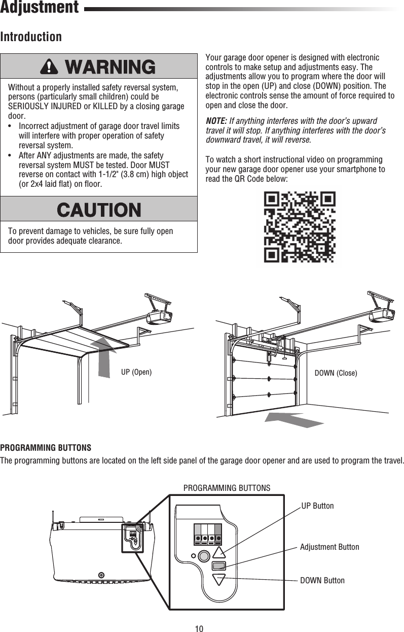 10UP (Open) DOWN (Close)AdjustmentIntroductionWithout a properly installed safety reversal system, persons (particularly small children) could be SERIOUSLY INJURED or KILLED by a closing garage door.•   Incorrect adjustment of garage door travel limits will interfere with proper operation of safety reversal system. •   After ANY adjustments are made, the safety reversal system MUST be tested. Door MUST reverse on contact with 1-1/2&quot; (3.8 cm) high object (or 2x4 laid ﬂ at) on ﬂ oor.To prevent damage to vehicles, be sure fully open door provides adequate clearance.Your garage door opener is designed with electronic controls to make setup and adjustments easy. The adjustments allow you to program where the door will stop in the open (UP) and close (DOWN) position. The electronic controls sense the amount of force required to open and close the door. NOTE: If anything interferes with the door’s upward travel it will stop. If anything interferes with the door’s downward travel, it will reverse.To watch a short instructional video on programming your new garage door opener use your smartphone to read the QR Code below:PROGRAMMING BUTTONSThe programming buttons are located on the left side panel of the garage door opener and are used to program the travel. PROGRAMMING BUTTONSUP ButtonAdjustment Button DOWN Button