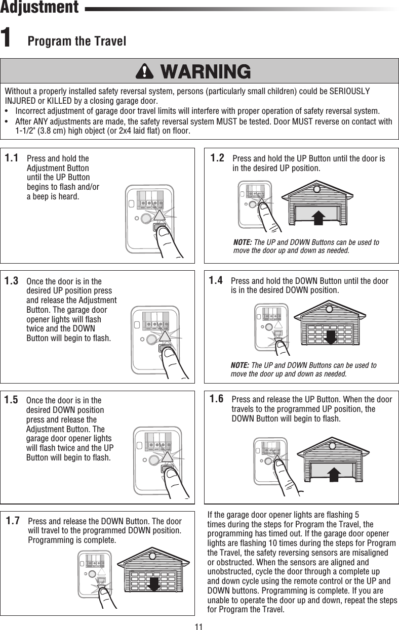 11  Program  the  Travel1Without a properly installed safety reversal system, persons (particularly small children) could be SERIOUSLY INJURED or KILLED by a closing garage door.•   Incorrect adjustment of garage door travel limits will interfere with proper operation of safety reversal system. •   After ANY adjustments are made, the safety reversal system MUST be tested. Door MUST reverse on contact with 1-1/2&quot; (3.8 cm) high object (or 2x4 laid ﬂ at) on ﬂ oor.Adjustment1.1  Press and hold the Adjustment Button until the UP Button begins to ﬂ ash and/or a beep is heard.1.2  Press and hold the UP Button until the door is in the desired UP position. NOTE: The UP and DOWN Buttons can be used to move the door up and down as needed.1.5  Once the door is in the desired DOWN position press and release the Adjustment Button. The garage door opener lights will ﬂ ash twice and the UP Button will begin to ﬂ ash.1.6  Press and release the UP Button. When the door travels to the programmed UP position, the DOWN Button will begin to ﬂ ash.1.7  Press and release the DOWN Button. The door will travel to the programmed DOWN position. Programming is complete.If the garage door opener lights are ﬂ ashing 5 times during the steps for Program the Travel, the programming has timed out. If the garage door opener lights are ﬂ ashing 10 times during the steps for Program the Travel, the safety reversing sensors are misaligned or obstructed. When the sensors are aligned and unobstructed, cycle the door through a complete up and down cycle using the remote control or the UP and DOWN buttons. Programming is complete. If you are unable to operate the door up and down, repeat the steps for Program the Travel.1.4  Press and hold the DOWN Button until the door is in the desired DOWN position.NOTE: The UP and DOWN Buttons can be used to move the door up and down as needed.1.3  Once the door is in the desired UP position press and release the Adjustment Button. The garage door opener lights will ﬂ ash twice and the DOWN Button will begin to ﬂ ash.