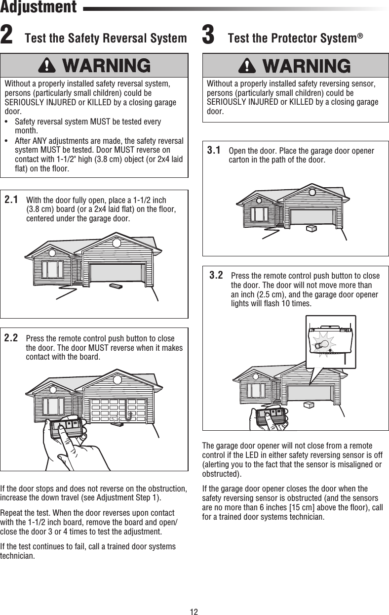 122.1  With the door fully open, place a 1-1/2 inch (3.8 cm) board (or a 2x4 laid ﬂ at) on the ﬂ oor, centered under the garage door. Test the Safety Reversal System2.2  Press the remote control push button to close the door. The door MUST reverse when it makes contact with the board.If the door stops and does not reverse on the obstruction, increase the down travel (see Adjustment Step 1). Repeat the test. When the door reverses upon contact with the 1-1/2 inch board, remove the board and open/close the door 3 or 4 times to test the adjustment.If the test continues to fail, call a trained door systems technician.Without a properly installed safety reversal system, persons (particularly small children) could be SERIOUSLY INJURED or KILLED by a closing garage door. •   Safety reversal system MUST be tested every month.•   After ANY adjustments are made, the safety reversal system MUST be tested. Door MUST reverse on contact with 1-1/2&quot; high (3.8 cm) object (or 2x4 laid ﬂ at) on the ﬂ oor.2Test the Protector System®3.1  Open the door. Place the garage door opener carton in the path of the door.The garage door opener will not close from a remote control if the LED in either safety reversing sensor is off (alerting you to the fact that the sensor is misaligned or obstructed).If the garage door opener closes the door when the safety reversing sensor is obstructed (and the sensors are no more than 6 inches [15 cm] above the ﬂ oor), call for a trained door systems technician.Without a properly installed safety reversing sensor, persons (particularly small children) could be SERIOUSLY INJURED or KILLED by a closing garage door. 3.2  Press the remote control push button to close the door. The door will not move more than an inch (2.5 cm), and the garage door opener lights will ﬂ ash 10 times.3Adjustment2