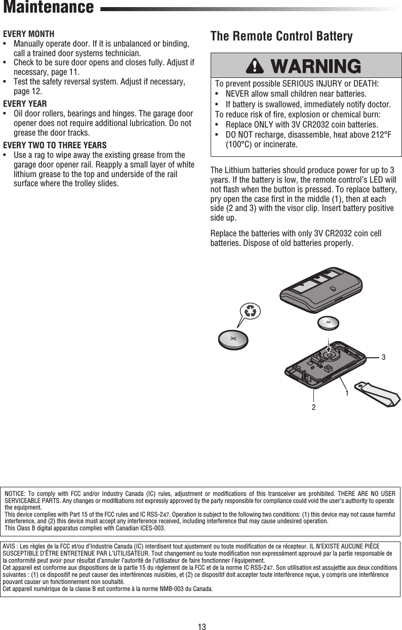 13To prevent possible SERIOUS INJURY or DEATH:•  NEVER allow small children near batteries.•  If battery is swallowed, immediately notify doctor.To reduce risk of ﬁ re, explosion or chemical burn:• Replace ONLY with 3V CR2032 coin batteries.•  DO NOT recharge, disassemble, heat above 212°F(100°C) or incinerate.The Remote Control BatteryMaintenanceEVERY MONTH•   Manually operate door. If it is unbalanced or binding,call a trained door systems technician.•   Check to be sure door opens and closes fully. Adjust ifnecessary, page 11.•   Test the safety reversal system. Adjust if necessary,page 12.EVERY YEAR•   Oil door rollers, bearings and hinges. The garage dooropener does not require additional lubrication. Do notgrease the door tracks.EVERY TWO TO THREE YEARS•   Use a rag to wipe away the existing grease from thegarage door opener rail. Reapply a small layer of whitelithium grease to the top and underside of the railsurface where the trolley slides.The Lithium batteries should produce power for up to 3 years. If the battery is low, the remote control’s LED will not ﬂ ash when the button is pressed. To replace battery, pry open the case ﬁ rst in the middle (1), then at each side (2 and 3) with the visor clip. Insert battery positive side up. Replace the batteries with only 3V CR2032 coin cell batteries. Dispose of old batteries properly.NOTICE: To comply with FCC and/or Industry Canada (IC) rules, adjustment or modiﬁ cations of this transceiver are prohibited. THERE ARE NO USER SERVICEABLE PARTS. Any changes or modiﬁ cations not expressly approved by the party responsible for compliance could void the user’s authority to operate the equipment.This device complies with Part 15 of the FCC rules and IC RSS-247. Operation is subject to the following two conditions: (1) this device may not cause harmful interference, and (2) this device must accept any interference received, including interference that may cause undesired operation.This Class B digital apparatus complies with Canadian ICES-003.AVIS : Les règles de la FCC et/ou d’Industrie Canada (IC) interdisent tout ajustement ou toute modiﬁ cation de ce récepteur. IL N’EXISTE AUCUNE PIÈCE SUSCEPTIBLE D’ÊTRE ENTRETENUE PAR L’UTILISATEUR. Tout changement ou toute modiﬁ cation non expressément approuvé par la partie responsable de la conformité peut avoir pour résultat d’annuler l’autorité de l’utilisateur de faire fonctionner l’équipement.Cet appareil est conforme aux dispositions de la partie 15 du règlement de la FCC et de la norme IC RSS-247. Son utilisation est assujettie aux deux conditions suivantes : (1) ce dispositif ne peut causer des interférences nuisibles, et (2) ce dispositif doit accepter toute interférence reçue, y compris une interférence pouvant causer un fonctionnement non souhaité.Cet appareil numérique de la classe B est conforme à la norme NMB-003 du Canada.123