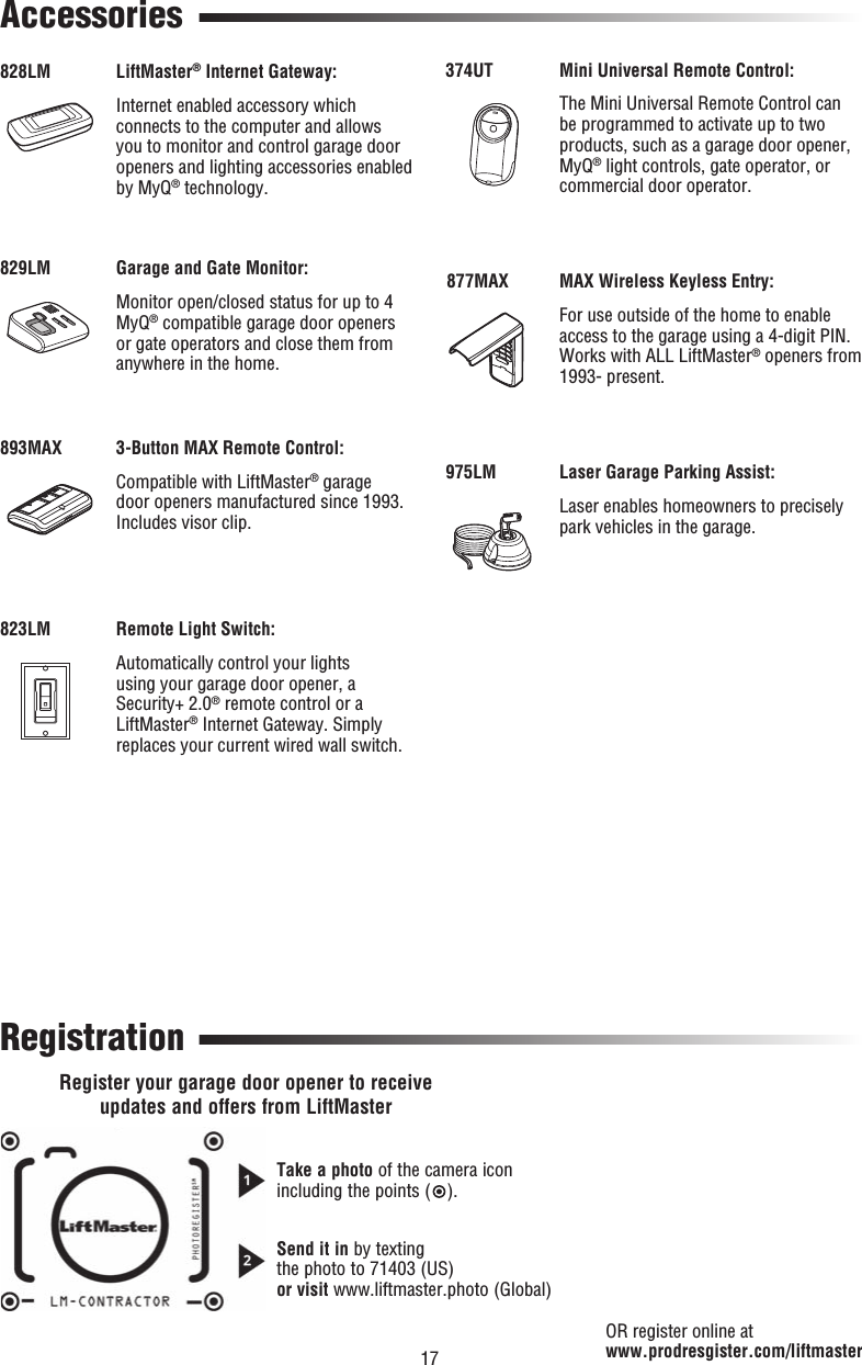 17 AccessoriesRegistration828LM893MAX829LM823LM374UT877MAX975LMLiftMaster® Internet Gateway:Internet enabled accessory which connects to the computer and allows you to monitor and control garage door openers and lighting accessories enabled by MyQ® technology.3-Button MAX Remote Control:Compatible with LiftMaster® garage door openers manufactured since 1993. Includes visor clip.Garage and Gate Monitor:Monitor open/closed status for up to 4 MyQ® compatible garage door openers or gate operators and close them from anywhere in the home.Remote Light Switch:Automatically control your lights using your garage door opener, a Security+ 2.0® remote control or a LiftMaster® Internet Gateway. Simply replaces your current wired wall switch.OR register online at www.prodresgister.com/liftmasterMini Universal Remote Control:The Mini Universal Remote Control can be programmed to activate up to two products, such as a garage door opener, MyQ® light controls, gate operator, or commercial door operator.MAX Wireless Keyless Entry:For use outside of the home to enable access to the garage using a 4-digit PIN. Works with ALL LiftMaster® openers from 1993- present.Laser Garage Parking Assist:Laser enables homeowners to precisely park vehicles in the garage.Register your garage door opener to receiveupdates and offers from LiftMasterTake a photo of the camera iconincluding the points ( ).Send it in by textingthe photo to 71403 (US)or visit www.liftmaster.photo (Global)