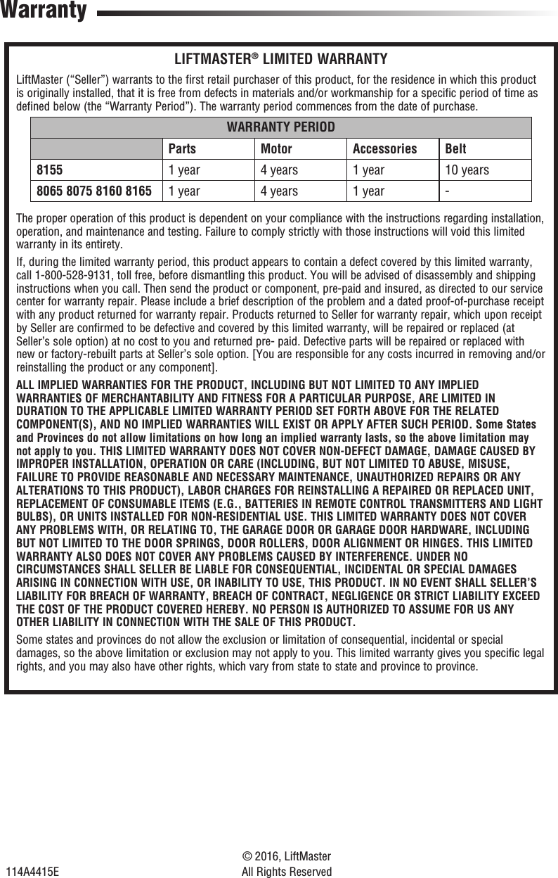114A4415E© 2016, LiftMasterAll Rights ReservedWarrantyLIFTMASTER® LIMITED WARRANTYLiftMaster (“Seller”) warrants to the first retail purchaser of this product, for the residence in which this product is originally installed, that it is free from defects in materials and/or workmanship for a specific period of time as defined below (the “Warranty Period”). The warranty period commences from the date of purchase.WARRANTY PERIODParts Motor Accessories Belt8155 1 year 4 years 1 year 10 years8065 8075 8160 8165 1 year 4 years 1 year -The proper operation of this product is dependent on your compliance with the instructions regarding installation, operation, and maintenance and testing. Failure to comply strictly with those instructions will void this limited warranty in its entirety.If, during the limited warranty period, this product appears to contain a defect covered by this limited warranty, call 1-800-528-9131, toll free, before dismantling this product. You will be advised of disassembly and shipping instructions when you call. Then send the product or component, pre-paid and insured, as directed to our service center for warranty repair. Please include a brief description of the problem and a dated proof-of-purchase receipt with any product returned for warranty repair. Products returned to Seller for warranty repair, which upon receipt by Seller are confirmed to be defective and covered by this limited warranty, will be repaired or replaced (at Seller’s sole option) at no cost to you and returned pre- paid. Defective parts will be repaired or replaced with new or factory-rebuilt parts at Seller’s sole option. [You are responsible for any costs incurred in removing and/or reinstalling the product or any component].ALL IMPLIED WARRANTIES FOR THE PRODUCT, INCLUDING BUT NOT LIMITED TO ANY IMPLIED WARRANTIES OF MERCHANTABILITY AND FITNESS FOR A PARTICULAR PURPOSE, ARE LIMITED IN DURATION TO THE APPLICABLE LIMITED WARRANTY PERIOD SET FORTH ABOVE FOR THE RELATED COMPONENT(S), AND NO IMPLIED WARRANTIES WILL EXIST OR APPLY AFTER SUCH PERIOD. Some States and Provinces do not allow limitations on how long an implied warranty lasts, so the above limitation may not apply to you. THIS LIMITED WARRANTY DOES NOT COVER NON-DEFECT DAMAGE, DAMAGE CAUSED BY IMPROPER INSTALLATION, OPERATION OR CARE (INCLUDING, BUT NOT LIMITED TO ABUSE, MISUSE, FAILURE TO PROVIDE REASONABLE AND NECESSARY MAINTENANCE, UNAUTHORIZED REPAIRS OR ANY ALTERATIONS TO THIS PRODUCT), LABOR CHARGES FOR REINSTALLING A REPAIRED OR REPLACED UNIT, REPLACEMENT OF CONSUMABLE ITEMS (E.G., BATTERIES IN REMOTE CONTROL TRANSMITTERS AND LIGHT BULBS), OR UNITS INSTALLED FOR NON-RESIDENTIAL USE. THIS LIMITED WARRANTY DOES NOT COVER ANY PROBLEMS WITH, OR RELATING TO, THE GARAGE DOOR OR GARAGE DOOR HARDWARE, INCLUDING BUT NOT LIMITED TO THE DOOR SPRINGS, DOOR ROLLERS, DOOR ALIGNMENT OR HINGES. THIS LIMITED WARRANTY ALSO DOES NOT COVER ANY PROBLEMS CAUSED BY INTERFERENCE. UNDER NO CIRCUMSTANCES SHALL SELLER BE LIABLE FOR CONSEQUENTIAL, INCIDENTAL OR SPECIAL DAMAGES ARISING IN CONNECTION WITH USE, OR INABILITY TO USE, THIS PRODUCT. IN NO EVENT SHALL SELLER’S LIABILITY FOR BREACH OF WARRANTY, BREACH OF CONTRACT, NEGLIGENCE OR STRICT LIABILITY EXCEED THE COST OF THE PRODUCT COVERED HEREBY. NO PERSON IS AUTHORIZED TO ASSUME FOR US ANY OTHER LIABILITY IN CONNECTION WITH THE SALE OF THIS PRODUCT.Some states and provinces do not allow the exclusion or limitation of consequential, incidental or special damages, so the above limitation or exclusion may not apply to you. This limited warranty gives you specific legal rights, and you may also have other rights, which vary from state to state and province to province.