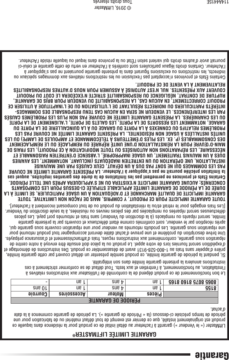 114A4415E© 2016, LiftMasterTous droits réservésGarantieGARANTIE LIMITÉE LIFTMASTER®LiftMaster (« le Vendeur ») garantit à l’acheteur au détail initial de ce produit pour la résidence dans laquelle ce produit est originalement installé, que ce dernier est exempt de tout défaut matériel ou de fabrication pour une période de temps précisée ci-dessous (la « Période de garantie »). La période de garantie commence à la date d’achat.PÉRIODE DE GARANTIEPièces Moteur Accessoires Courroie 8155 1 an 4 ans 1 an 10 ans8065 8075 8160 8165 1 an 4 ans 1 an -Le bon fonctionnement de ce produit dépend de la conformité de l’utilisateur aux instructions relatives à l’installation, au fonctionnement, à l’entretien et aux tests. Tout défaut de se conformer strictement à ces instructions annulera la présente garantie limitée dans son intégralité.Si, pendant la période de garantie limitée, ce produit semble présenter un défaut couvert par cette garantie limitée, prière d’appeler sans frais au 1-800-528-9131 avant de désassembler ce produit. Des instructions de démontage et d’expédition seront fournies lors de votre appel. Le produit ou la pièce doit ensuite être envoyé à notre centre de réparation sous garantie, conformément aux instructions reçues, frais d’affranchissement et d’assurance prépayés. Une brève description du problème et une preuve d’achat datée devront accompagner tout produit retourné pour une réparation sous garantie. Les produits retournés au vendeur pour une réparation couverte sous garantie qui, après réception par le vendeur, sont confirmés comme étant défectueux et couverts par la présente garantie limitée, seront réparés ou remplacés (à la discrétion du Vendeur) sans frais et retournés port payé. Les pièces défectueuses seront réparées ou remplacées par des pièces neuves ou réusinées, à la seule discrétion du Vendeur. [Les frais engagés pour le retrait et/ou la réinstallation du produit ou de tout composant incombent à l’acheteur].TOUTE GARANTIE IMPLICITE POUR CE PRODUIT, Y COMPRIS, MAIS DE FAÇON NON LIMITATIVE, TOUTE GARANTIE IMPLICITE DE QUALITÉ MARCHANDE ET D’ADÉQUATION À UN USAGE PARTICULIER, SE LIMITE À LA DURÉE DE LA PÉRIODE DE GARANTIE LIMITÉE APPLICABLE STIPULÉE CI-DESSUS POUR LES COMPOSANTS CONCERNÉS; AUCUNE GARANTIE IMPLICITE N’EXISTERA OU NE S’APPLIQUERA APRÈS UNE TELLE PÉRIODE. Certains États et provinces ne permettent pas les limitations de la durée des garanties implicites, auquel cas la limitation précitée pourrait ne pas s’appliquer à l’Acheteur. LA PRÉSENTE GARANTIE LIMITÉE NE COUVRE PAS LES DOMMAGES QUI NE SONT PAS DUS À UN DÉFAUT, CEUX CAUSÉS PAR UNE MAUVAISE INSTALLATION, UNE OPÉRATION OU UN ENTRETIEN INADÉQUATS (INCLUANT, NOTAMMENT, LES AVARIES DUES À UN MAUVAIS TRAITEMENT, UN USAGE INAPPROPRIÉ, L’ABSENCE D’ENTRETIEN RAISONNABLE ET NÉCESSAIRE, LES RÉPARATIONS NON AUTORISÉES OU TOUTE MODIFICATION À CE PRODUIT), LES FRAIS DE MAIN-D’ŒUVRE POUR LA RÉINSTALLATION D’UNE UNITÉ RÉPARÉE OU REMPLACÉE OU LE REMPLACEMENT DES CONSOMMABLES (P. EX. LES PILES D’ÉMETTEURS À TÉLÉCOMMANDE ET AMPOULES DE LAMPE) OU LES UNITÉS INSTALLÉES À USAGE NON RÉSIDENTIEL. LA PRÉSENTE GARANTIE LIMITÉE NE COUVRE PAS LES PROBLÈMES RELATIFS OU CONNEXES À LA PORTE DU GARAGE OU À LA QUINCAILLERIE DE LA PORTE DU GARAGE, NOTAMMENT LES RESSORTS DE LA PORTE, LES GALETS DE PORTE, L’ALIGNEMENT DE LA PORTE OU LES CHARNIÈRES. LA PRÉSENTE GARANTIE LIMITÉE NE COUVRE PAS NON PLUS LES PROBLÈMES CAUSÉS PAR LES INTERFÉRENCES. LE VENDEUR NE SERA EN AUCUN CAS TENU RESPONSABLE DES DOMMAGES-INTÉRÊTS PARTICULIERS OU INDIRECTS RÉSULTANT DE L’UTILISATION OU DE L’INAPTITUDE À UTILISER CE PRODUIT CORRECTEMENT. EN AUCUN CAS, LA RESPONSABILITÉ DU VENDEUR POUR BRIS DE GARANTIE, RUPTURE DE CONTRAT, NÉGLIGENCE OU RESPONSABILITÉ STRICTE N’EXCÉDERA LE COÛT DU PRODUIT COUVERT AUX PRÉSENTES. NUL N’EST AUTORISÉ À ASSUMER POUR NOUS D’AUTRES RESPONSABILITÉS RELATIVEMENT À LA VENTE DE CE PRODUIT.Certains États et provinces n’acceptant pas l’exclusion ou les restrictions relatives aux dommages spéciaux ou indirects, les restrictions ou exclusions figurant dans la présente garantie pourraient ne pas s’appliquer à l’Acheteur. Certains droits légaux particuliers sont conférés à l’Acheteur en vertu de cette garantie et celui-ci pourrait avoir d’autres droits qui varient selon l’État ou la province dans lequel ou laquelle réside l’Acheteur.