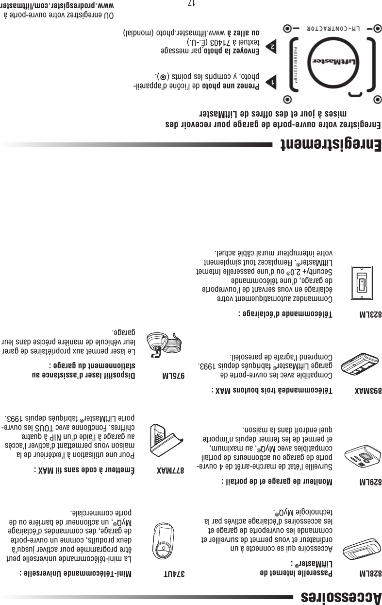 17 Accessoires828LM893MAX829LM823LM374UT877MAX975LMPasserelle Internet de LiftMaster® :Accessoire qui se connecte à un ordinateur et vous permet de surveiller et commande les ouvreporte de garage et les accessoires d’éclairage activés par la technologie MyQ®.Télécommandeà trois boutons MAX :Compatible avec les ouvre-porte de garage LiftMaster® fabriqués depuis 1993. Comprend l’agrafe de paresoleil.Moniteur de garage et de portail :Surveille l’état de marche-arrêt de 4 ouvre-porte de garage ou actionneurs de portail compatibles avec MyQ®, au maximum, et permet de les fermer depuis n’importe quel endroit dans la maison.Télécommande d’éclairage :Commandez automatiquement votre éclairage en vous servant de l’ouvreporte de garage, d’une télécommande Security+2.0® ou d’une passerelle Internet LiftMaster®. Remplacez tout simplement votre interrupteur mural câblé actuel.Mini-Télécommande Universelle :La mini-télécommande universelle peut être programmée pour activer jusqu’à deux produits, comme un ouvre-porte de garage, des commandes d’éclairage MyQ®, un actionneur de barrière ou de porte commerciale.Émetteur à code sans ﬁ l MAX :Pour une utilisation à l’extérieur de la maison vous permettant d’activer l’accès au garage à l’aide d’un NIP à quatre chiffres. Fonctionne avec TOUS les ouvre-porte LiftMaster® fabriqués depuis 1993.Dispositif laser d’assistance au stationnement du garage :Le laser permet aux propriétaires de garer leur véhicule de manière précise dans leur garage.EnregistrementOU enregistrez votre ouvre-porte àwww.prodresgister.com/liftmasterEnregistrez votre ouvre-porte de garage pour recevoir des mises à jour et des offres de LiftMasterPrenez une photo de l’icône d’appareil-photo, y compris les points ( ).Envoyez la photo par messagetextuel à 71403 (É.-U.) ou allez à www.liftmaster.photo (mondial)