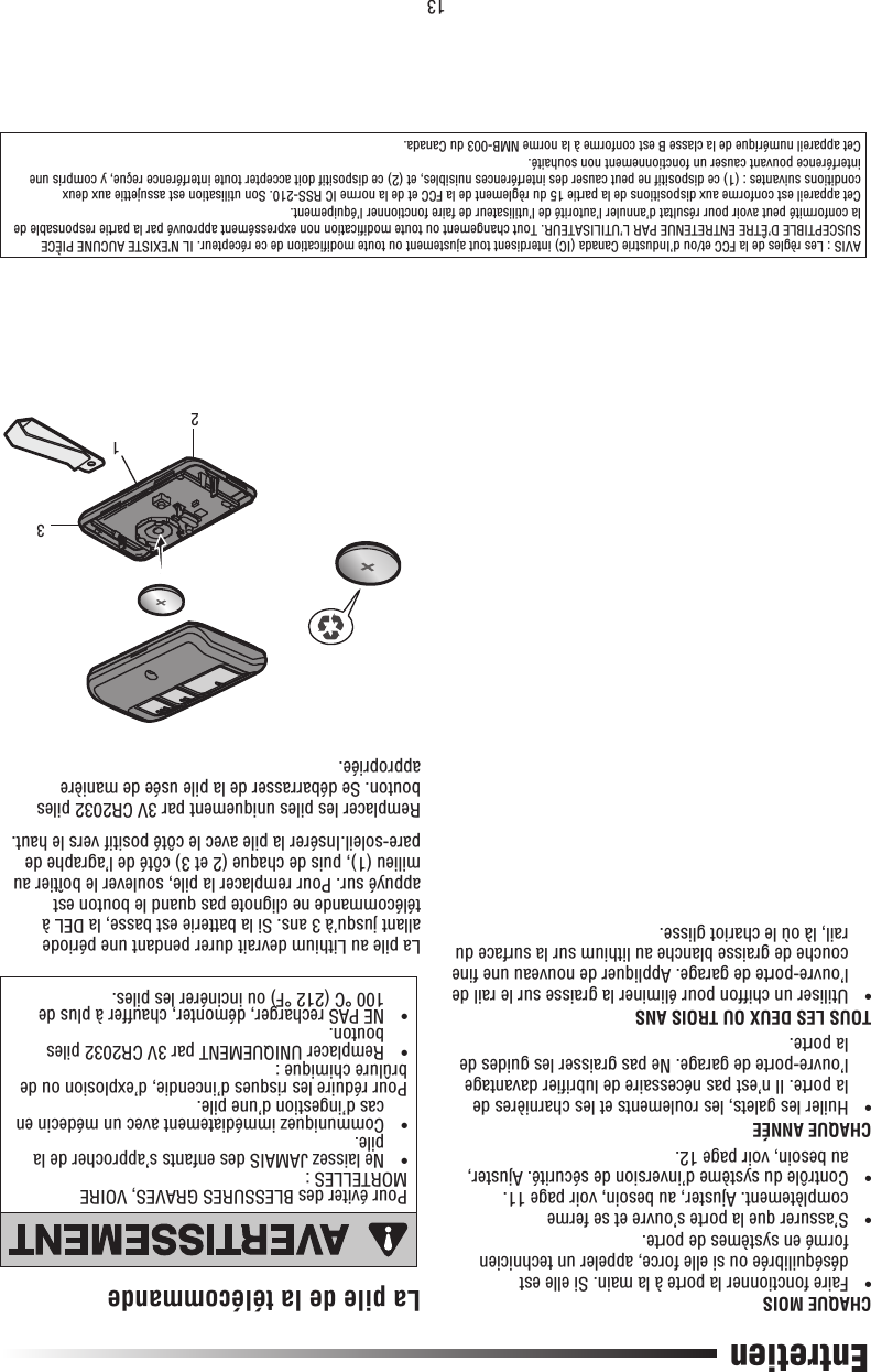 13Pour éviter des BLESSURES GRAVES, VOIRE MORTELLES :•   Ne laissez JAMAIS des enfants s’approcher de la pile.•   Communiquez immédiatement avec un médecin en cas d’ingestion d’une pile.Pour réduire les risques d’incendie, d’explosion ou de brûlure chimique :•   Remplacer UNIQUEMENT par 3V CR2032 piles bouton.•   NE PAS recharger, démonter, chauffer à plus de 100 °C (212 °F) ou incinérer les piles.Entretien123CHAQUE MOIS•   Faire fonctionner la porte à la main. Si elle est déséquilibrée ou si elle force, appeler un technicien formé en systèmes de porte.•   S’assurer que la porte s’ouvre et se ferme complètement. Ajuster, au besoin, voir page 11.•   Contrôle du système d’inversion de sécurité. Ajuster, au besoin, voir page 12.CHAQUE ANNÉE•   Huiler les galets, les roulements et les charnières de la porte. Il n’est pas nécessaire de lubriﬁ er davantage l’ouvre-porte de garage. Ne pas graisser les guides de la porte.TOUS LES DEUX OU TROIS ANS•   Utiliser un chiffon pour éliminer la graisse sur le rail de l’ouvre-porte de garage. Appliquer de nouveau une ﬁ ne couche de graisse blanche au lithium sur la surface du rail, là où le chariot glisse.La pile de la télécommandeLa pile au Lithium devrait durer pendant une période allant jusqu’à 3 ans. Si la batterie est basse, la DEL à télécommande ne clignote pas quand le bouton est appuyé sur. Pour remplacer la pile, soulever le boîtier au milieu (1), puis de chaque (2 et 3) côté de l’agraphe de pare-soleil.Insérer la pile avec le côté positif vers le haut.Remplacer les piles uniquement par 3V CR2032 piles bouton. Se débarrasser de la pile usée de manière appropriée.AVIS : Les règles de la FCC et/ou d’Industrie Canada (IC) interdisent tout ajustement ou toute modiﬁ cation de ce récepteur. IL N’EXISTE AUCUNE PIÈCE SUSCEPTIBLE D’ÊTRE ENTRETENUE PAR L’UTILISATEUR. Tout changement ou toute modiﬁ cation non expressément approuvé par la partie responsable de la conformité peut avoir pour résultat d’annuler l’autorité de l’utilisateur de faire fonctionner l’équipement.Cet appareil est conforme aux dispositions de la partie 15 du règlement de la FCC et de la norme IC RSS-210. Son utilisation est assujettie aux deux conditions suivantes : (1) ce dispositif ne peut causer des interférences nuisibles, et (2) ce dispositif doit accepter toute interférence reçue, y compris une interférence pouvant causer un fonctionnement non souhaité.Cet appareil numérique de la classe B est conforme à la norme NMB-003 du Canada.ATTENTIONAVERTISSEMENTAVERTISSEMENTAVERTISSEMENT