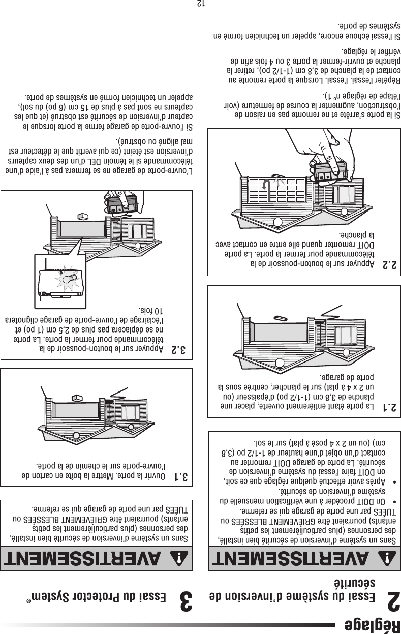 122.1   La porte étant entièrement ouverte, placer une planche de 3,8 cm (1-1/2 po) d’épaisseur (ou un 2 x 4 à plat) sur le plancher, centrée sous la porte de garage.Essai du système d’inversion de sécurité2.2   Appuyer sur le bouton-poussoir de la télécommande pour fermer la porte. La porte DOIT remonter quand elle entre en contact avec la planche.Si la porte s’arrête et ne remonte pas en raison de l’obstruction, augmenter la course de fermeture (voir l’étape de réglage nº 1).Répéter l’essai. l’essai. Lorsque la porte remonte au contact de la planche de 3,8 cm (1-1/2 po), retirer la planche et ouvrir-fermer la porte 3 ou 4 fois aﬁ n de vériﬁ er le réglage.Si l’essai échoue encore, appeler un technicien formé en systèmes de porte.Sans un système d’inversion de sécurité bien installé, des personnes (plus particulièrement les petits enfants) pourraient être GRIÈVEMENT BLESSÉES ou TUÉES par une porte de garage qui se referme.•   On DOIT procéder à une vériﬁ cation mensuelle du système d’inversion de sécurité.•   Après avoir effectué quelque réglage que ce soit, on DOIT faire l’essai du système d’inversion de sécurité. La porte de garage DOIT remonter au contact d’un objet d’une hauteur de 1-1/2 po (3,8 cm) (ou un 2 x 4 posé à plat) sur le sol.2Essai du Protector System®  3.1  Ouvrir la porte. Mettre la boîte en carton de l’ouvre-porte sur le chemin de la porte.L’ouvre-porte de garage ne se fermera pas à l’aide d’une télécommande si le témoin DEL d’un des deux capteurs d’inversion est éteint (ce qui avertit que le détecteur est mal aligné ou obstrué).Si l’ouvre-porte de garage ferme la porte lorsque le capteur d’inversion de sécurité est obstrué (et que les capteurs ne sont pas à plus de 15 cm (6 po) du sol), appeler un technicien formé en systèmes de porte.Sans un système d’inversion de sécurité bien installé, des personnes (plus particulièrement les petits enfants) pourraient être GRIÈVEMENT BLESSÉES ou TUÉES par une porte de garage qui se referme.3.2  Appuyer sur le bouton-poussoir de la télécommande pour fermer la porte. La porte ne se déplacera pas plus de 2,5 cm (1 po) et l’éclairage de l’ouvre-porte de garage clignotera 10 fois.3RéglageATTENTIONAVERTISSEMENTAVERTISSEMENTAVERTISSEMENTATTENTIONAVERTISSEMENTAVERTISSEMENTAVERTISSEMENT2