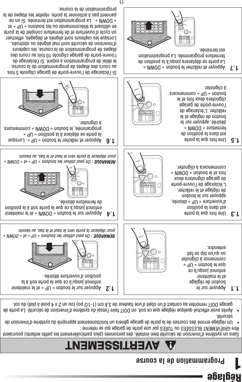 11Programmation de  la course1Sans un système d’inversion de sécurité bien installé, des personnes (plus particulièrement les petits enfants) pourraient être GRIÈVEMENT BLESSÉES ou TUÉES par une porte de garage qui se referme :•   Un réglage erroné des courses de la porte de garage gênera un fonctionnement approprié du système d’inversion de sécurité.•   Après avoir effectué quelque réglage que ce soit, on DOIT faire l’essai du système d’inversion de sécurité. La porte de garage DOIT remonter au contact d’un objet d’une hauteur de 3,8 cm (1-1/2 po) (ou un 2 x 4 posé à plat) du sol.ATTENTIONAVERTISSEMENTAVERTISSEMENTAVERTISSEMENTRéglage1.1  Appuyer sur le bouton de réglage et le maintenir enfoncé jusqu’à ce que le bouton « UP » commence à clignoter ou qu’un bip se fait entendre.1.5  Une fois que la porte est dans la position de fermeture « DOWN » désirée, appuyer sur le bouton de réglage et le relâcher. L’éclairage de l’ouvre-porte de garage clignotera deux fois et le bouton « UP » commencera à clignoter.1.2  Appuyer sur le bouton « UP » et le maintenir enfoncé jusqu’à ce que la porte soit à la position d’ouverture désirée. REMARQUE : On peut utiliser les boutons « UP » et « DOWN » pour déplacer la porte vers le haut et le bas, au besoin.1.6  Appuyer et relâcher le bouton « UP ». Lorsque la porte se déplace à la position « UP » programmée, le bouton « DOWN » commencera à clignoter.1.7  Appuyer et relâcher le bouton « DOWN ». La porte se déplacera jusqu’à la position de fermeture programmée. La programmation est terminée.1.4  Appuyer sur le bouton « DOWN » et le maintenir enfoncé jusqu’à ce que la porte soit à la position de fermeture désirée.REMARQUE : On peut utiliser les boutons « UP » et « DOWN » pour déplacer la porte vers le haut et le bas, au besoin.Si l’éclairage de l’ouvre-porte de garage clignote 5 fois au cours des étapes de programmation de la course, le délai de programmation a expiré. Si l’éclairage de l’ouvre-porte de garage clignote 10 fois au cours des étapes de programmation de la course, les capteurs d’inversion de sécurité sont mal alignés ou obstrués. Lorsque les capteurs sont alignés et dégagés, effectuer un cycle d’ouverture et de fermeture complet de la porte en utilisant la télécommande ou les boutons « UP » et « DOWN » . La programmation est terminée. Si on ne parvient pas à actionner la porte, répéter les étapes de la programmation de la course.1.3  Une fois que la porte est dans la position d’ouverture « UP » désirée, appuyer sur le bouton de réglage et le relâcher. L’éclairage de l’ouvre-porte de garage clignotera deux fois et le bouton « DOWN » commencera à clignoter.