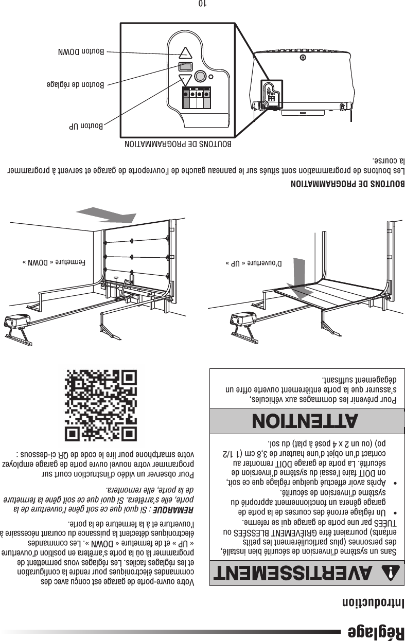 10RéglageIntroductionSans un système d’inversion de sécurité bien installé, des personnes (plus particulièrement les petits enfants) pourraient être GRIÈVEMENT BLESSÉES ou TUÉES par une porte de garage qui se referme.•   Un réglage erroné des courses de la porte de garage gênera un fonctionnement approprié du système d’inversion de sécurité.•   Après avoir effectué quelque réglage que ce soit, on DOIT faire l’essai du système d’inversion de sécurité. La porte de garage DOIT remonter au contact d’un objet d’une hauteur de 3,8 cm (1 1/2 po) (ou un 2 x 4 posé à plat) du sol.Pour prévenir les dommages aux véhicules, s’assurer que la porte entièrement ouverte offre un dégagement sufﬁ sant.Votre ouvre-porte de garage est conçu avec des commandes électroniques pour rendre la conﬁ guration et les réglages faciles. Les réglages vous permettent de programmer là où la porte s’arrêtera en position d’ouverture « UP » et de fermeture « DOWN ». Les commandes électroniques détectent la puissance du courant nécessaire à l’ouverture et à la fermeture de la porte.REMARQUE : Si quoi que ce soit gêne l’ouverture de la porte, elle s’arrêtera. Si quoi que ce soit gêne la fermeture de la porte, elle remontera.Pour observer un vidéo d’instruction court sur programmer votre nouvel ouvre porte de garage employez votre smartphone pour lire le code de QR ci-dessous :BOUTONS DE PROGRAMMATIONLes boutons de programmation sont situés sur le panneau gauche de l’ouvreporte de garage et servent à programmer la course.ATTENTIONAVERTISSEMENTAVERTISSEMENTAVERTISSEMENTATTENTIONATTENTIONAVERTISSEMENTAVERTISSEMENTAVERTISSEMENTD’ouverture « UP » Fermeture « DOWN »BOUTONS DE PROGRAMMATIONBouton UPBouton de réglageBouton DOWN