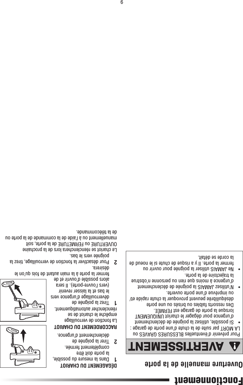 9DÉGAGEMENT DU CHARIOT1  Dans la mesure du possible, la porte doit être complètement fermée.2  Tirer la poignée de déclenchement d’urgence.RACCORDEMENT DU CHARIOTLa fonction de verrouillage empêche le chariot de se réenclencher automatiquement.1   Tirez la poignée de déverrouillage d’urgence vers le bas et la laisser revenir (vers l’ouvre-porte). Il sera alors possible d’ouvrir et de fermer la porte à la main autant de fois qu’on le désirera.2  Pour désactiver la fonction de verrouillage, tirez la poignée vers le bas. Le chariot se réenclenchera lors de la prochaine OUVERTURE ou FERMETURE de la porte, soit manuellement ou à l’aide de la commande de la porte ou de la télécommande.Pour prévenir d’éventuelles BLESSURES GRAVES ou LA MORT par suite de la chute d’une porte de garage :•   Si possible, utilisez la poignée de déclenchement d’urgence pour dégager le chariot UNIQUEMENT lorsque la porte de garage est FERMÉE. Des ressorts faibles ou brisés ou une porte déséquilibrée peuvent provoquer la chute rapide et/ou imprévue d’une porte ouverte.•   N’utilisez JAMAIS la poignée de déclenchement d’urgence à moins que rien ou personne n’obstrue la trajectoire de la porte.•   Ne JAMAIS utiliser la poignée pour ouvrir ou fermer la porte. Il y a risque de chute si le noeud de la corde se défait.FonctionnementOuverture manuelle de la porteATTENTIONAVERTISSEMENTAVERTISSEMENTAVERTISSEMENT