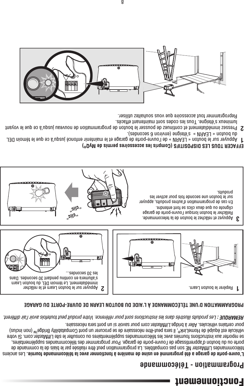 8FonctionnementPROGRAMMATION D’UNE TÉLÉCOMMANDE À L’AIDE DU BOUTON LEARN DE OUVRE-PORTE DU GARAGEL’ouvre-porte de garage a été programmé en usine de manière à fonctionner avec la télécommande fournie. Les anciens télécommandes LiftMaster NE son pas compatibles. La programmation peut être réalisée par le biais de la commande de porte ou du bouton d’apprentissage de l’ouvre-porte de garage. Pour programmer des télécommandes supplémentaires, se reporter aux instructions fournies avec les télécommandes supplémentaires ou consulter le site LiftMaster.com. Si votre véhicule est équipé de HomeLink®, il sera peut-être nécessaire de se procurer un pont Compatability BridgeTM (non inclus) pour certains véhicules. Aller à bridge.LiftMaster.com pour savoir si un pont sera nécessaire.REMARQUE : Les produits illustrés dans les instructions sont pour référence. Votre produit peut toutefois avoir l’air différent.EFFACER TOUS LES DISPOSITIFS (Compris les accessoires permis de MyQ®)1   Appuyer sur le bouton « LEARN » de l’ouvre-porte de garage et le maintenir enfoncé jusqu’à ce que le témoin DEL du bouton « LEARN »  s’éteigne (environ 6 secondes).2   Pressez immédiatement et continuez de pousser le bouton de programmation de nouveau jusqu’à ce que le voyant lumineux s’éteigne. Tous les codes sont maintenant effacés.  Reprogrammer tout accessoire que vous souhaitez utiliser.Programmation - Télécommande1   Repérer le bouton Learn.“clic”“clic”2   Appuyer sur le bouton Learn et le relâcher immédiatement. Le témoin DEL du bouton Learn s’allumera en continu pendant 30 secondes. Dans les 30 secondes...3   Appuyez et relâchez le bouton de la telecommande. Relâcher le bouton lorsque l’ouvre-porte de garage clignote ou que deux clics se font entendre.   En cas de programmation d’autres produits, appuyer sur le bouton une seconde fois pour activer les produits.