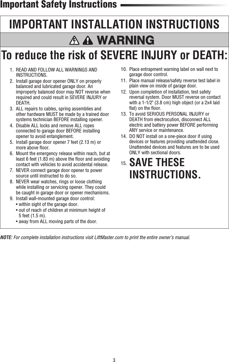 3IMPORTANT INSTALLATION INSTRUCTIONSTo reduce the risk of SEVERE INJURY or DEATH:WARNING WARNING WARNING WARNING   1.   READ AND FOLLOW ALL WARNINGS AND INSTRUCTIONS.  2.   Install garage door opener ONLY on properly balanced and lubricated garage door. An improperly balanced door may NOT reverse when required and could result in SEVERE INJURY or DEATH.  3.   ALL repairs to cables, spring assemblies and other hardware MUST be made by a trained door systems technician BEFORE installing opener.  4.   Disable ALL locks and remove ALL ropes connected to garage door BEFORE installing opener to avoid entanglement.  5.   Install garage door opener 7 feet (2.13 m) or more above ﬂ oor.  6.   Mount the emergency release within reach, but at least 6 feet (1.83 m) above the ﬂ oor and avoiding contact with vehicles to avoid accidental release.  7.   NEVER connect garage door opener to power source until instructed to do so.  8.   NEVER wear watches, rings or loose clothing while installing or servicing opener. They could be caught in garage door or opener mechanisms.  9.  Install wall-mounted garage door control:    • within sight of the garage door.    •  out of reach of children at minimum height of 5 feet (1.5 m).    • away from ALL moving parts of the door.  10.   Place entrapment warning label on wall next to garage door control.  11.   Place manual release/safety reverse test label in plain view on inside of garage door.  12.   Upon completion of installation, test safety reversal system. Door MUST reverse on contact with a 1-1/2&quot; (3.8 cm) high object (or a 2x4 laid ﬂ at) on the ﬂ oor.  13.   To avoid SERIOUS PERSONAL INJURY or DEATH from electrocution, disconnect ALL electric and battery power BEFORE performing ANY service or maintenance.  14.   DO NOT install on a one-piece door if using devices or features providing unattended close. Unattended devices and features are to be used ONLY with sectional doors. 15.  SAVE THESE INSTRUCTIONS.Important Safety InstructionsNOTE: For complete installation instructions visit LiftMaster.com to print the entire owner’s manual.