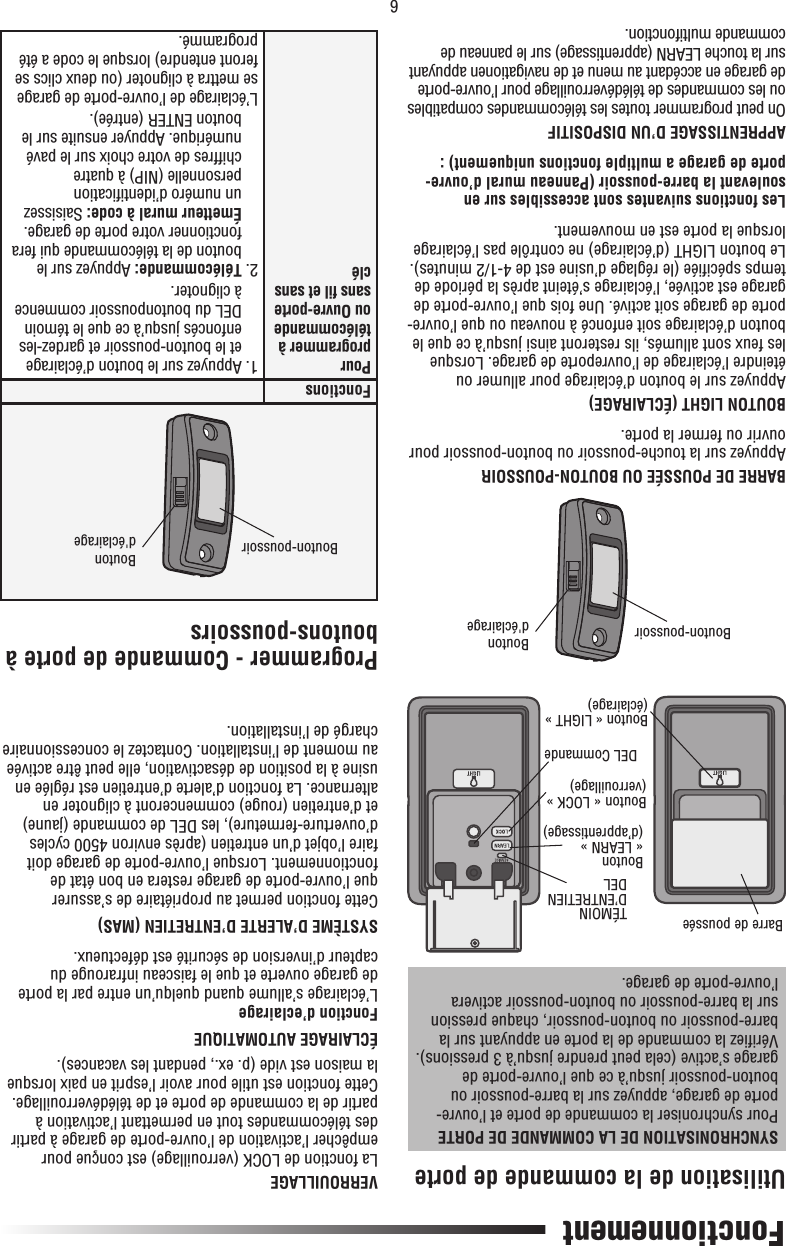 6Fonctionnement Utilisation de la commande de porteSYNCHRONISATION DE LA COMMANDE DE PORTEPour synchroniser la commande de porte et l’ouvre-porte de garage, appuyez sur la barre-poussoir ou bouton-poussoir jusqu’à ce que l’ouvre-porte de garage s’active (cela peut prendre jusqu’à 3 pressions).Vériﬁ ez la commande de la porte en appuyant sur la barre-poussoir ou bouton-poussoir, chaque pression sur la barre-poussoir ou bouton-poussoir activera l’ouvre-porte de garage.BARRE DE POUSSÉE OU BOUTON-POUSSOIRAppuyez sur la touche-poussoir ou bouton-poussoir pour ouvrir ou fermer la porte.BOUTON LIGHT (ÉCLAIRAGE)Appuyez sur le bouton d’éclairage pour allumer ou éteindre l’éclairage de l’ouvreporte de garage. Lorsque les feux sont allumés, ils resteront ainsi jusqu’à ce que le bouton d’éclairage soit enfoncé à nouveau ou que l’ouvre-porte de garage soit activé. Une fois que l’ouvre-porte de garage est activée, l’éclairage s’éteint après la période de temps spéciﬁ ée (le réglage d’usine est de 4-1/2 minutes). Le bouton LIGHT (d’éclairage) ne contrôle pas l’éclairage lorsque la porte est en mouvement. Les fonctions suivantes sont accessibles sur en soulevant la barre-poussoir (Panneau mural d’ouvre-porte de garage a multiple fonctions uniquement) :APPRENTISSAGE D’UN DISPOSITIFOn peut programmer toutes les télécommandes compatibles ou les commandes de télédéverrouillage pour l’ouvre-porte de garage en accédant au menu et de navigationen appuyant sur la touche LEARN (apprentissage) sur le panneau de commande multifonction.Bouton-poussoir Bouton d&apos;éclairageFonctionsPour programmer à télécommande ou Ouvre-porte sans ﬁ l et sans clé 1.  Appuyez sur le bouton d’éclairage et le bouton-poussoir et gardez-les enfoncés jusqu’à ce que le témoin DEL du boutonpoussoir commence à clignoter.2.  Télécommande: Appuyez sur le bouton de la télécommande qui fera fonctionner votre porte de garage.Émetteur mural à code: Saisissez un numéro d’identiﬁ cation personnelle (NIP) à quatre chiffres de votre choix sur le pavé numérique. Appuyer ensuite sur le bouton ENTER (entrée).L’éclairage de l’ouvre-porte de garage se mettra à clignoter (ou deux clics se feront entendre) lorsque le code a été programmé.Bouton-poussoir Bouton d&apos;éclairageBouton « LIGHT » (éclairage)DEL CommandeTÉMOIN D’ENTRETIEN DELBouton « LEARN »(d’apprentissage)Barre de pousséeBouton « LOCK »(verrouillage)VERROUILLAGELa fonction de LOCK (verrouillage) est conçue pour empêcher l’activation de l’ouvre-porte de garage à partir des télécommandes tout en permettant l’activation à partir de la commande de porte et de télédéverrouillage. Cette fonction est utile pour avoir l’esprit en paix lorsque la maison est vide (p. ex., pendant les vacances).ÉCLAIRAGE AUTOMATIQUEFonction d’eclairageL’éclairage s’allume quand quelqu’un entre par la porte de garage ouverte et que le faisceau infrarouge du capteur d’inversion de sécurité est défectueux.SYSTÈME D’ALERTE D’ENTRETIEN (MAS)Cette fonction permet au propriétaire de s’assurer que l’ouvre-porte de garage restera en bon état de fonctionnement. Lorsque l’ouvre-porte de garage doit faire l’objet d’un entretien (après environ 4500 cycles d’ouverture-fermeture), les DEL de commande (jaune) et d’entretien (rouge) commenceront à clignoter en alternance. La fonction d’alerte d’entretien est réglée en usine à la position de désactivation, elle peut être activée au moment de l’installation. Contactez le concessionnaire chargé de l’installation.Programmer - Commande de porte à boutons-poussoirs