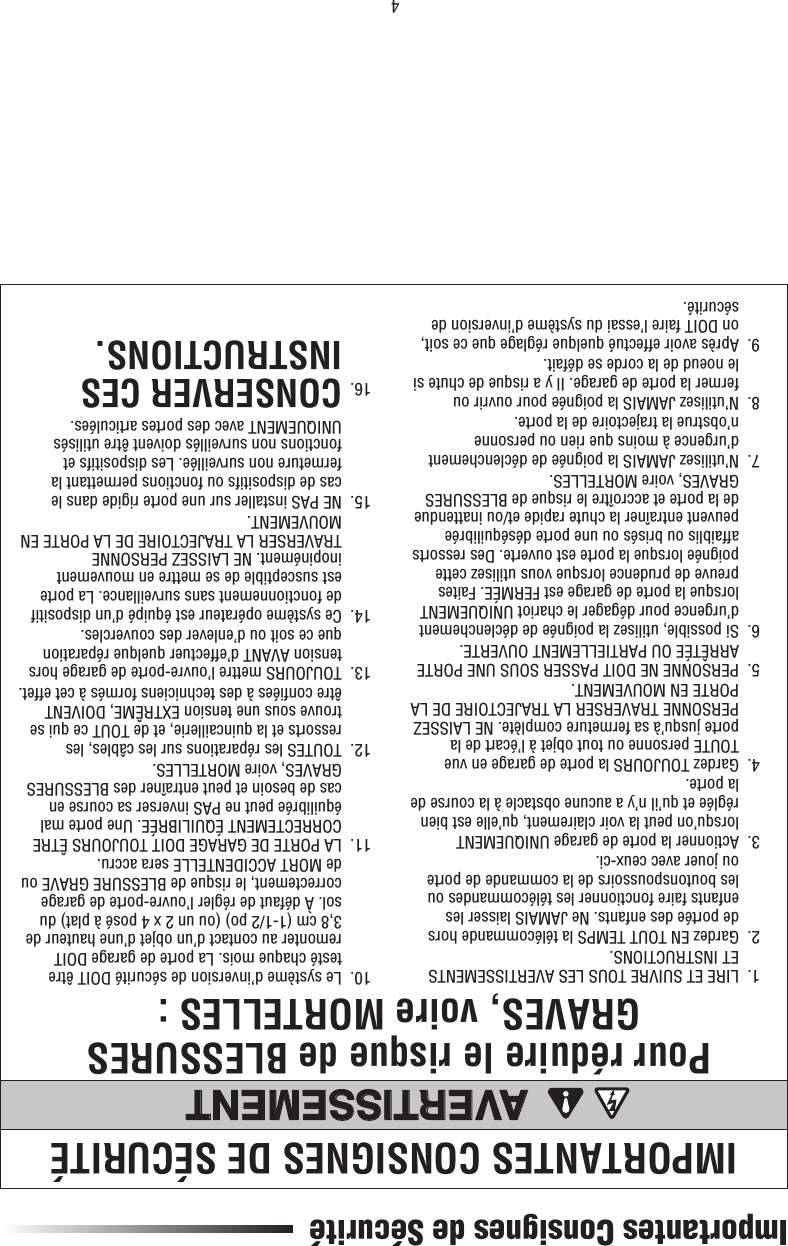 4Importantes Consignes de SécuritéIMPORTANTES CONSIGNES DE SÉCURITÉPour réduire le risque de BLESSURES GRAVES, voire MORTELLES :AVERTISSEMENTAVERTISSEMENT  1.   LIRE ET SUIVRE TOUS LES AVERTISSEMENTS ET INSTRUCTIONS.  2.   Gardez EN TOUT TEMPS la télécommande hors de portée des enfants. Ne JAMAIS laisser les enfants faire fonctionner les télécommandes ou les boutonspoussoirs de la commande de porte ou jouer avec ceux-ci.  3.   Actionner la porte de garage UNIQUEMENT lorsqu’on peut la voir clairement, qu’elle est bien réglée et qu’il n’y a aucune obstacle à la course de la porte.  4.   Gardez TOUJOURS la porte de garage en vue TOUTE personne ou tout objet à l’écart de la porte jusqu’à sa fermeture complète. NE LAISSEZ PERSONNE TRAVERSER LA TRAJECTOIRE DE LA PORTE EN MOUVEMENT.  5.   PERSONNE NE DOIT PASSER SOUS UNE PORTE ARRÊTÉE OU PARTIELLEMENT OUVERTE.  6.   Si possible, utilisez la poignée de déclenchement d’urgence pour dégager le chariot UNIQUEMENT lorsque la porte de garage est FERMÉE. Faites preuve de prudence lorsque vous utilisez cette poignée lorsque la porte est ouverte. Des ressorts affaiblis ou brisés ou une porte déséquilibrée peuvent entraîner la chute rapide et/ou inattendue de la porte et accroître le risque de BLESSURES GRAVES, voire MORTELLES.  7.   N’utilisez JAMAIS la poignée de déclenchement d’urgence à moins que rien ou personne n’obstrue la trajectoire de la porte.  8.   N’utilisez JAMAIS la poignée pour ouvrir ou fermer la porte de garage. Il y a risque de chute si le noeud de la corde se défait.  9.   Après avoir effectué quelque réglage que ce soit, on DOIT faire l’essai du système d’inversion de sécurité.  10.   Le système d’inversion de sécurité DOIT être testé chaque mois. La porte de garage DOIT remonter au contact d’un objet d’une hauteur de 3,8 cm (1-1/2 po) (ou un 2 x 4 posé à plat) du sol. À défaut de régler l’ouvre-porte de garage correctement, le risque de BLESSURE GRAVE ou de MORT ACCIDENTELLE sera accru.  11.   LA PORTE DE GARAGE DOIT TOUJOURS ÊTRE CORRECTEMENT ÉQUILIBRÉE. Une porte mal équilibrée peut ne PAS inverser sa course en cas de besoin et peut entraîner des BLESSURES GRAVES, voire MORTELLES.  12.   TOUTES les réparations sur les câbles, les ressorts et la quincaillerie, et de TOUT ce qui se trouve sous une tension EXTRÊME, DOIVENT être conﬁ ées à des techniciens formés à cet effet.  13.   TOUJOURS mettre l’ouvre-porte de garage hors tension AVANT d’effectuer quelque réparation que ce soit ou d’enlever des couvercles.  14.   Ce système opérateur est équipé d’un dispositif de fonctionnement sans surveillance. La porte est susceptible de se mettre en mouvement inopinément. NE LAISSEZ PERSONNE TRAVERSER LA TRAJECTOIRE DE LA PORTE EN MOUVEMENT.  15.     NE PAS installer sur une porte rigide dans le cas de dispositifs ou fonctions permettant la fermeture non surveillée. Les dispositifs et fonctions non surveillés doivent être utilisés UNIQUEMENT avec des portes articulées. 16.  CONSERVER CES INSTRUCTIONS.