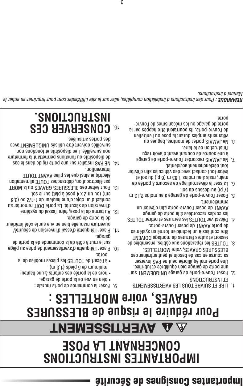 3Importantes Consignes de SécuritéIMPORTANTES INSTRUCTIONS CONCERNANT LA POSEPour réduire le risque de BLESSURES GRAVES, voire MORTELLES :AVERTISSEMENTAVERTISSEMENT  1.   LIRE ET SUIVRE TOUS LES AVERTISSEMENTS ET INSTRUCTIONS.  2.   Poser l’ouvre-porte de garage UNIQUEMENT sur une porte de garage bien équilibrée et lubriﬁ ée. Une porte mal équilibrée peut ne PAS inverser sa course en cas de besoin et peut entraîner des BLESSURES GRAVES, voire MORTELLES.  3.   TOUTES les réparations aux câbles, ensembles de ressort et autres ferrures de montage DOIVENT être conﬁ ées à un technicien formé en systèmes de porte AVANT de poser l’ouvre-porte.  4.   Désactiver TOUTES les serrures et retirer TOUTES les cordes raccordées à la porte de garage AVANT de poser l’ouvre-porte aﬁ n d’éviter un emmêlement.  5.   Poser l’ouvre-porte de garage à au moins 2,13 m (7 pi) au-dessus du sol.  6.   Laisser le déverrouillage de secours à portée de main, mais à au moins 1,83 m (6 pi) du sol et éviter tout contact avec des véhicules aﬁ n d’éviter tout déclenchement accidentel.  7.   Ne JAMAIS raccorder l’ouvre-porte de garage à une source de courant avant d’avoir reçu l’instruction de le faire.  8.   Ne JAMAIS porter de montres, bagues ou vêtements amples durant la pose ou l’entretien de l’ouvre-porte. Ils pourraient être happés par la porte de garage ou les mécanismes de l’ouvre-porte.  9.  Poser la commande de porte murale :    • bien en vue de la porte de garage.    •  hors de la portée des enfants à une hauteur minimum de 5 pieds (1,5 m).    •  à l’écart de TOUTES les pièces mobiles de la porte.  10.   Placer l’étiquette d’avertissement de prise au piège sur le mur à côté de la commande de la porte de garage.  11.   Placer l’étiquette d’essai d’inversion de sécurité/ouverture manuelle bien en vue sur le côté intérieur de la porte de garage.  12.   Au terme de la pose, faire l’essai du système d’inversion de sécurité. La porte DOIT remonter au contact d’un objet d’une hauteur de 1-1/2 po (3,8 cm) (ou un 2 x 4 posé à plat) sur le sol.  13.   Pour éviter des BLESSURES GRAVES ou la MORT par électrocution, débranchez TOUTE alimentation électrique ainsi que les piles AVANT TOUTE intervention.  14.    NE PAS installer sur une porte rigide dans le cas de dispositifs ou fonctions permettant la fermeture non surveillée. Les dispositifs et fonctions non surveillés doivent être utilisés UNIQUEMENT avec des portes articulées. 15.  CONSERVER CES INSTRUCTIONS.REMARQUE : Pour des instructions d’installation complètes, allez sur le site LiftMaster.com pour imprimer en entier le Manuel d’instructions.