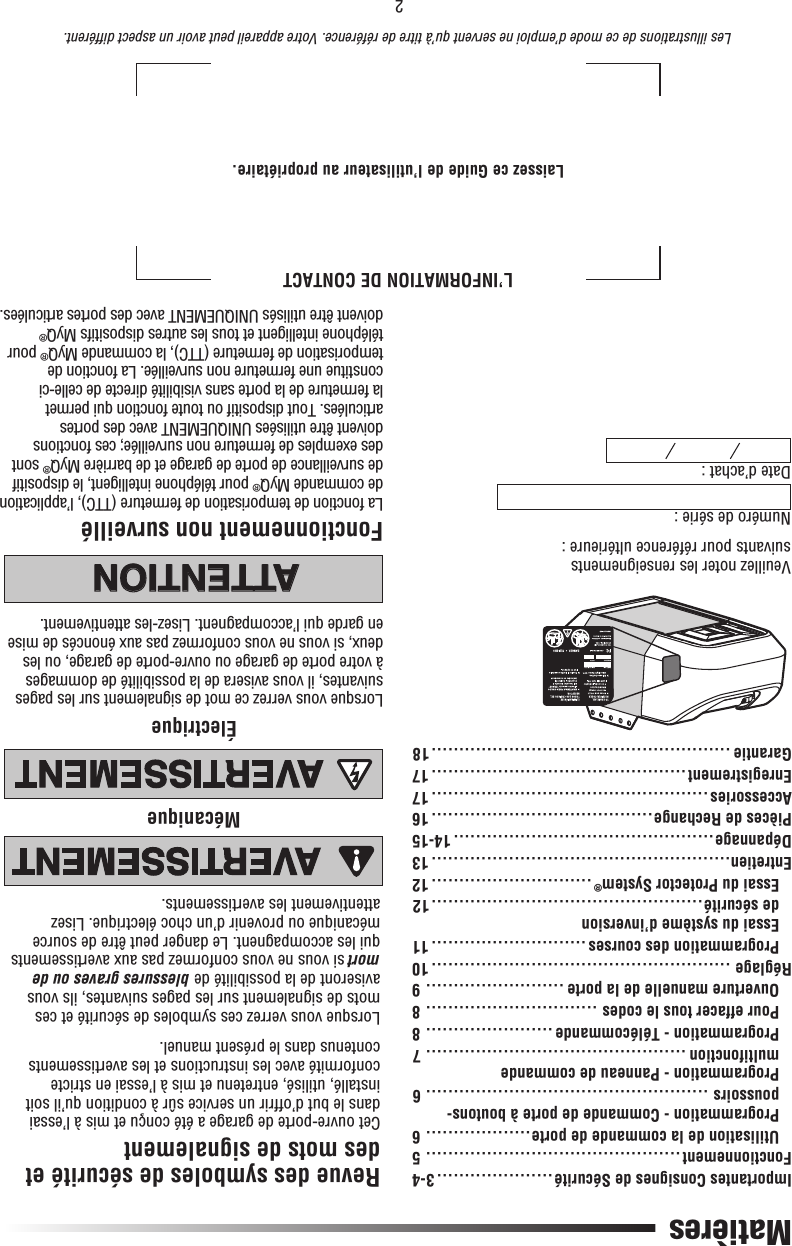 2L’INFORMATION DE CONTACTLaissez ce Guide de l’utilisateur au propriétaire.Les illustrations de ce mode d’emploi ne servent qu’à titre de référence. Votre appareil peut avoir un aspect différent.MatièresImportantes Consignes de Sécurité ..................... 3-4Fonctionnement .............................................. 5  Utilisation de la commande de porte ................... 6   Programmation - Commande de porte à boutons-poussoirs ................................................... 6   Programmation - Panneau de commande multifonction ............................................... 7  Programmation - Télécommande ....................... 8  Pour effacer tous le codes ............................... 8  Ouverture manuelle de la porte ......................... 9Réglage ......................................................10  Programmation des courses ............................ 11  Essai du système d’inversion  de sécurité .................................................12  Essai du Protector System® ............................. 12Entretien......................................................13Dépannage ...............................................14-15Pièces de Rechange ........................................16Accessories ..................................................17Enregistrement ..............................................17Garantie ......................................................18Numéro de série :Date d’achat : Veuillez noter les renseignements suivants pour référence ultérieure :Revue des symboles de sécurité et des mots de signalementCet ouvre-porte de garage a été conçu et mis à l’essai dans le but d’offrir un service sûr à condition qu’il soit installé, utilisé, entretenu et mis à l’essai en stricte conformité avec les instructions et les avertissements contenus dans le présent manuel.Lorsque vous verrez ces symboles de sécurité et ces mots de signalement sur les pages suivantes, ils vous aviseront de la possibilité de blessures graves ou de mort si vous ne vous conformez pas aux avertissements qui les accompagnent. Le danger peut être de source mécanique ou provenir d’un choc électrique. Lisez attentivement les avertissements.MécaniqueÉlectrique ATTENTIONAVERTISSEMENTAVERTISSEMENTAVERTISSEMENTATTENTIONAVERTISSEMENTAVERTISSEMENTAVERTISSEMENTATTENTIONATTENTIONAVERTISSEMENTAVERTISSEMENTAVERTISSEMENTLorsque vous verrez ce mot de signalement sur les pages suivantes, il vous avisera de la possibilité de dommages à votre porte de garage ou ouvre-porte de garage, ou les deux, si vous ne vous conformez pas aux énoncés de mise en garde qui l’accompagnent. Lisez-les attentivement..Fonctionnement non surveilléLa fonction de temporisation de fermeture (TTC), l’application de commande MyQ® pour téléphone intelligent, le dispositif de surveillance de porte de garage et de barrière MyQ® sont des exemples de fermeture non surveillée; ces fonctions doivent être utilisées UNIQUEMENT avec des portes articulées. Tout dispositif ou toute fonction qui permet la fermeture de la porte sans visibilité directe de celle-ci constitue une fermeture non surveillée. La fonction de temporisation de fermeture (TTC), la commande MyQ® pour téléphone intelligent et tous les autres dispositifs MyQ® doivent être utilisés UNIQUEMENT avec des portes articulées.