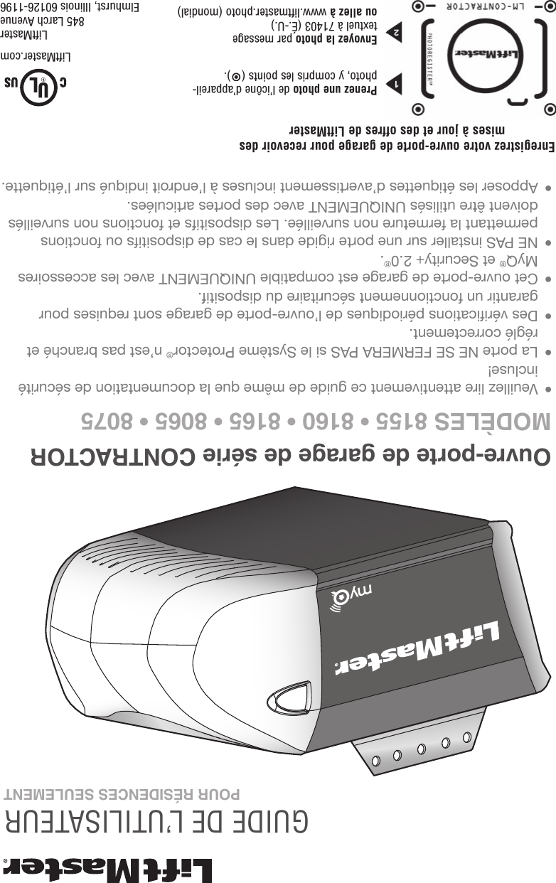 Ouvre-porte de garage de série CONTRACTORMODÈLES 8155 • 8160 • 8165 • 8065 • 8075GUIDE DE L’UTILISATEUR • Veuillez lire attentivement ce guide de même que la documentation de sécurité incluse! • La porte NE SE FERMERA PAS si le Système Protector® n’est pas branché et réglé correctement. • Des vérifications périodiques de l’ouvre-porte de garage sont requises pour garantir un fonctionnement sécuritaire du dispositif.  • Cet ouvre-porte de garage est compatible UNIQUEMENT avec les accessoires MyQ® et Security+ 2.0®. • NE PAS installer sur une porte rigide dans le cas de dispositifs ou fonctions permettant la fermeture non surveillée. Les dispositifs et fonctions non surveillés doivent être utilisés UNIQUEMENT avec des portes articulées. • Apposer les étiquettes d’avertissement incluses à l’endroit indiqué sur l’étiquette.POUR RÉSIDENCES SEULEMENTLiftMaster845 Larch AvenueElmhurst, Illinois 60126-1196LiftMaster.comEnregistrez votre ouvre-porte de garage pour recevoir des mises à jour et des offres de LiftMasterPrenez une photo de l’icône d’appareil-photo, y compris les points ( ).Envoyez la photo par message textuel à 71403 (É.-U.) ou allez à www.liftmaster.photo (mondial)