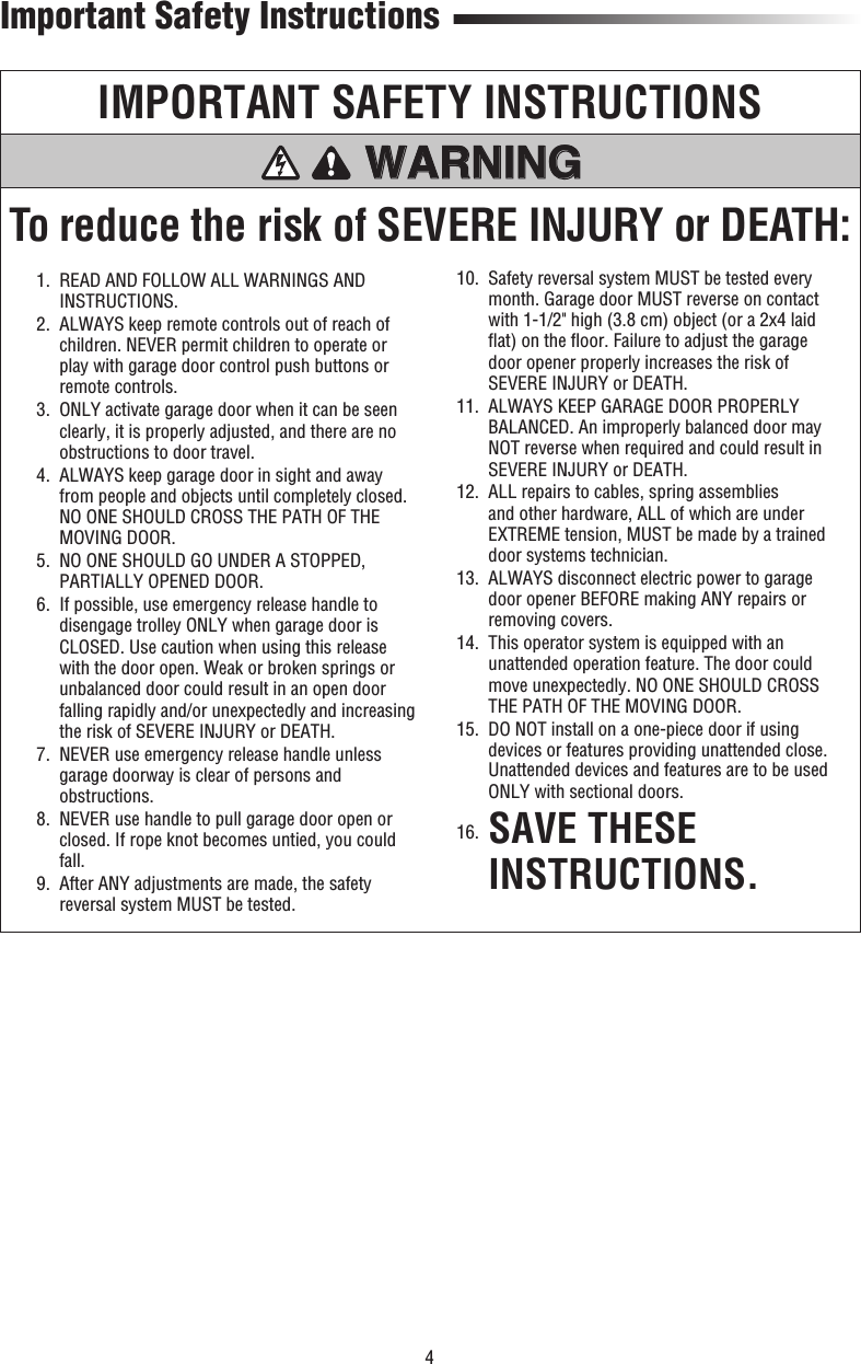 4Important Safety InstructionsIMPORTANT SAFETY INSTRUCTIONSTo reduce the risk of SEVERE INJURY or DEATH:WARNING WARNING WARNING WARNING   1.   READ AND FOLLOW ALL WARNINGS AND INSTRUCTIONS.  2.   ALWAYS keep remote controls out of reach of children. NEVER permit children to operate or play with garage door control push buttons or remote controls.   3.   ONLY activate garage door when it can be seen clearly, it is properly adjusted, and there are no obstructions to door travel.  4.   ALWAYS keep garage door in sight and away from people and objects until completely closed. NO ONE SHOULD CROSS THE PATH OF THE MOVING DOOR.  5.   NO ONE SHOULD GO UNDER A STOPPED, PARTIALLY OPENED DOOR.  6.   If possible, use emergency release handle to disengage trolley ONLY when garage door is CLOSED. Use caution when using this release with the door open. Weak or broken springs or unbalanced door could result in an open door falling rapidly and/or unexpectedly and increasing the risk of SEVERE INJURY or DEATH.  7.   NEVER use emergency release handle unless garage doorway is clear of persons and obstructions.  8.   NEVER use handle to pull garage door open or closed. If rope knot becomes untied, you could fall.  9.   After ANY adjustments are made, the safety reversal system MUST be tested.  10.   Safety reversal system MUST be tested every month. Garage door MUST reverse on contact with 1-1/2&quot; high (3.8 cm) object (or a 2x4 laid ﬂ at) on the ﬂ oor. Failure to adjust the garage door opener properly increases the risk of SEVERE INJURY or DEATH.  11.   ALWAYS KEEP GARAGE DOOR PROPERLY BALANCED. An improperly balanced door may NOT reverse when required and could result in SEVERE INJURY or DEATH.  12.   ALL repairs to cables, spring assemblies and other hardware, ALL of which are under EXTREME tension, MUST be made by a trained door systems technician.  13.   ALWAYS disconnect electric power to garage door opener BEFORE making ANY repairs or removing covers.  14.   This operator system is equipped with an unattended operation feature. The door could move unexpectedly. NO ONE SHOULD CROSS THE PATH OF THE MOVING DOOR.  15.   DO NOT install on a one-piece door if using devices or features providing unattended close. Unattended devices and features are to be used ONLY with sectional doors. 16.  SAVE THESE INSTRUCTIONS.