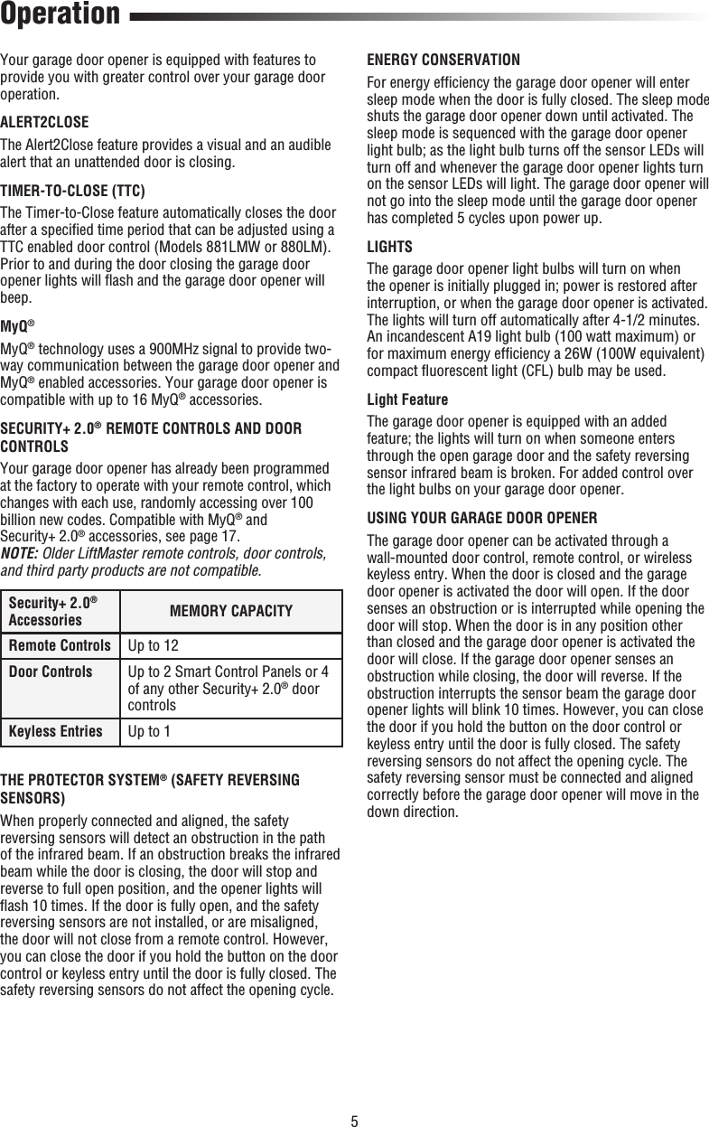 5 Operation Your garage door opener is equipped with features to provide you with greater control over your garage door operation. ALERT2CLOSE The Alert2Close feature provides a visual and an audible alert that an unattended door is closing. TIMER-TO-CLOSE (TTC)The Timer-to-Close feature automatically closes the door after a speciﬁ ed time period that can be adjusted using a TTC enabled door control (Models 881LMW or 880LM). Prior to and during the door closing the garage door opener lights will ﬂ ash and the garage door opener will beep.MyQ®MyQ® technology uses a 900MHz signal to provide two-way communication between the garage door opener and MyQ® enabled accessories. Your garage door opener is compatible with up to 16 MyQ® accessories.SECURITY+ 2.0®  REMOTE CONTROLS AND DOOR CONTROLS Your garage door opener has already been programmed at the factory to operate with your remote control, which changes with each use, randomly accessing over 100 billion new codes. Compatible with MyQ® and Security+ 2.0® accessories, see page 17.NOTE: Older LiftMaster remote controls, door controls, and third party products are not compatible. Security+ 2.0® Accessories MEMORY CAPACITYRemote Controls Up to 12Door Controls Up to 2 Smart Control Panels or 4 of any other Security+ 2.0® door controlsKeyless Entries Up to 1THE PROTECTOR SYSTEM® (SAFETY REVERSING SENSORS)When properly connected and aligned, the safety reversing sensors will detect an obstruction in the path of the infrared beam. If an obstruction breaks the infrared beam while the door is closing, the door will stop and reverse to full open position, and the opener lights will ﬂ ash 10 times. If the door is fully open, and the safety reversing sensors are not installed, or are misaligned, the door will not close from a remote control. However, you can close the door if you hold the button on the door control or keyless entry until the door is fully closed. The safety reversing sensors do not affect the opening cycle.ENERGY CONSERVATIONFor energy efﬁ ciency the garage door opener will enter sleep mode when the door is fully closed. The sleep mode shuts the garage door opener down until activated. The sleep mode is sequenced with the garage door opener light bulb; as the light bulb turns off the sensor LEDs will turn off and whenever the garage door opener lights turn on the sensor LEDs will light. The garage door opener will not go into the sleep mode until the garage door opener has completed 5 cycles upon power up.LIGHTSThe garage door opener light bulbs will turn on when the opener is initially plugged in; power is restored after interruption, or when the garage door opener is activated. The lights will turn off automatically after 4-1/2 minutes. An incandescent A19 light bulb (100 watt maximum) or for maximum energy efﬁ ciency a 26W (100W equivalent) compact ﬂ uorescent light (CFL) bulb may be used.Light FeatureThe garage door opener is equipped with an added feature; the lights will turn on when someone enters through the open garage door and the safety reversing sensor infrared beam is broken. For added control over the light bulbs on your garage door opener. USING YOUR GARAGE DOOR OPENERThe garage door opener can be activated through a wall-mounted door control, remote control, or wireless keyless entry. When the door is closed and the garage door opener is activated the door will open. If the door senses an obstruction or is interrupted while opening the door will stop. When the door is in any position other than closed and the garage door opener is activated the door will close. If the garage door opener senses an obstruction while closing, the door will reverse. If the obstruction interrupts the sensor beam the garage door opener lights will blink 10 times. However, you can close the door if you hold the button on the door control or keyless entry until the door is fully closed. The safety reversing sensors do not affect the opening cycle. The safety reversing sensor must be connected and aligned correctly before the garage door opener will move in the down direction.