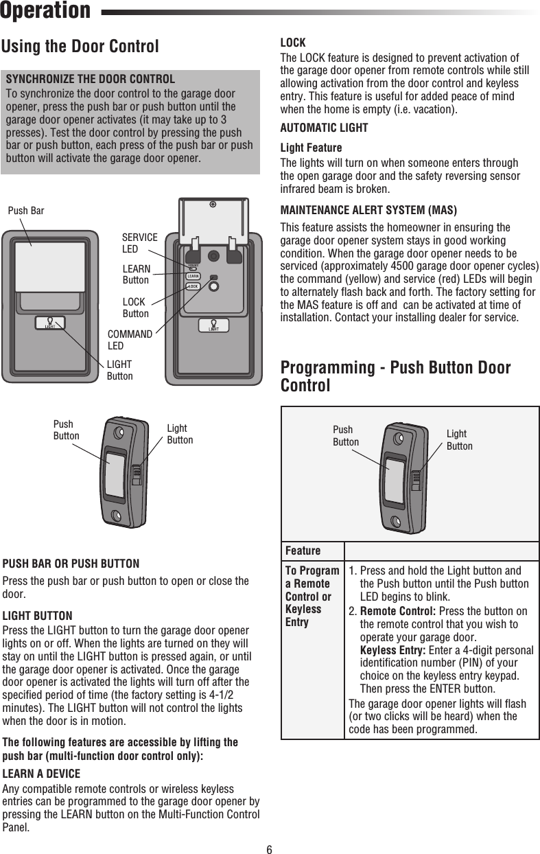 6 Operation Using the Door ControlPUSH BAR OR PUSH BUTTONPress the push bar or push button to open or close the door.LIGHT BUTTONPress the LIGHT button to turn the garage door opener lights on or off. When the lights are turned on they will stay on until the LIGHT button is pressed again, or until the garage door opener is activated. Once the garage door opener is activated the lights will turn off after the speciﬁ ed period of time (the factory setting is 4-1/2 minutes). The LIGHT button will not control the lights when the door is in motion. The following features are accessible by lifting the push bar (multi-function door control only): LEARN A DEVICEAny compatible remote controls or wireless keyless entries can be programmed to the garage door opener by pressing the LEARN button on the Multi-Function Control Panel.SYNCHRONIZE THE DOOR CONTROLTo synchronize the door control to the garage door opener, press the push bar or push button until the garage door opener activates (it may take up to 3 presses). Test the door control by pressing the push bar or push button, each press of the push bar or push button will activate the garage door opener.LIGHT ButtonSERVICE LEDPush BarLEARN ButtonLOCK ButtonCOMMAND LEDPushButton LightButtonLOCKThe LOCK feature is designed to prevent activation of the garage door opener from remote controls while still allowing activation from the door control and keyless entry. This feature is useful for added peace of mind when the home is empty (i.e. vacation).AUTOMATIC LIGHT Light  FeatureThe lights will turn on when someone enters through the open garage door and the safety reversing sensor infrared beam is broken.MAINTENANCE ALERT SYSTEM (MAS)This feature assists the homeowner in ensuring the garage door opener system stays in good working condition. When the garage door opener needs to be serviced (approximately 4500 garage door opener cycles) the command (yellow) and service (red) LEDs will begin to alternately ﬂ ash back and forth. The factory setting for the MAS feature is off and  can be activated at time of installation. Contact your installing dealer for service. FeatureTo Program a Remote Control or Keyless Entry1.  Press and hold the Light button and the Push button until the Push button LED begins to blink.2.  Remote Control: Press the button on the remote control that you wish to operate your garage door.Keyless Entry: Enter a 4-digit personal identiﬁ cation number (PIN) of your choice on the keyless entry keypad. Then press the ENTER button.The garage door opener lights will ﬂ ash (or two clicks will be heard) when the code has been programmed. Programming - Push Button Door ControlPushButton LightButton