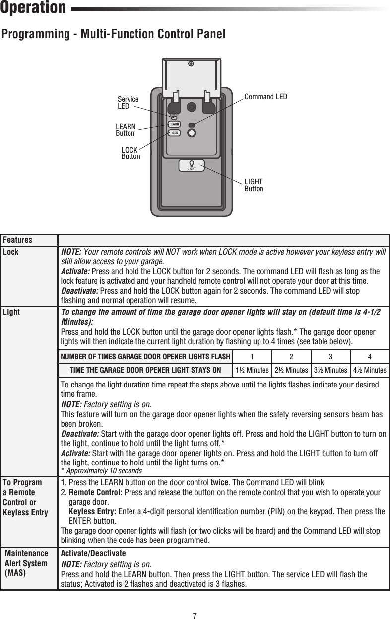 7LEARN ButtonLOCK Button OperationFeaturesLock NOTE: Your remote controls will NOT work when LOCK mode is active however your keyless entry will still allow access to your garage.Activate: Press and hold the LOCK button for 2 seconds. The command LED will ﬂ ash as long as the lock feature is activated and your handheld remote control will not operate your door at this time.Deactivate: Press and hold the LOCK button again for 2 seconds. The command LED will stop ﬂ ashing and normal operation will resume. Light To change the amount of time the garage door opener lights will stay on (default time is 4-1/2 Minutes):Press and hold the LOCK button until the garage door opener lights ﬂ ash.* The garage door opener lights will then indicate the current light duration by ﬂ ashing up to 4 times (see table below).To change the light duration time repeat the steps above until the lights ﬂ ashes indicate your desired time frame.NOTE: Factory setting is on.This feature will turn on the garage door opener lights when the safety reversing sensors beam has been broken.Deactivate: Start with the garage door opener lights off. Press and hold the LIGHT button to turn on the light, continue to hold until the light turns off.*Activate: Start with the garage door opener lights on. Press and hold the LIGHT button to turn off the light, continue to hold until the light turns on.** Approximately 10 secondsTo Program a Remote Control or Keyless Entry1. Press the LEARN button on the door control twice. The Command LED will blink.2.  Remote Control: Press and release the button on the remote control that you wish to operate your garage door.Keyless Entry: Enter a 4-digit personal identiﬁ cation number (PIN) on the keypad. Then press the ENTER button.The garage door opener lights will ﬂ ash (or two clicks will be heard) and the Command LED will stop blinking when the code has been programmed.Maintenance Alert System (MAS)Activate/DeactivateNOTE: Factory setting is on.Press and hold the LEARN button. Then press the LIGHT button. The service LED will ﬂ ash the status; Activated is 2 ﬂ ashes and deactivated is 3 ﬂ ashes.NUMBER OF TIMES GARAGE DOOR OPENER LIGHTS FLASH 1234TIME THE GARAGE DOOR OPENER LIGHT STAYS ON 1½ Minutes 2½ Minutes 3½ Minutes 4½ MinutesServiceLEDLIGHTButtonCommand LEDProgramming - Multi-Function Control Panel