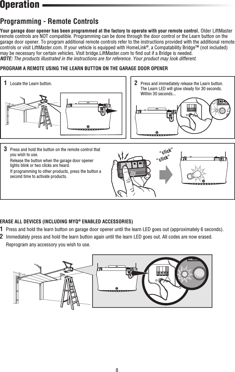 8 OperationPROGRAM A REMOTE USING THE LEARN BUTTON ON THE GARAGE DOOR OPENERYour garage door opener has been programmed at the factory to operate with your remote control. Older LiftMaster remote controls are NOT compatible. Programming can be done through the door control or the Learn button on the garage door opener. To program additional remote controls refer to the instructions provided with the additional remote controls or visit LiftMaster.com. If your vehicle is equipped with HomeLink®, a Compatability BridgeTM (not included) may be necessary for certain vehicles. Visit bridge.LiftMaster.com to ﬁ nd out if a Bridge is needed. NOTE: The products illustrated in the instructions are for reference. Your product may look different.Programming - Remote Controls1   Locate the Learn button.“click”“click”2   Press and immediately release the Learn button. The Learn LED will glow steady for 30 seconds. Within 30 seconds...3   Press and hold the button on the remote control that you wish to use.   Release the button when the garage door opener lights blink or two clicks are heard.   If programming to other products, press the button a second time to activate products.ERASE ALL DEVICES (INCLUDING MYQ® ENABLED ACCESSORIES)1  Press and hold the learn button on garage door opener until the learn LED goes out (approximately 6 seconds).2  Immediately press and hold the learn button again until the learn LED goes out. All codes are now erased.  Reprogram any accessory you wish to use.